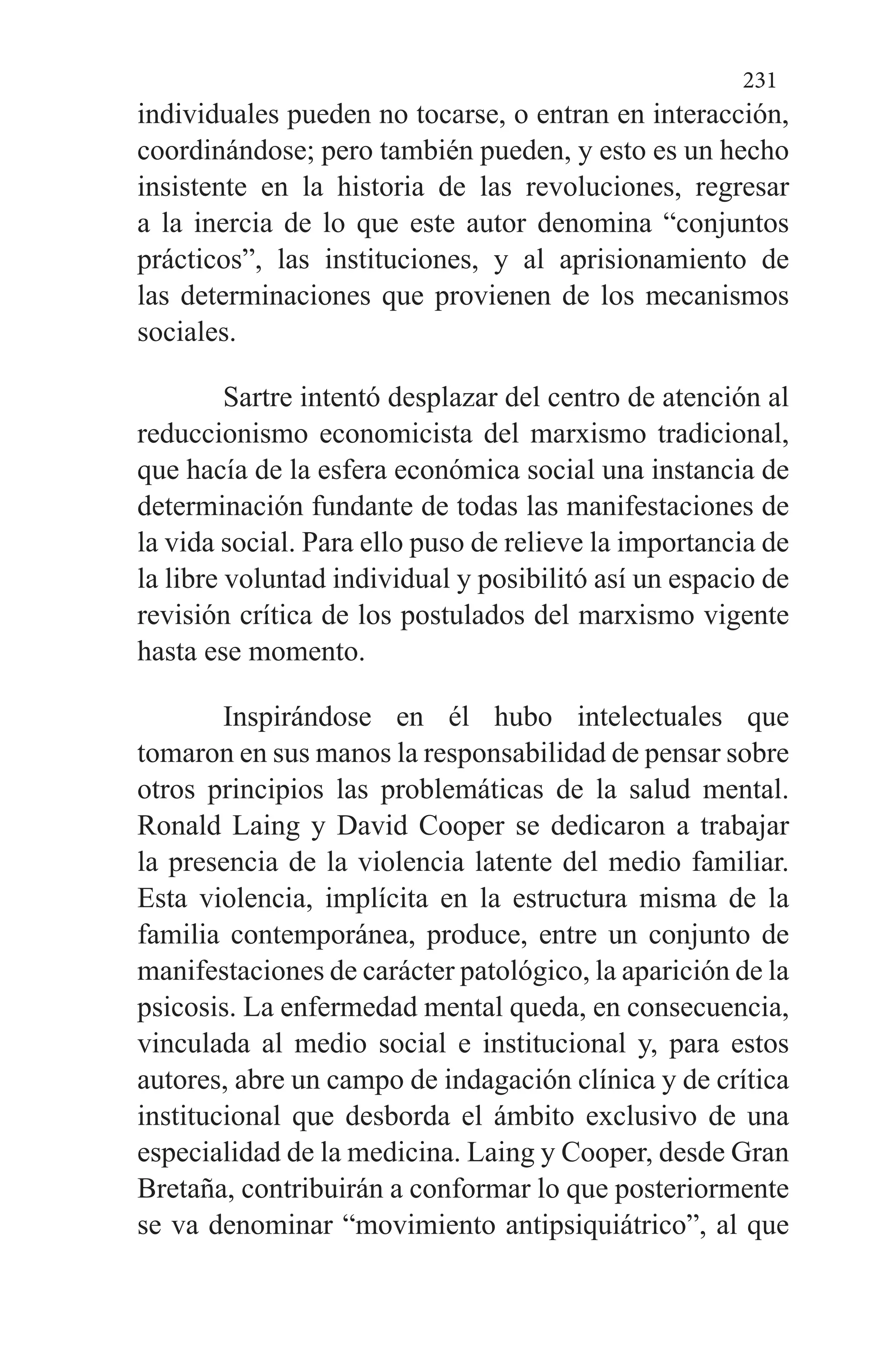 231
individuales pueden no tocarse, o entran en interacción,
coordinándose; pero también pueden, y esto es un hecho
in­sistente en la historia de las revoluciones, regresar
a la inercia de lo que este autor denomina “conjuntos
prácticos”, las instituciones, y al aprisionamiento de
las determinacio­nes que provienen de los mecanismos
sociales.
Sartre intentó desplazar del centro de atención al
reduccionismo economicista del marxismo tradicional,
que hacía de la esfera económica social una instancia de
deter­minación fundante de todas las manifestaciones de
la vida social. Para ello puso de relieve la importancia de
la libre voluntad individual y posibilitó así un espacio de
revisión crítica de los postulados del marxismo vigente
hasta ese momento.
Inspirándose en él hubo intelectuales que
tomaron en sus manos la responsabilidad de pensar sobre
otros princi­pios las problemáticas de la salud mental.
Ronald Laing y David Cooper se dedicaron a trabajar
la presencia de la vio­lencia latente del medio familiar.
Esta violencia, implícita en la estructura misma de la
familia contemporánea, pro­duce, entre un conjunto de
manifestaciones de carácter pa­tológico, la aparición de la
psicosis. La enfermedad mental queda, en consecuencia,
vinculada al medio social e institu­cional y, para estos
autores, abre un campo de indagación clínica y de crítica
institucional que desborda el ámbito ex­clusivo de una
especialidad de la medicina. Laing y Cooper, desde Gran
Bretaña, contribuirán a conformar lo que pos­teriormente
se va denominar “movimiento antipsiquiátri­co”, al que
 