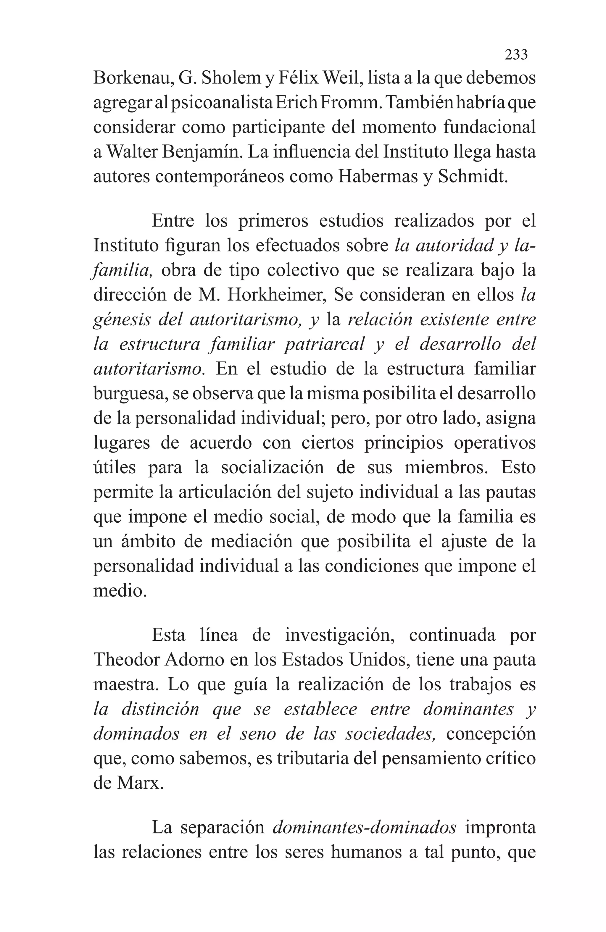 233
Borkenau, G. Sholem y Félix Weil, lista a la que debemos
agregaralpsicoa­nalistaErichFromm.Tambiénhabríaque
considerar como participante del momento fundacional
a Walter Benjamín. La influencia del Instituto llega hasta
autores contemporá­neos como Habermas y Schmidt.
Entre los primeros estudios realizados por el
Instituto figuran los efectuados sobre la autoridad y la-
familia, obra de tipo colectivo que se realizara bajo la
dirección de M. Horkheimer, Se consideran en ellos la
génesis del autorita­rismo, y la relación existente entre
la estructura familiar patriarcal y el desarrollo del
autoritarismo. En el estudio de la estructura familiar
burguesa, se observa que la mis­ma posibilita el desarrollo
de la personalidad individual; pero, por otro lado, asigna
lugares de acuerdo con ciertos principios operativos
útiles para la socialización de sus miembros. Esto
permite la articulación del sujeto indivi­dual a las pautas
que impone el medio social, de modo que la familia es
un ámbito de mediación que posibilita el ajus­te de la
personalidad individual a las condiciones que impo­ne el
medio.
Esta línea de investigación, continuada por
Theodor Adorno en los Estados Unidos, tiene una pauta
maestra. Lo que guía la realización de los trabajos es
la distinción que se establece entre dominantes y
dominados en el seno de las sociedades, concepción
que, como sabemos, es tributaria del pensamiento crítico
de Marx.
La separación dominantes-dominados impronta
las re­laciones entre los seres humanos a tal punto, que
 
