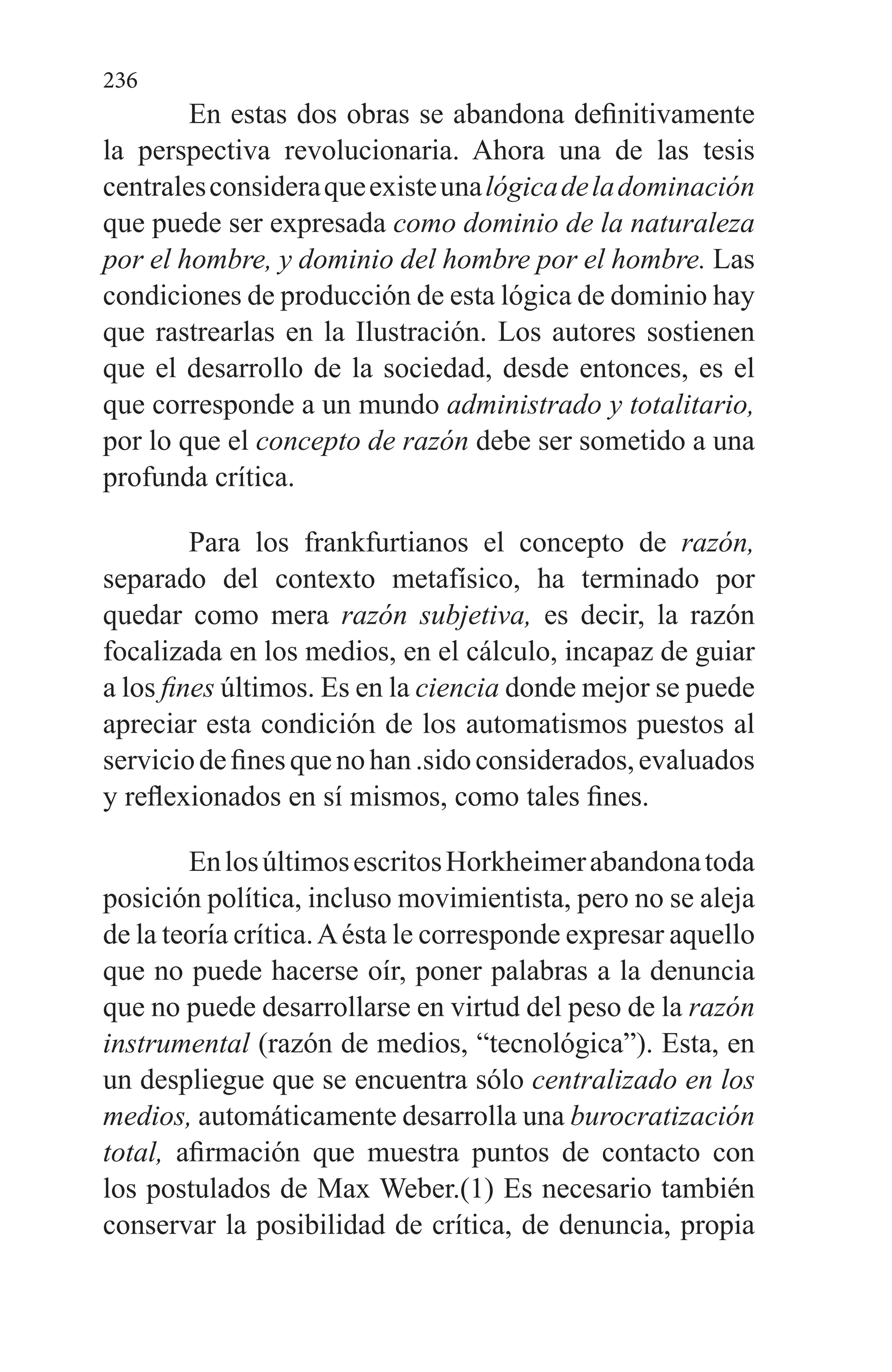 236
En estas dos obras se abandona definitivamente
la perspectiva revolucionaria. Ahora una de las tesis
centralesconsideraqueexisteunalógicadeladominación
que pue­de ser expresada como dominio de la naturaleza
por el hom­bre, y dominio del hombre por el hombre. Las
condiciones de producción de esta lógica de dominio hay
que rastrearlas en la Ilustración. Los autores sostienen
que el desarrollo de la sociedad, desde entonces, es el
que corresponde a un mun­do administrado y totalitario,
por lo que el concepto de ra­zón debe ser sometido a una
profunda crítica.
Para los frankfurtianos el concepto de razón,
separado del contexto metafísico, ha terminado por
quedar como me­ra razón subjetiva, es decir, la razón
focalizada en los me­dios, en el cálculo, incapaz de guiar
a los fines últimos. Es en la ciencia donde mejor se puede
apreciar esta condición de los automatismos puestos al
serviciodefinesquenohan.sidoconsiderados,evaluados
y reflexionados en sí mismos, como tales fines.
EnlosúltimosescritosHorkheimerabandonatoda
po­sición política, incluso movimientista, pero no se aleja
de la teoría crítica.Aésta le corresponde expresar aquello
que no puede hacerse oír, poner palabras a la denuncia
que no pue­de desarrollarse en virtud del peso de la razón
instrumen­tal (razón de medios, “tecnológica”). Esta, en
un despliegue que se encuentra sólo centralizado en los
medios, automáti­camente desarrolla una burocratización
total, afirmación que muestra puntos de contacto con
los postulados de Max Weber.(1) Es necesario también
conservar la posibilidad de crítica, de denuncia, propia
 
