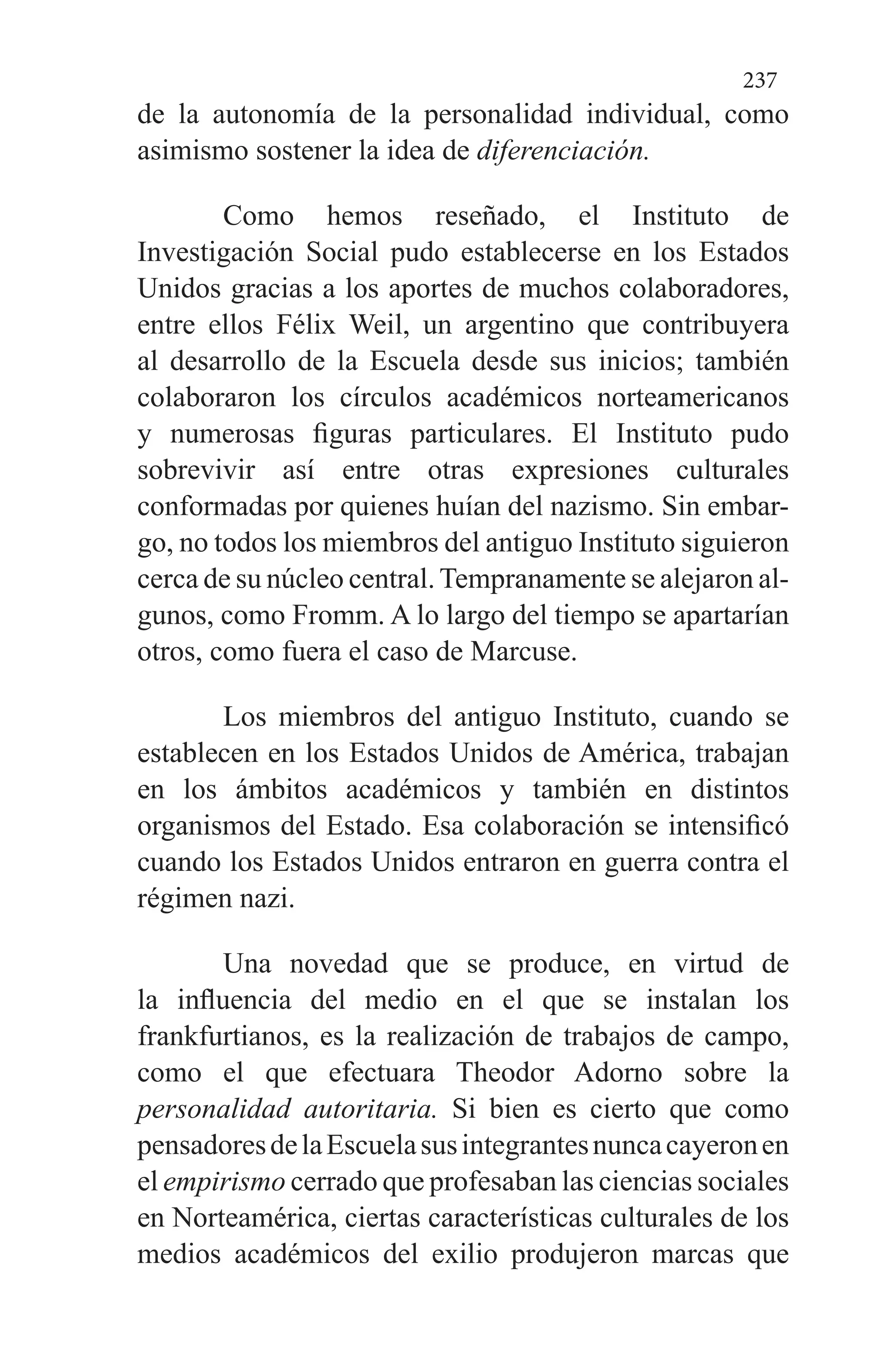 237
de la autonomía de la persona­lidad individual, como
asimismo sostener la idea de diferen­ciación.
Como hemos reseñado, el Instituto de
Investigación So­cial pudo establecerse en los Estados
Unidos gracias a los aportes de muchos colaboradores,
entre ellos Félix Weil, un argentino que contribuyera
al desarrollo de la Escuela des­de sus inicios; también
colaboraron los círculos académicos norteamericanos
y numerosas figuras particulares. El Ins­tituto pudo
sobrevivir así entre otras expresiones cultura­les
conformadas por quienes huían del nazismo. Sin embar­
go, no todos los miembros del antiguo Instituto siguieron
cerca de su núcleo central.Tempranamente se alejaron al­
gunos, como Fromm. A lo largo del tiempo se apartarían
otros, como fuera el caso de Marcuse.
Los miembros del antiguo Instituto, cuando se
estable­cen en los Estados Unidos de América, trabajan
en los ám­bitos académicos y también en distintos
organismos del Es­tado. Esa colaboración se intensificó
cuando los Estados Unidos entraron en guerra contra el
régimen nazi.
Una novedad que se produce, en virtud de
la influencia del medio en el que se instalan los
frankfurtianos, es la rea­lización de trabajos de campo,
como el que efectuara Theodor Adorno sobre la
personalidad autoritaria. Si bien es cierto que como
pensadoresdelaEscuelasusintegrantesnuncacayeronen
el empirismo cerrado que profesaban las ciencias sociales
en Norteamérica, ciertas características culturales de los
medios académicos del exilio produjeron marcas que
 