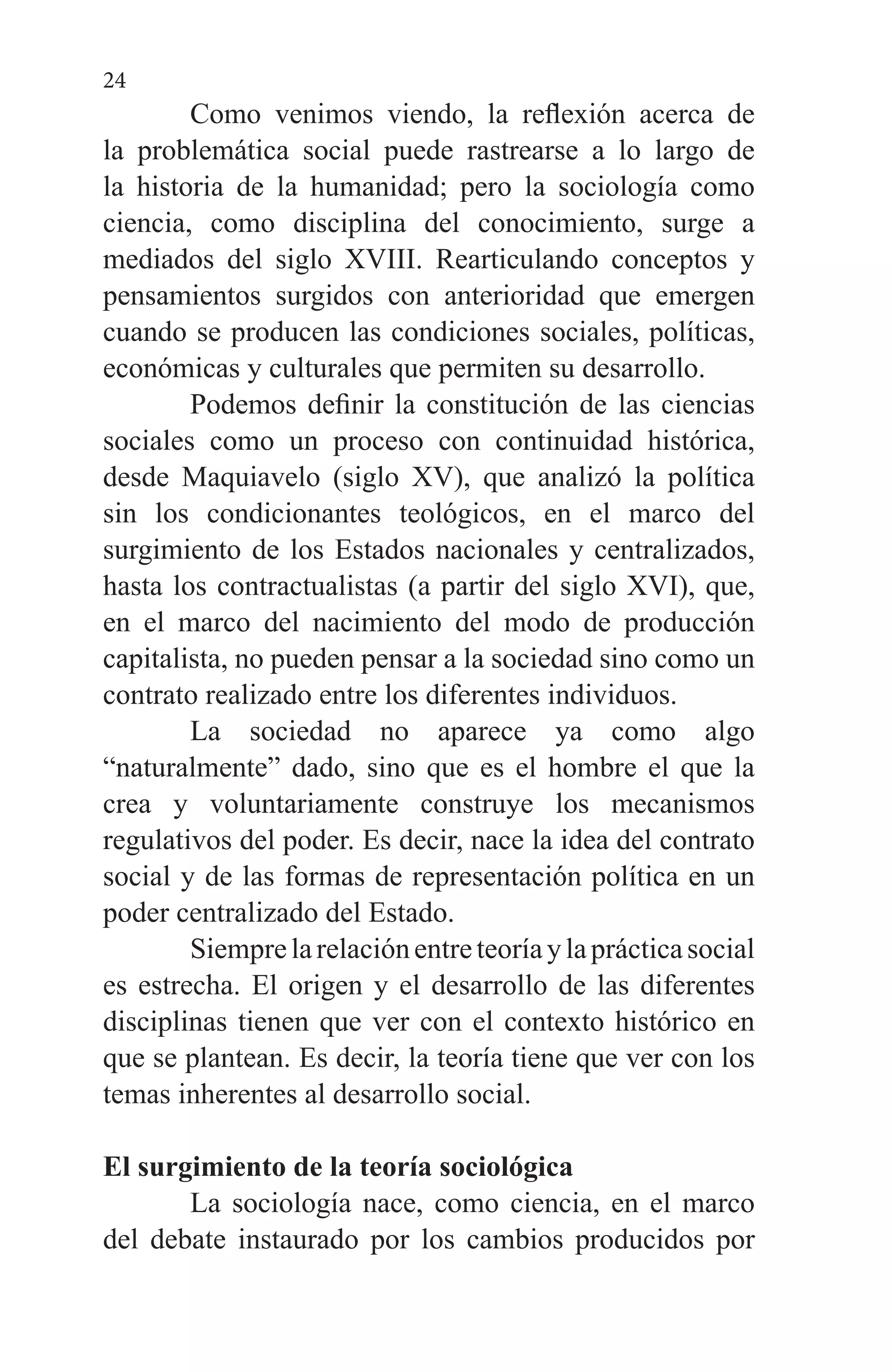 24
	 Como venimos viendo, la reflexión acerca de
la problemática social puede rastrearse a lo largo de
la historia de la humanidad; pero la sociología como
ciencia, como disciplina del conocimiento, surge a
mediados del siglo XVIII. Rearticulando conceptos y
pensamientos surgidos con anterioridad que emergen
cuando se producen las condiciones sociales, políticas,
económicas y culturales que permiten su desarrollo.
	 Podemos definir la constitución de las ciencias
sociales como un proceso con continuidad histórica,
desde Maquiavelo (siglo XV), que analizó la política
sin los condicionantes teológicos, en el marco del
surgimiento de los Estados nacionales y centralizados,
hasta los contractualistas (a partir del siglo XVI), que,
en el marco del nacimiento del modo de producción
capitalista, no pueden pensar a la sociedad sino como un
contrato realizado entre los diferentes individuos.
	 La sociedad no aparece ya como algo
“naturalmente” dado, sino que es el hombre el que la
crea y voluntariamente construye los mecanismos
regulativos del poder. Es decir, nace la idea del contrato
social y de las formas de representación política en un
poder centralizado del Estado.
	 Siemprelarelaciónentreteoríaylaprácticasocial
es estrecha. El origen y el desarrollo de las diferentes
disciplinas tienen que ver con el contexto histórico en
que se plantean. Es decir, la teoría tiene que ver con los
temas inherentes al desarrollo social.
El surgimiento de la teoría sociológica
	 La sociología nace, como ciencia, en el marco
del debate instaurado por los cambios producidos por
 