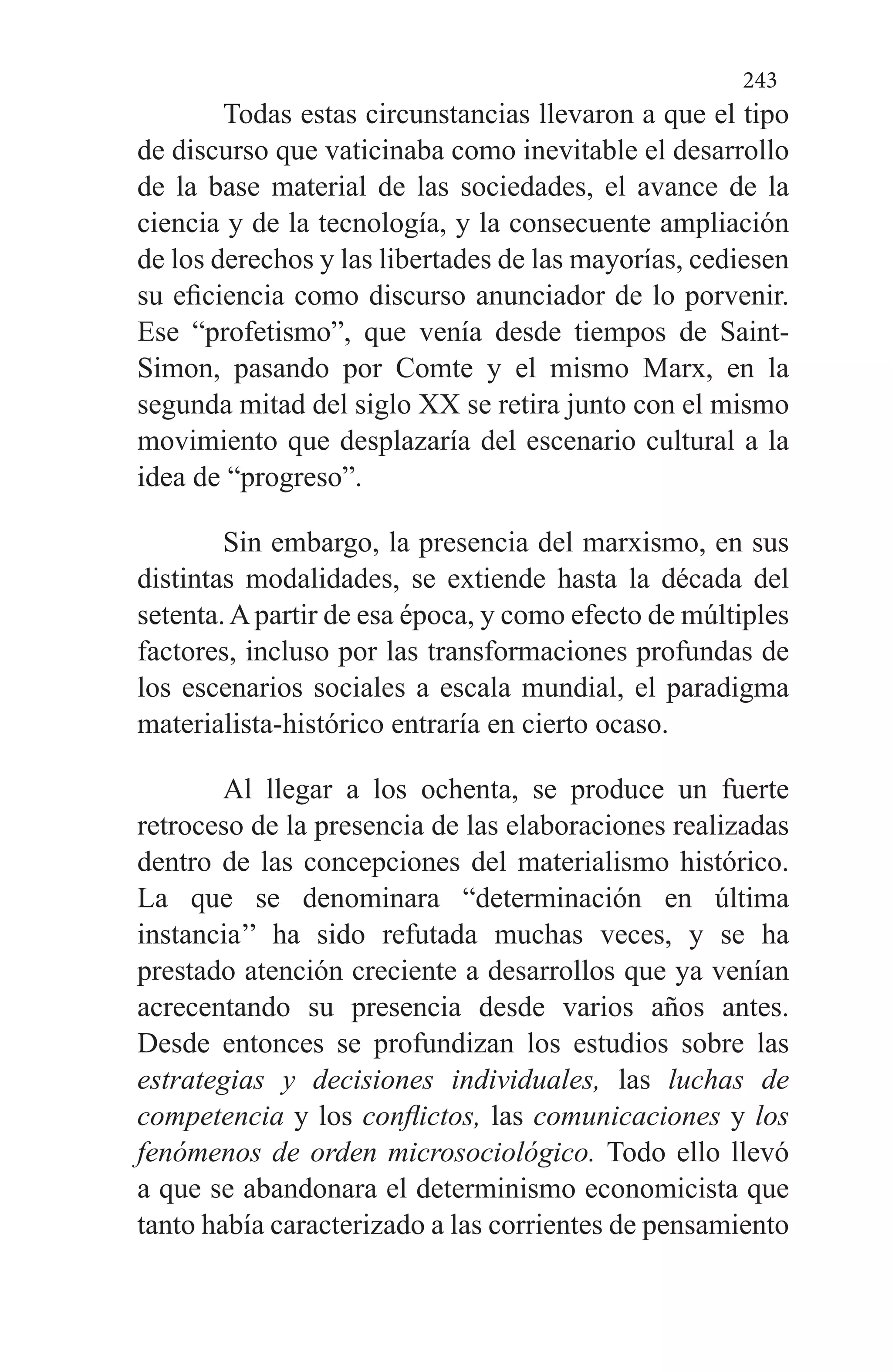 243
Todas estas circunstancias llevaron a que el tipo
de dis­curso que vaticinaba como inevitable el desarrollo
de la ba­se material de las sociedades, el avance de la
ciencia y de la tecnología, y la consecuente ampliación
de los derechos y las libertades de las mayorías, cediesen
su eficiencia como discurso anunciador de lo porvenir.
Ese “profetismo”, que venía desde tiempos de Saint-
Simon, pasando por Comte y el mismo Marx, en la
segunda mitad del siglo XX se retira junto con el mismo
movimiento que desplazaría del escena­rio cultural a la
idea de “progreso”.
Sin embargo, la presencia del marxismo, en sus
distin­tas modalidades, se extiende hasta la década del
setenta.Apartir de esa época, y como efecto de múltiples
factores, in­cluso por las transformaciones profundas de
los escenarios sociales a escala mundial, el paradigma
materialista-histó­rico entraría en cierto ocaso.
Al llegar a los ochenta, se produce un fuerte
retroceso de la presencia de las elaboraciones realizadas
dentro de las concepciones del materialismo histórico.
La que se denomi­nara “determinación en última
instancia’’ ha sido refutada muchas veces, y se ha
prestado atención creciente a desa­rrollos que ya venían
acrecentando su presencia desde va­rios años antes.
Desde entonces se profundizan los estudios sobre las
estrategias y decisiones individuales, las luchas de
competencia y los conflictos, las comunicaciones y los
fenó­menos de orden microsociológico. Todo ello llevó
a que se abandonara el determinismo economicista que
tanto había caracterizado a las corrientes de pensamiento
 