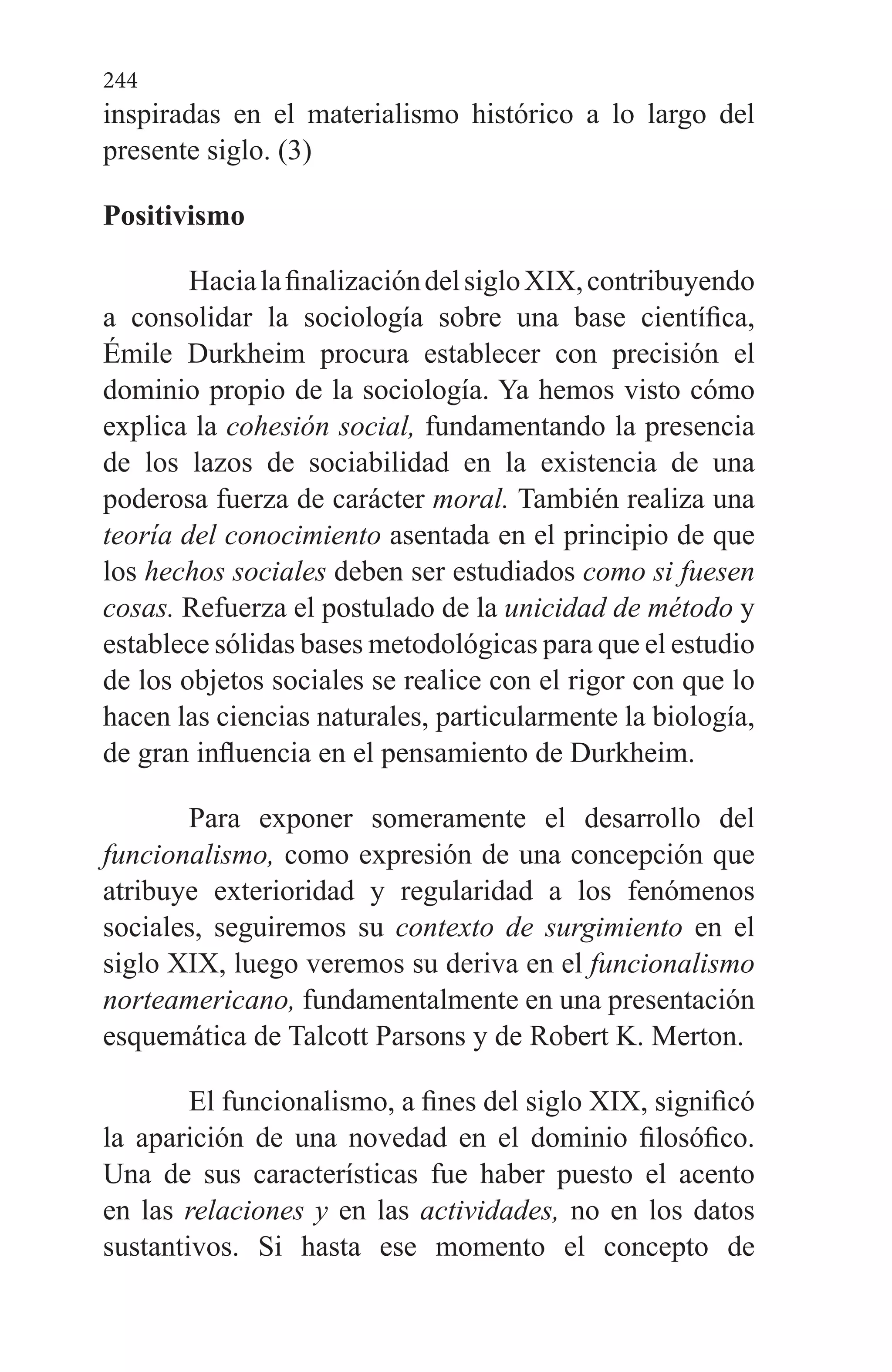 244
inspiradas en el materialismo histórico a lo largo del
presente siglo. (3)
Positivismo
HacialafinalizacióndelsigloXIX,contribuyendo
a con­solidar la sociología sobre una base científica,
Émile Durkheim procura establecer con precisión el
dominio propio de la sociología. Ya hemos visto cómo
explica la cohesión so­cial, fundamentando la presencia
de los lazos de sociabili­dad en la existencia de una
poderosa fuerza de carácter mo­ral. También realiza una
teoría del conocimiento asentada en el principio de que
los hechos sociales deben ser estudia­dos como si fuesen
cosas. Refuerza el postulado de la unici­dad de método y
establece sólidas bases metodológicas pa­ra que el estudio
de los objetos sociales se realice con el ri­gor con que lo
hacen las ciencias naturales, particularmen­te la biología,
de gran influencia en el pensamiento de Durkheim.
Para exponer someramente el desarrollo del
funciona­lismo, como expresión de una concepción que
atribuye exterioridad y regularidad a los fenómenos
sociales, seguiremos su contexto de surgimiento en el
siglo XIX, luego veremos su deriva en el funcionalismo
norteamericano, fundamental­mente en una presentación
esquemática de Talcott Parsons y de Robert K. Merton.
El funcionalismo, a fines del siglo XIX, significó
la apari­ción de una novedad en el dominio filosófico.
Una de sus ca­racterísticas fue haber puesto el acento
en las relaciones y en las actividades, no en los datos
sustantivos. Si hasta ese momento el concepto de
 