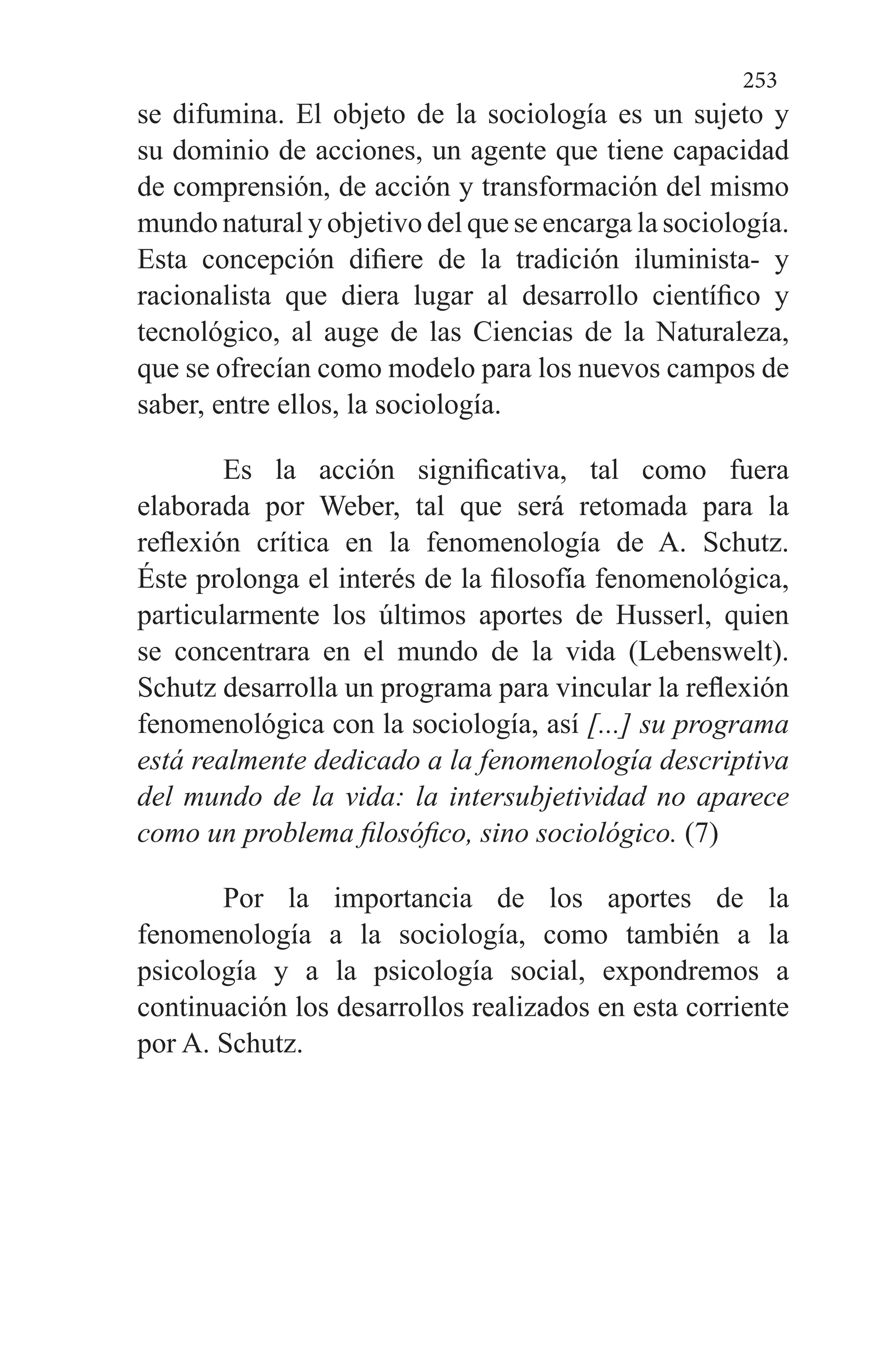 253
se difumina. El objeto de la sociología es un sujeto y
su dominio de acciones, un agente que tiene capacidad
de comprensión, de acción y transformación del mismo
mundo natural y objetivo del que se encarga la sociología.
Esta concepción difiere de la tradición iluminista- y
racionalista que diera lugar al desarrollo científico y
tecnológico, al au­ge de las Ciencias de la Naturaleza,
que se ofrecían como modelo para los nuevos campos de
saber, entre ellos, la so­ciología.
Es la acción significativa, tal como fuera
elaborada por Weber, tal que será retomada para la
reflexión crítica en la fenomenología de A. Schutz.
Éste prolonga el interés de la filosofía fenomenológica,
particularmente los últimos apor­tes de Husserl, quien
se concentrara en el mundo de la vi­da (Lebenswelt).
Schutz desarrolla un programa para vin­cular la reflexión
fenomenológica con la sociología, así [...] su programa
está realmente dedicado a la feno­menología descriptiva
del mundo de la vida: la intersubjetividad no aparece
como un problema filosófico, sino sociológico. (7)
Por la importancia de los aportes de la
fenomenología a la sociología, como también a la
psicología y a la psicología social, expondremos a
continuación los desarrollos realiza­dos en esta corriente
por A. Schutz.
 