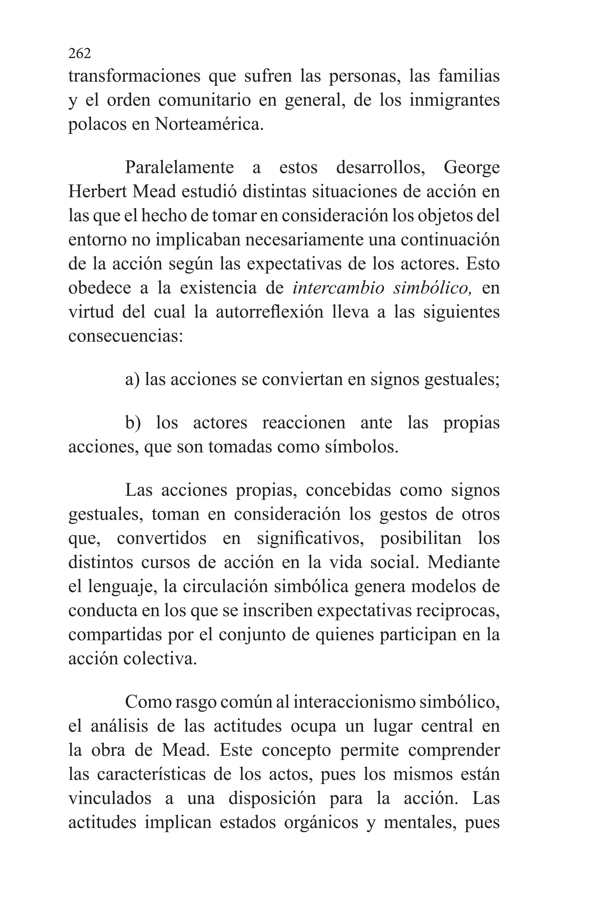 262
transformaciones que sufren las personas, las familias
y el orden comunitario en general, de los inmigrantes
polacos en Norteamérica.
Paralelamente a estos desarrollos, George
Herbert Mead estudió distintas situaciones de acción en
las que el hecho de tomar en consideración los objetos del
entorno no implicaban necesariamente una continuación
de la acción según las expectativas de los actores. Esto
obedece a la existencia de intercambio simbólico, en
virtud del cual la autorreflexión lleva a las siguientes
consecuencias:
a) las acciones se conviertan en signos gestuales;
b) los actores reaccionen ante las propias
acciones, que son tomadas como símbolos.
Las acciones propias, concebidas como signos
gestuales, toman en consideración los gestos de otros
que, convertidos en significativos, posibilitan los
distintos cursos de acción en la vida social. Mediante
el lenguaje, la circulación simbólica genera modelos de
conducta en los que se inscriben expecta­tivas reciprocas,
compartidas por el conjunto de quienes par­ticipan en la
acción colectiva.
Como rasgo común al interaccionismo simbólico,
el aná­lisis de las actitudes ocupa un lugar central en
la obra de Mead. Este concepto permite comprender
las características de los actos, pues los mismos están
vinculados a una dispo­sición para la acción. Las
actitudes implican estados orgáni­cos y mentales, pues
 
