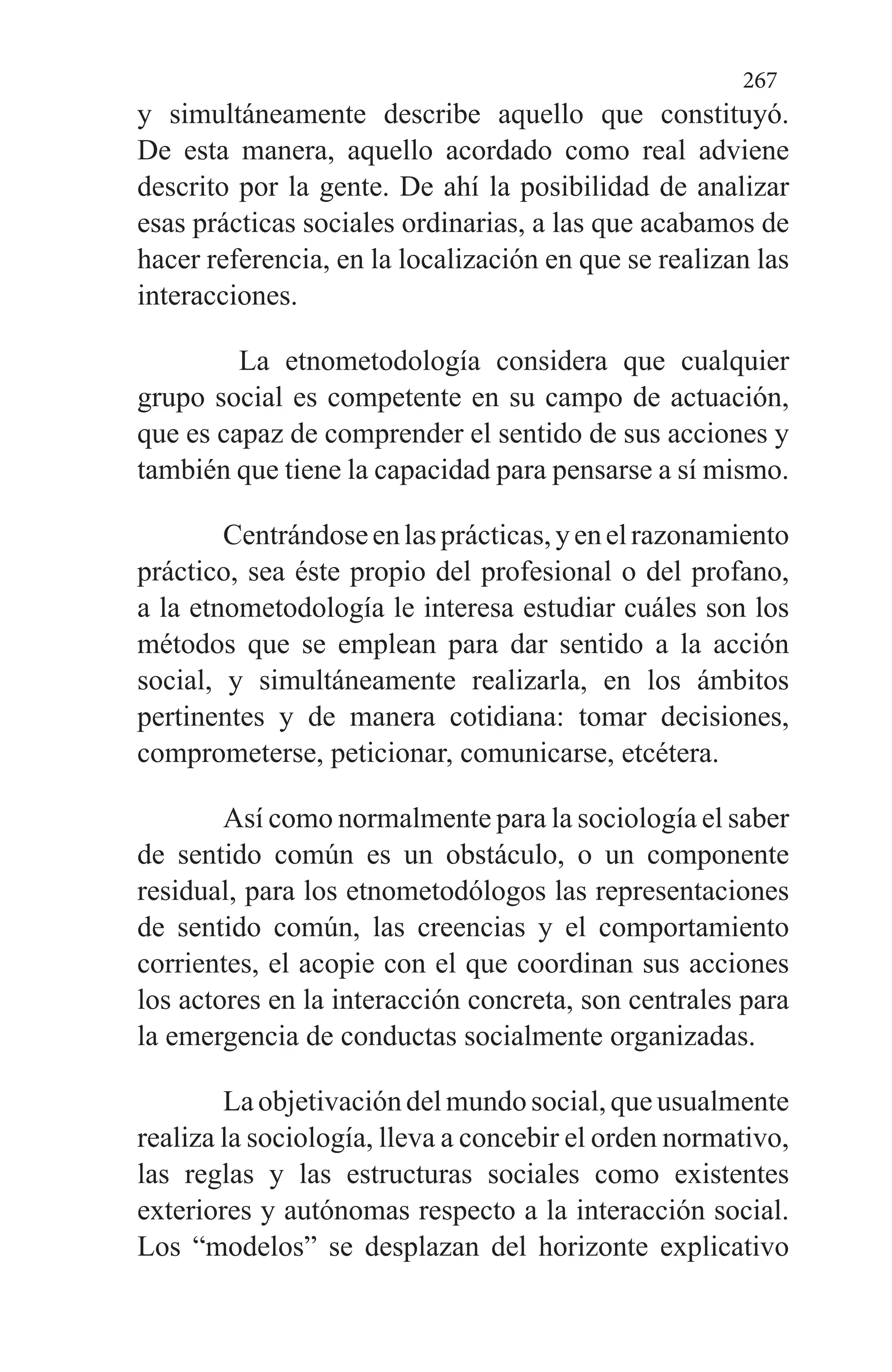 267
y simultá­neamente describe aquello que constituyó.
De esta manera, aquello acordado como real adviene
descrito por la gente. De ahí la posibilidad de analizar
esas prácticas sociales or­dinarias, a las que acabamos de
hacer referencia, en la localización en que se realizan las
interacciones.
La etnome­todología considera que cualquier
grupo social es competen­te en su campo de actuación,
que es capaz de comprender el sentido de sus acciones y
también que tiene la capacidad para pensarse a sí mismo.
Centrándoseenlasprácticas,yenelrazonamiento
práctico, sea éste propio del profesional o del profano,
a la etnometodología le interesa estudiar cuáles son los
métodos que se emplean para dar sentido a la acción
social, y simul­táneamente realizarla, en los ámbitos
pertinentes y de ma­nera cotidiana: tomar decisiones,
comprometerse, peticio­nar, comunicarse, etcétera.
Así como normalmente para la sociología el saber
de sentido común es un obstáculo, o un componente
residual, para los etnometodólogos las representaciones
de sentido común, las creencias y el comportamiento
corrientes, el aco­pie con el que coordinan sus acciones
los actores en la inte­racción concreta, son centrales para
la emergencia de con­ductas socialmente organizadas.
La objetivación del mundo social, que usualmente
reali­za la sociología, lleva a concebir el orden normativo,
las re­glas y las estructuras sociales como existentes
exteriores y autónomas respecto a la interacción social.
Los “modelos” se desplazan del horizonte explicativo
 
