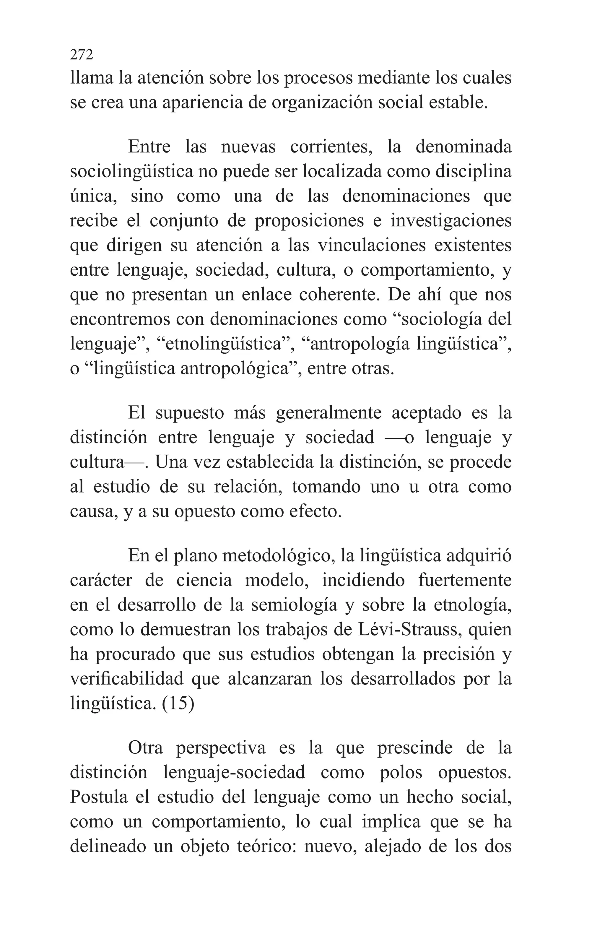 272
llama la atención sobre los procesos me­diante los cuales
se crea una apariencia de organización so­cial estable.
Entre las nuevas corrientes, la denominada
sociolingüística no puede ser localizada como disciplina
única, sino como una de las denominaciones que
recibe el conjunto de proposiciones e investigaciones
que dirigen su atención a las vinculaciones existentes
entre lenguaje, sociedad, cultu­ra, o comportamiento, y
que no presentan un enlace cohe­rente. De ahí que nos
encontremos con denominaciones co­mo “sociología del
lenguaje”, “etnolingüística”, “antropolo­gía lingüística”,
o “lingüística antropológica”, entre otras.
El supuesto más generalmente aceptado es la
distinción entre lenguaje y sociedad —o lenguaje y
cultura—. Una vez establecida la distinción, se procede
al estudio de su relación, tomando uno u otra como
causa, y a su opuesto como efecto.
En el plano metodológico, la lingüística adquirió
ca­rácter de ciencia modelo, incidiendo fuertemente
en el de­sarrollo de la semiología y sobre la etnología,
como lo demuestran los trabajos de Lévi-Strauss, quien
ha procurado que sus estudios obtengan la precisión y
verificabilidad que alcanzaran los desarrollados por la
lingüística. (15)
Otra perspectiva es la que prescinde de la
distinción lenguaje-sociedad como polos opuestos.
Postula el estudio del lenguaje como un hecho social,
como un comportamien­to, lo cual implica que se ha
delineado un objeto teórico: nuevo, alejado de los dos
 