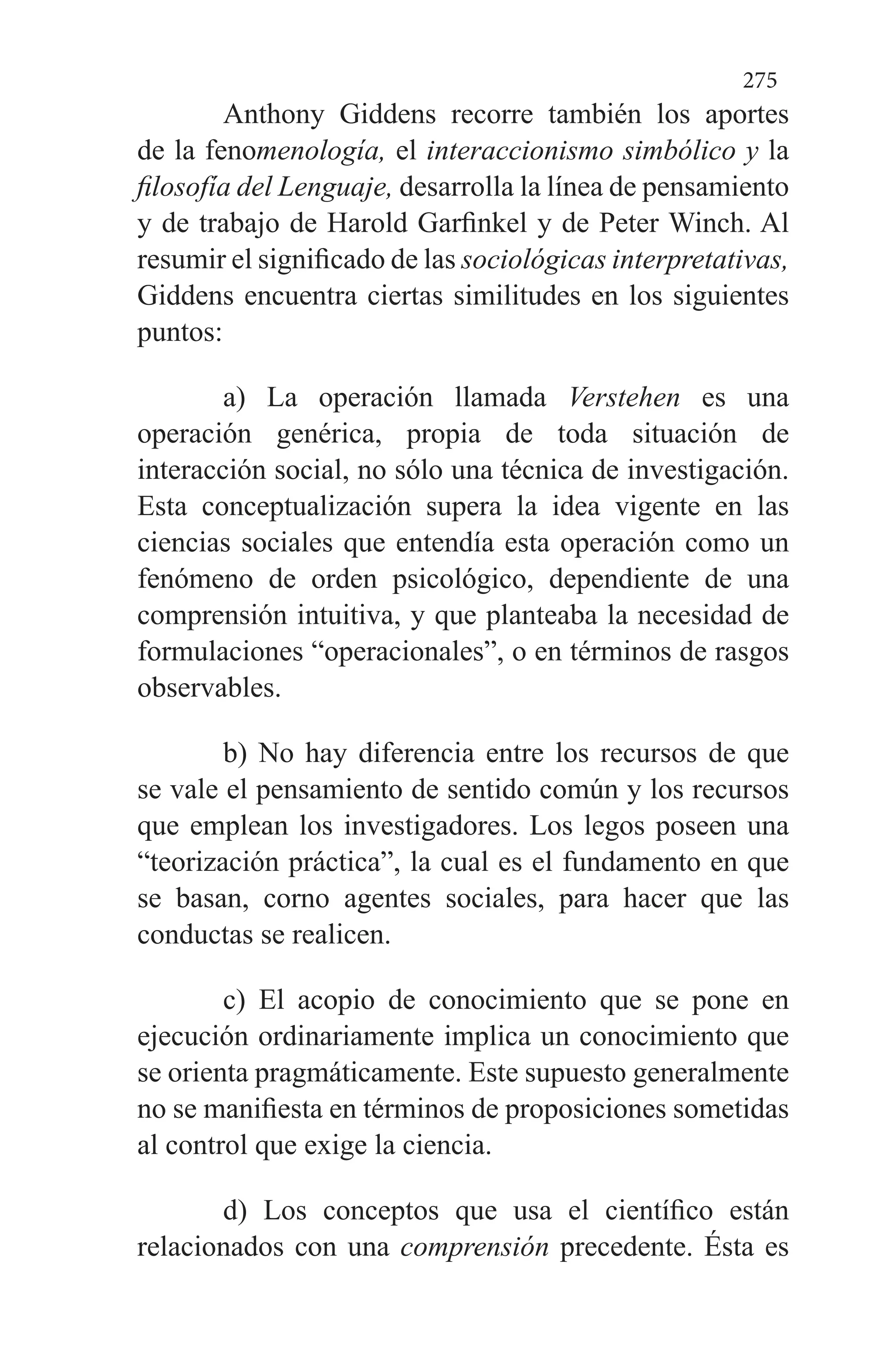275
Anthony Giddens recorre también los aportes
de la fenomenología, el interaccionismo simbólico y la
filosofía del Lenguaje, desarrolla la línea de pensamiento
y de trabajo de Harold Garfinkel y de Peter Winch. Al
resumir el significado de las sociológicas interpretativas,
Giddens encuentra ciertas similitudes en los siguientes
puntos:
a) La operación llamada Verstehen es una
operación genérica, propia de toda situación de
interacción social, no só­lo una técnica de investigación.
Esta conceptualización su­pera la idea vigente en las
ciencias sociales que entendía esta operación como un
fenómeno de orden psicológico, de­pendiente de una
comprensión intuitiva, y que planteaba la necesidad de
formulaciones “operacionales”, o en términos de rasgos
observables.
b) No hay diferencia entre los recursos de que
se vale el pensamiento de sentido común y los recursos
que emplean los investigadores. Los legos poseen una
“teorización prác­tica”, la cual es el fundamento en que
se basan, corno agen­tes sociales, para hacer que las
conductas se realicen.
c) El acopio de conocimiento que se pone en
ejecución or­dinariamente implica un conocimiento que
se orienta prag­máticamente. Este supuesto generalmente
no se manifies­ta en términos de proposiciones sometidas
al control que exige la ciencia.
d) Los conceptos que usa el científico están
relacionados con una comprensión precedente. Ésta es
 