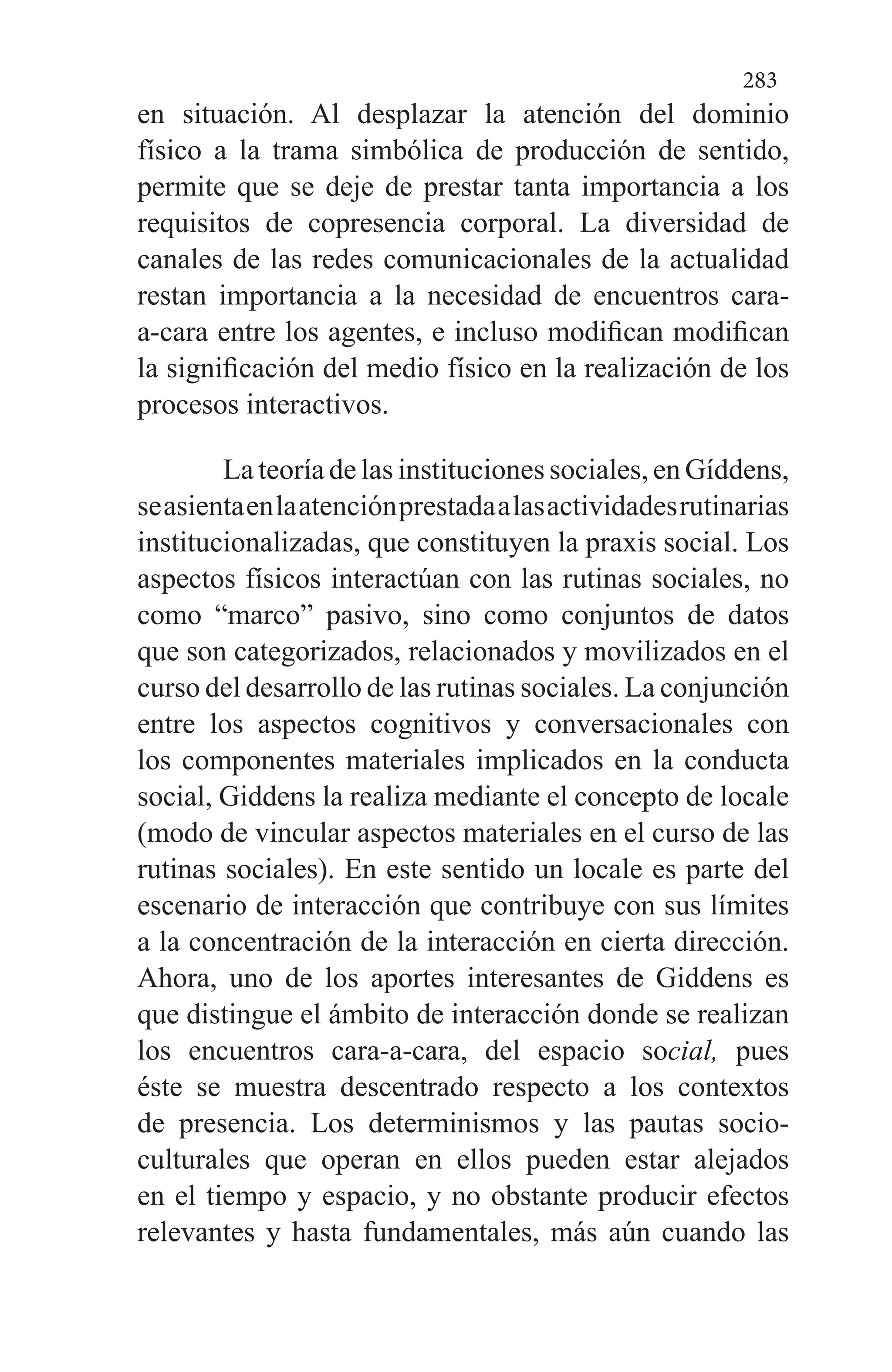 283
en situación. Al desplazar la aten­ción del dominio
físico a la trama simbólica de producción de sentido,
permite que se deje de prestar tanta importancia a los
requisitos de copresencia corporal. La diversidad de
cana­les de las redes comunicacionales de la actualidad
restan im­portancia a la necesidad de encuentros cara-
a-cara entre los agentes, e incluso modifican modifican
la significación del medio físico en la realización de los
procesos interactivos.
La teoría de las instituciones sociales, en Gíddens,
seasientaenlaatenciónprestadaalasactividadesrutinarias
institucionalizadas, que constituyen la praxis social. Los
aspectos físicos interactúan con las rutinas sociales, no
co­mo “marco” pasivo, sino como conjuntos de datos
que son categorizados, relacionados y movilizados en el
curso del desarrollo de las rutinas sociales. La conjunción
entre los aspectos cognitivos y conversacionales con
los componentes materiales implicados en la conducta
social, Giddens la rea­liza mediante el concepto de locale
(modo de vincular aspectos materiales en el curso de las
rutinas sociales). En este sentido un locale es parte del
escenario de interacción que contribuye con sus límites
a la concentración de la interac­ción en cierta dirección.
Ahora, uno de los aportes intere­santes de Giddens es
que distingue el ámbito de interacción donde se realizan
los encuentros cara-a-cara, del espacio social, pues
éste se muestra descentrado respecto a los con­textos
de presencia. Los determinismos y las pautas socio-
culturales que operan en ellos pueden estar alejados
en el tiempo y espacio, y no obstante producir efectos
relevantes y hasta fundamentales, más aún cuando las
 