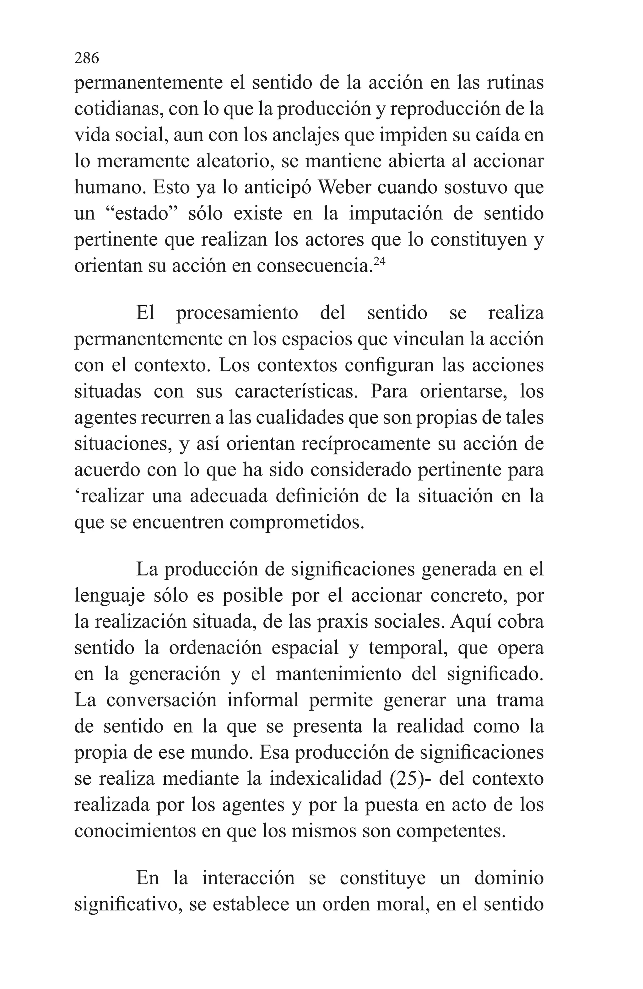 286
permanentemente el sen­tido de la acción en las rutinas
cotidianas, con lo que la pro­ducción y reproducción de la
vida social, aun con los anclajes que impiden su caída en
lo meramente aleatorio, se mantiene abierta al accionar
humano. Esto ya lo anticipó Weber cuando sostuvo que
un “estado” sólo existe en la imputación de sentido
pertinente que realizan los actores que lo consti­tuyen y
orientan su acción en consecuencia.24
El procesamiento del sentido se realiza
permanente­mente en los espacios que vinculan la acción
con el contex­to. Los contextos configuran las acciones
situadas con sus características. Para orientarse, los
agentes recurren a las cualidades que son propias de tales
situaciones, y así orien­tan recíprocamente su acción de
acuerdo con lo que ha sido considerado pertinente para
‘realizar una adecuada defini­ción de la situación en la
que se encuentren comprometidos.
La producción de significaciones generada en el
lengua­je sólo es posible por el accionar concreto, por
la realización situada, de las praxis sociales. Aquí cobra
sentido la orde­nación espacial y temporal, que opera
en la generación y el mantenimiento del significado.
La conversación informal permite generar una trama
de sentido en la que se presen­ta la realidad como la
propia de ese mundo. Esa producción de significaciones
se realiza mediante la indexicalidad (25)- del contexto
realizada por los agentes y por la puesta en ac­to de los
conocimientos en que los mismos son competentes.
En la interacción se constituye un dominio
significati­vo, se establece un orden moral, en el sentido
 