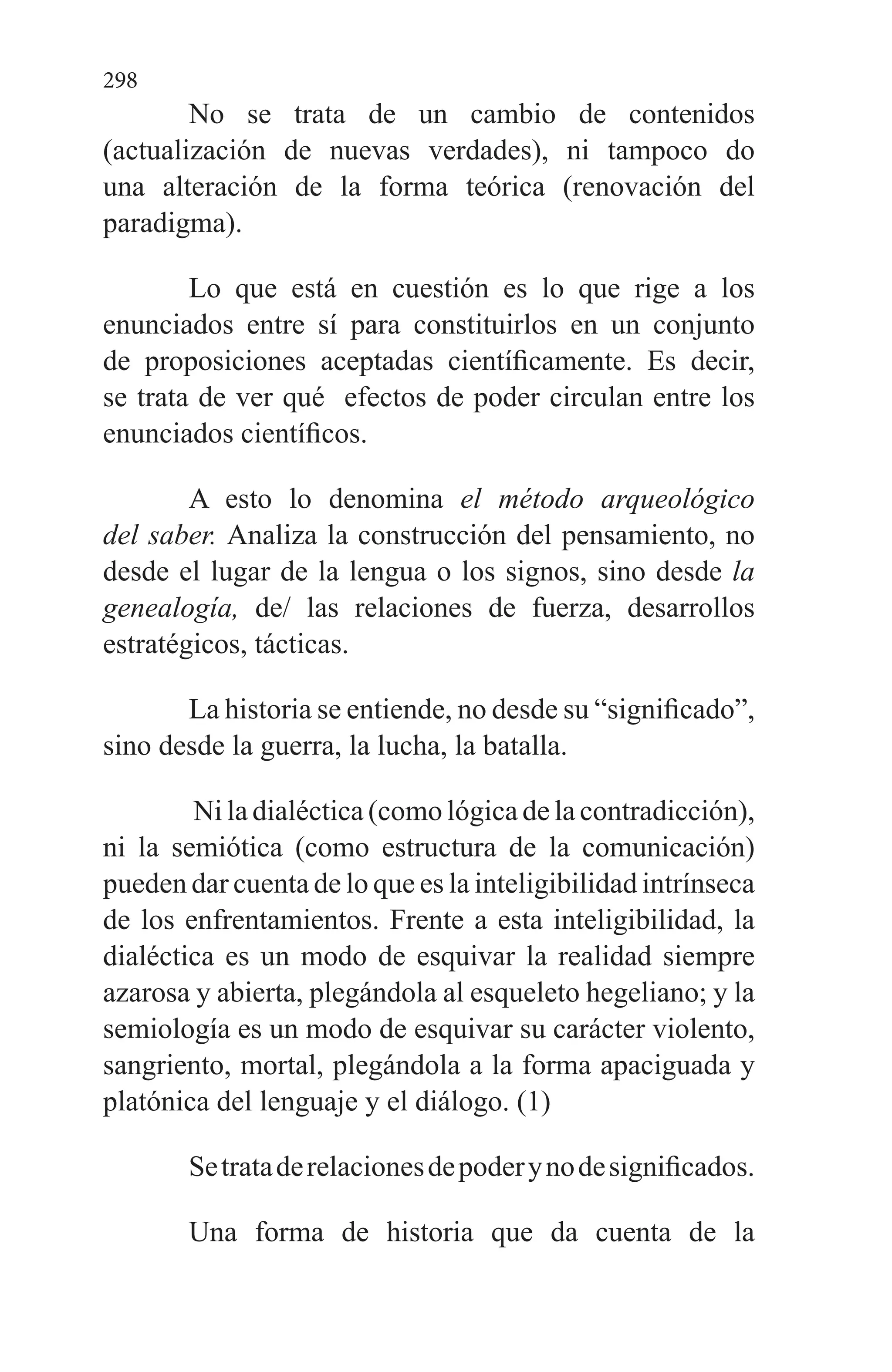 298
No se trata de un cambio de contenidos
(actualización de nuevas verdades), ni tampoco do
una alteración de la forma teórica (renovación del
paradigma).
Lo que está en cuestión es lo que rige a los
enunciados entre sí para constituirlos en un conjunto
de proposiciones aceptadas científicamente. Es decir,
se trata de ver qué efectos de poder circulan entre los
enunciados científicos.
A esto lo denomina el método arqueológico
del saber. Analiza la construcción del pensamiento, no
desde el lugar de la lengua o los signos, sino desde la
genealogía, de/ las relaciones de fuerza, desarrollos
estratégicos, tácticas.
La historia se entiende, no desde su “significado”,
sino desde la guerra, la lucha, la batalla.
Ni la dialéctica (como lógica de la contradicción),
ni la semiótica (como estructura de la comunicación)
pueden dar cuenta de lo que es la inteligibilidad in­trínseca
de los enfrentamientos. Frente a esta inteligibilidad, la
dialéctica es un modo de esquivar la realidad siempre
azarosa y abierta, plegándola al esqueleto hegeliano; y la
semiología es un modo de esquivar su carácter violento,
sangriento, mortal, plegándola a la forma apaciguada y
platónica del lenguaje y el diálogo. (1)
Setrataderelacionesdepoderynodesignificados.
Una forma de historia que da cuenta de la
 