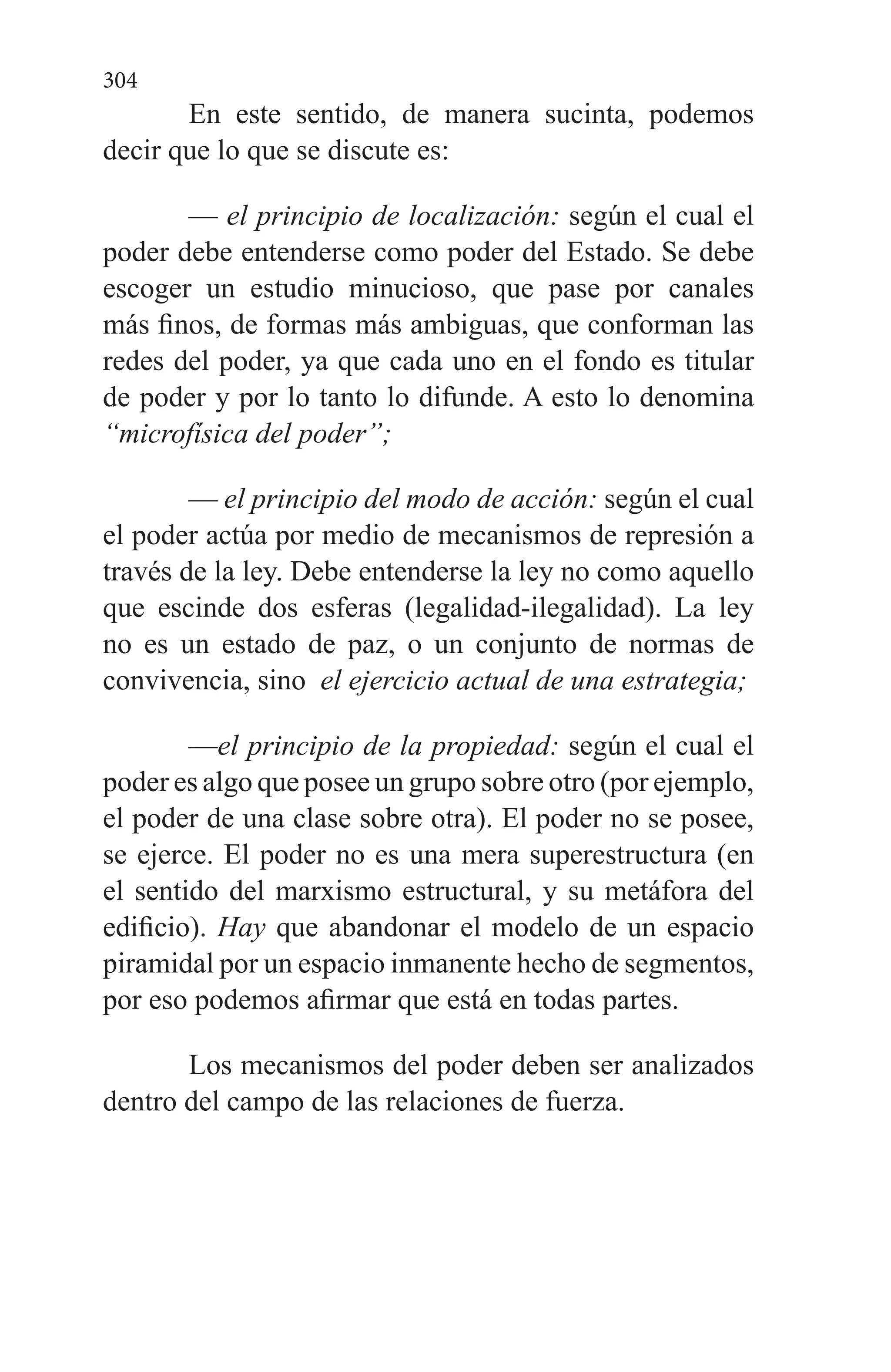 304
En este sentido, de manera sucinta, podemos
decir que lo que se discute es:
— el principio de localización: según el cual el
poder de­be entenderse como poder del Estado. Se debe
escoger un estudio minucioso, que pase por canales
más finos, de for­mas más ambiguas, que conforman las
redes del poder, ya que cada uno en el fondo es titular
de poder y por lo tanto lo difunde. A esto lo denomina
“microfísica del poder”;
— el principio del modo de acción: según el cual
el poder actúa por medio de mecanismos de represión a
través de la ley. Debe entenderse la ley no como aquello
que escinde dos esferas (legalidad-ilegalidad). La ley
no es un estado de paz, o un conjunto de normas de
convivencia, sino el ejercicio actual de una estrategia;
—el principio de la propiedad: según el cual el
poder es algo que posee un grupo sobre otro (por ejemplo,
el poder de una clase sobre otra). El poder no se posee,
se ejerce. El poder no es una mera superestructura (en
el sentido del marxismo es­tructural, y su metáfora del
edificio). Hay que abandonar el modelo de un espacio
piramidal por un espacio inmanente he­cho de segmentos,
por eso podemos afirmar que está en todas partes.
Los mecanismos del poder deben ser analizados
dentro del campo de las relaciones de fuerza.
 