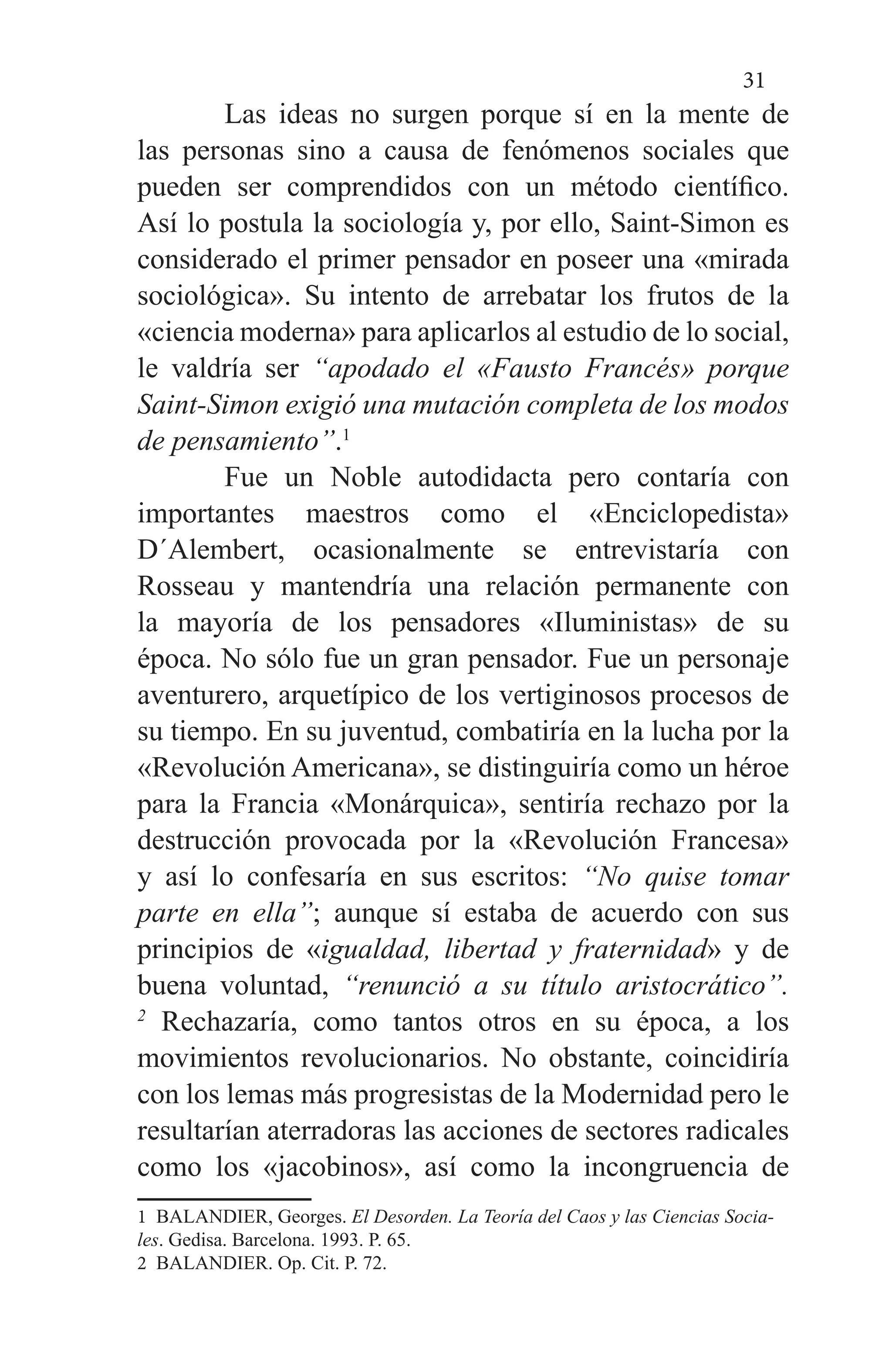 31
	 Las ideas no surgen porque sí en la mente de
las personas sino a causa de fenómenos sociales que
pueden ser comprendidos con un método científico.
Así lo postula la sociología y, por ello, Saint-Simon es
considerado el primer pensador en poseer una «mirada
sociológica». Su intento de arrebatar los frutos de la
«ciencia moderna» para aplicarlos al estudio de lo social,
le valdría ser “apodado el «Fausto Francés» porque
Saint-Simon exigió una mutación completa de los modos
de pensamiento”.1
	 Fue un Noble autodidacta pero contaría con
importantes maestros como el «Enciclopedista»
D´Alembert, ocasionalmente se entrevistaría con
Rosseau y mantendría una relación permanente con
la mayoría de los pensadores «Iluministas» de su
época. No sólo fue un gran pensador. Fue un personaje
aventurero, arquetípico de los vertiginosos procesos de
su tiempo. En su juventud, combatiría en la lucha por la
«Revolución Americana», se distinguiría como un héroe
para la Francia «Monárquica», sentiría rechazo por la
destrucción provocada por la «Revolución Francesa»
y así lo confesaría en sus escritos: “No quise tomar
parte en ella”; aunque sí estaba de acuerdo con sus
principios de «igualdad, libertad y fraternidad» y de
buena voluntad, “renunció a su título aristocrático”.
2
Rechazaría, como tantos otros en su época, a los
movimientos revolucionarios. No obstante, coincidiría
con los lemas más progresistas de la Modernidad pero le
resultarían aterradoras las acciones de sectores radicales
como los «jacobinos», así como la incongruencia de
1 BALANDIER, Georges. El Desorden. La Teoría del Caos y las Ciencias Socia-
les. Gedisa. Barcelona. 1993. P. 65.
2 BALANDIER. Op. Cit. P. 72.
 