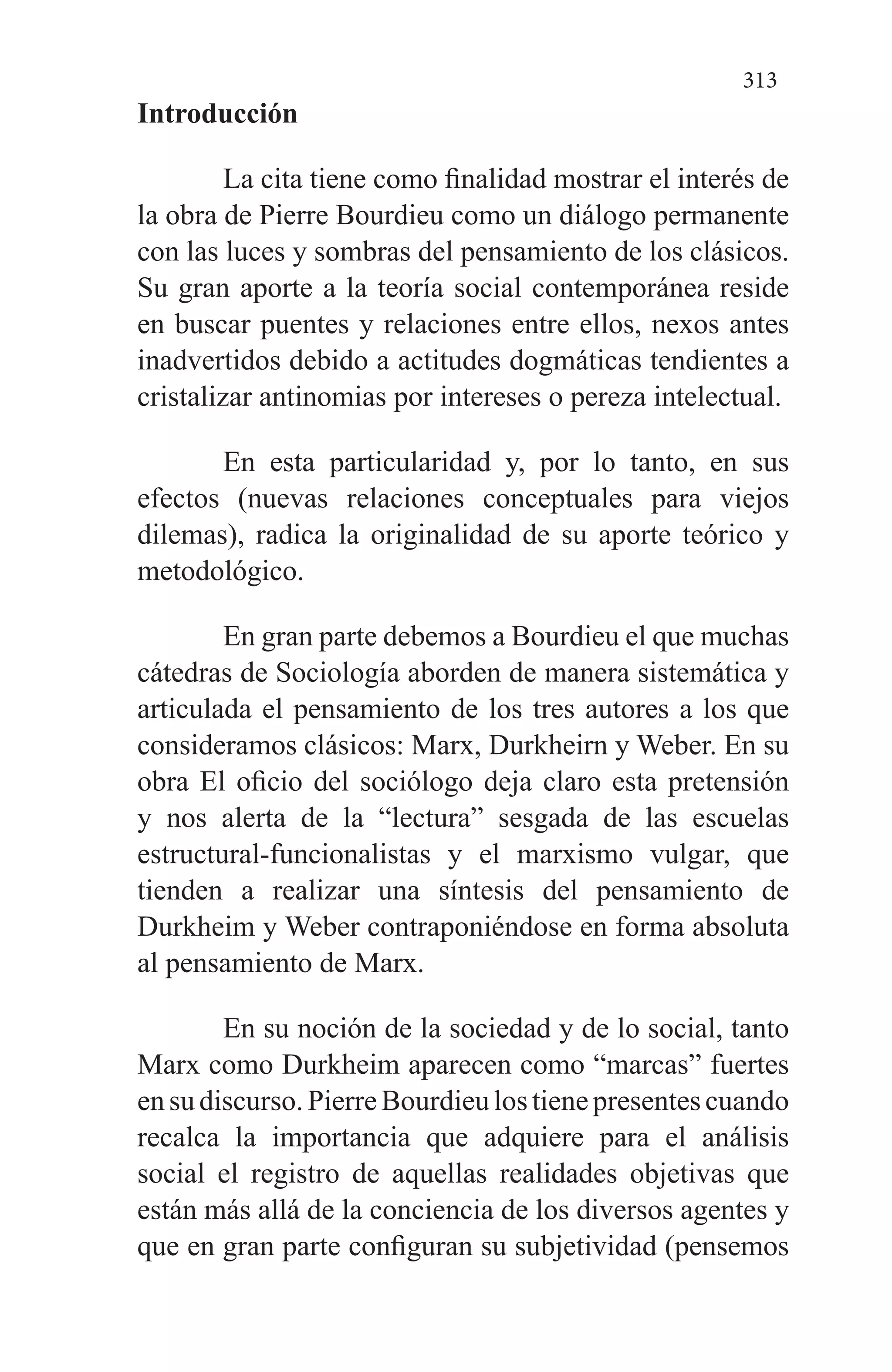 313
Introducción
La cita tiene como finalidad mostrar el interés de
la obra de Pierre Bourdieu como un diálogo permanente
con las luces y sombras del pensamiento de los clásicos.
Su gran aporte a la teoría social contemporánea reside
en buscar puentes y relaciones entre ellos, nexos antes
inadvertidos debido a actitudes dogmáticas tendientes a
cristalizar anti­nomias por intereses o pereza intelectual.
En esta particularidad y, por lo tanto, en sus
efectos (nuevas relaciones conceptuales para viejos
dilemas), radi­ca la originalidad de su aporte teórico y
metodológico.
En gran parte debemos a Bourdieu el que muchas
cáte­dras de Sociología aborden de manera sistemática y
articu­lada el pensamiento de los tres autores a los que
considera­mos clásicos: Marx, Durkheirn y Weber. En su
obra El oficio del sociólogo deja claro esta pretensión
y nos alerta de la “lectura” sesgada de las escuelas
estructural-funcionalistas y el marxismo vulgar, que
tienden a realizar una síntesis del pensamiento de
Durkheim y Weber contraponiéndose en forma absoluta
al pensamiento de Marx.
En su noción de la sociedad y de lo social, tanto
Marx co­mo Durkheim aparecen como “marcas” fuertes
ensudiscur­so.PierreBourdieulostienepresentescuando
recalca la importancia que adquiere para el análisis
social el registro de aquellas realidades objetivas que
están más allá de la conciencia de los diversos agentes y
que en gran parte con­figuran su subjetividad (pensemos
 