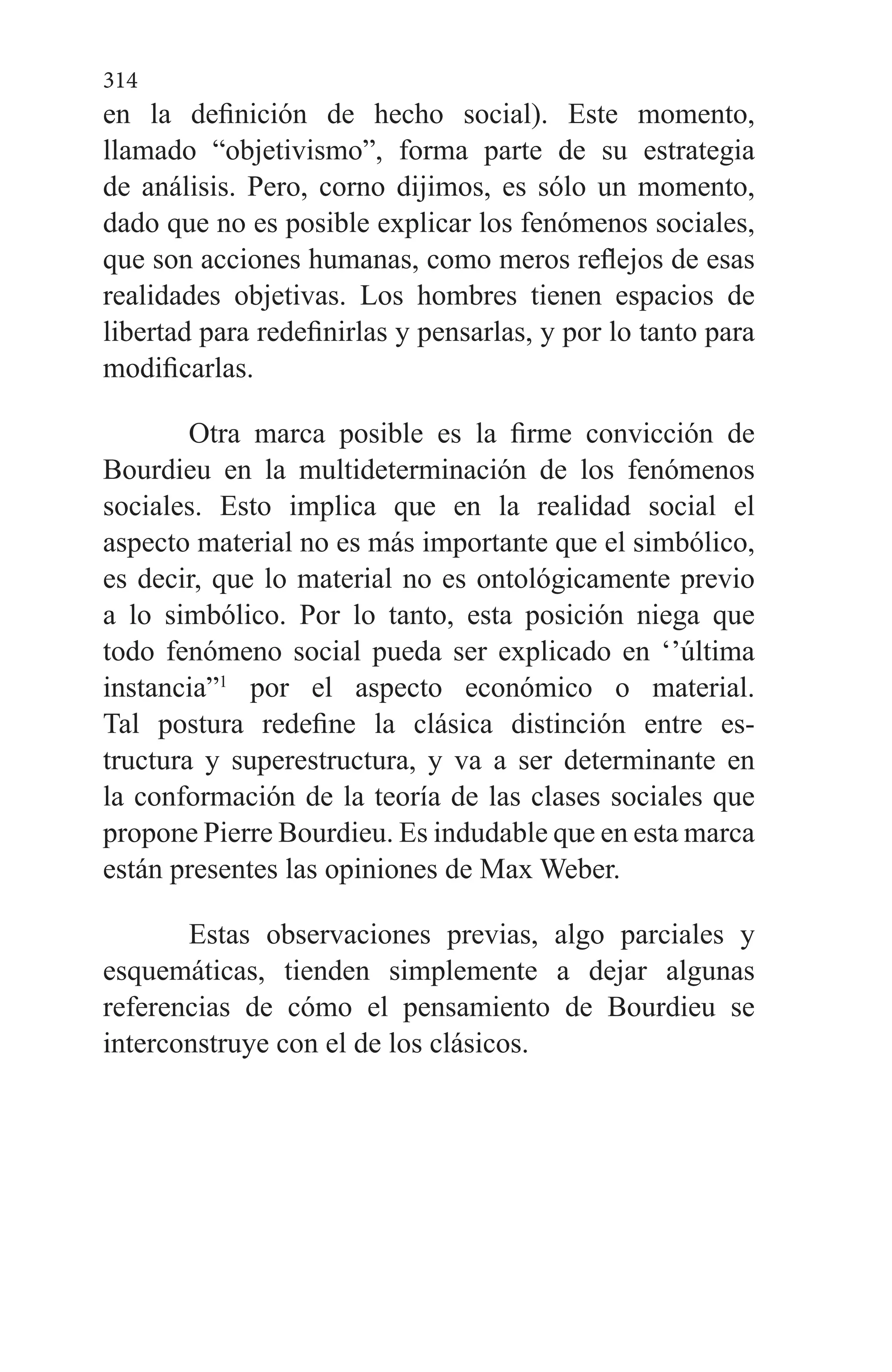 314
en la definición de hecho social). Este momento,
llamado “objetivismo”, forma parte de su estrategia
de análisis. Pero, corno dijimos, es sólo un momento,
dado que no es posible explicar los fenómenos so­ciales,
que son acciones humanas, como meros reflejos de esas
realidades objetivas. Los hombres tienen espacios de
libertad para redefinirlas y pensarlas, y por lo tanto para
modificarlas.
Otra marca posible es la firme convicción de
Bourdieu en la multideterminación de los fenómenos
sociales. Esto implica que en la realidad social el
aspecto material no es más importante que el simbólico,
es decir, que lo material no es ontológicamente previo
a lo simbólico. Por lo tanto, es­ta posición niega que
todo fenómeno social pueda ser expli­cado en ‘’última
instancia”1
por el aspecto económico o ma­terial.
Tal postura redefine la clásica distinción entre es­
tructura y superestructura, y va a ser determinante en
la conformación de la teoría de las clases sociales que
propone Pierre Bourdieu. Es indudable que en esta marca
están pre­sentes las opiniones de Max Weber.
Estas observaciones previas, algo parciales y
esquemá­ticas, tienden simplemente a dejar algunas
referencias de cómo el pensamiento de Bourdieu se
interconstruye con el de los clásicos.
 