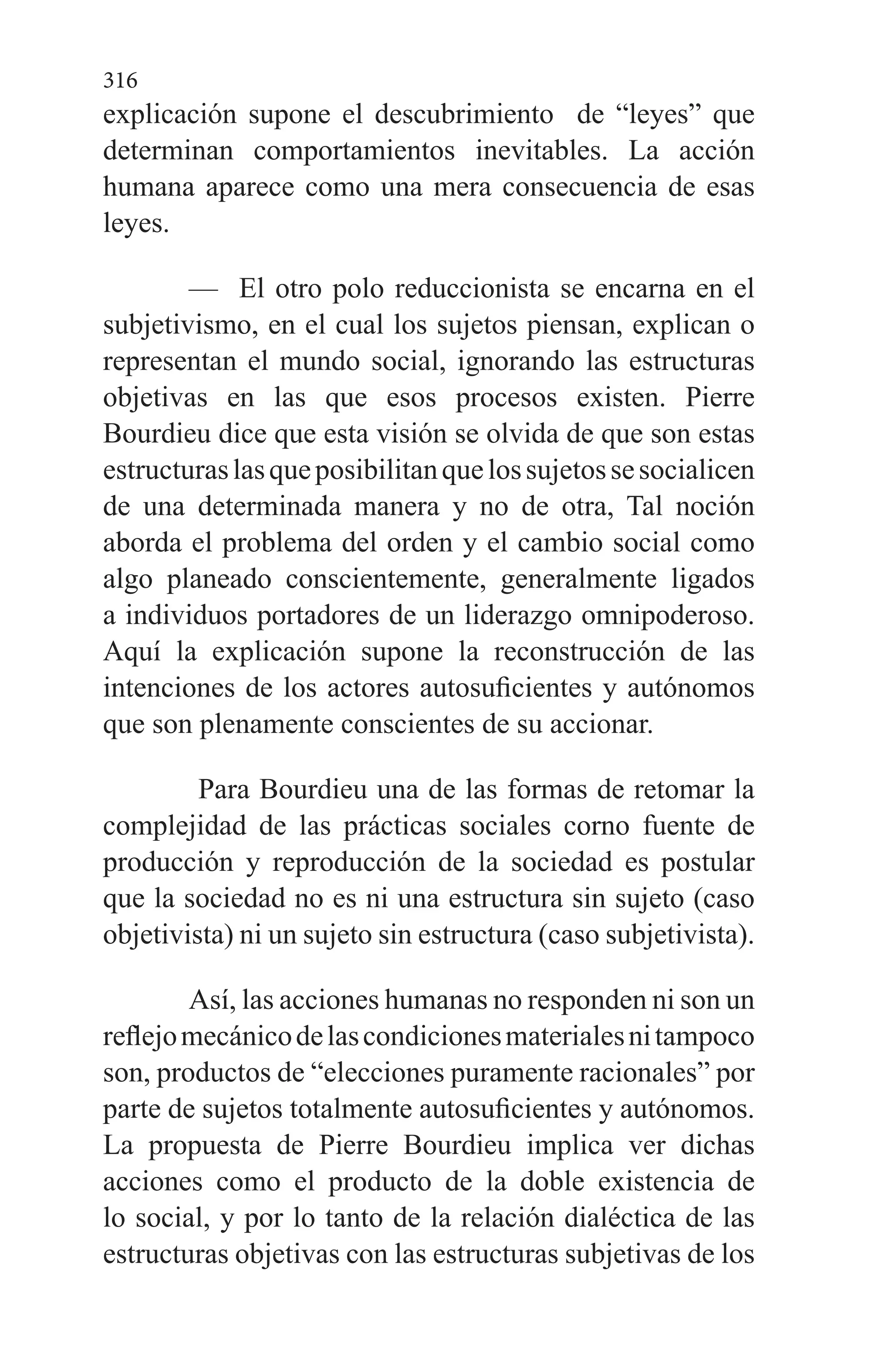 316
explicación supone el descubrimiento de “leyes” que
determinan comporta­mientos inevitables. La acción
humana aparece como una mera consecuencia de esas
leyes.
— El otro polo reduccionista se encarna en el
subjetivismo, en el cual los sujetos piensan, explican o
representan el mundo social, ignorando las estructuras
objetivas en las que esos procesos existen. Pierre
Bourdieu dice que es­ta visión se olvida de que son estas
estructuraslasqueposibilitanquelossujetossesocialicen
de una determi­nada manera y no de otra, Tal noción
aborda el proble­ma del orden y el cambio social como
algo planeado conscientemente, generalmente ligados
a individuos portadores de un liderazgo omnipoderoso.
Aquí la expli­cación supone la reconstrucción de las
intenciones de los actores autosuficientes y autónomos
que son plena­mente conscientes de su accionar.
Para Bourdieu una de las formas de retomar la
comple­jidad de las prácticas sociales corno fuente de
producción y reproducción de la sociedad es postular
que la sociedad no es ni una estructura sin sujeto (caso
objetivista) ni un suje­to sin estructura (caso subjetivista).
Así, las acciones humanas no responden ni son un
refle­jomecánicodelascondicionesmaterialesnitampoco
son, productos de “elecciones puramente racionales” por
parte de sujetos totalmente autosuficientes y autónomos.
La propuesta de Pierre Bourdieu implica ver dichas
acciones como el producto de la doble existencia de
lo social, y por lo tanto de la relación dialéctica de las
estructuras objetivas con las estructuras subjetivas de los
 