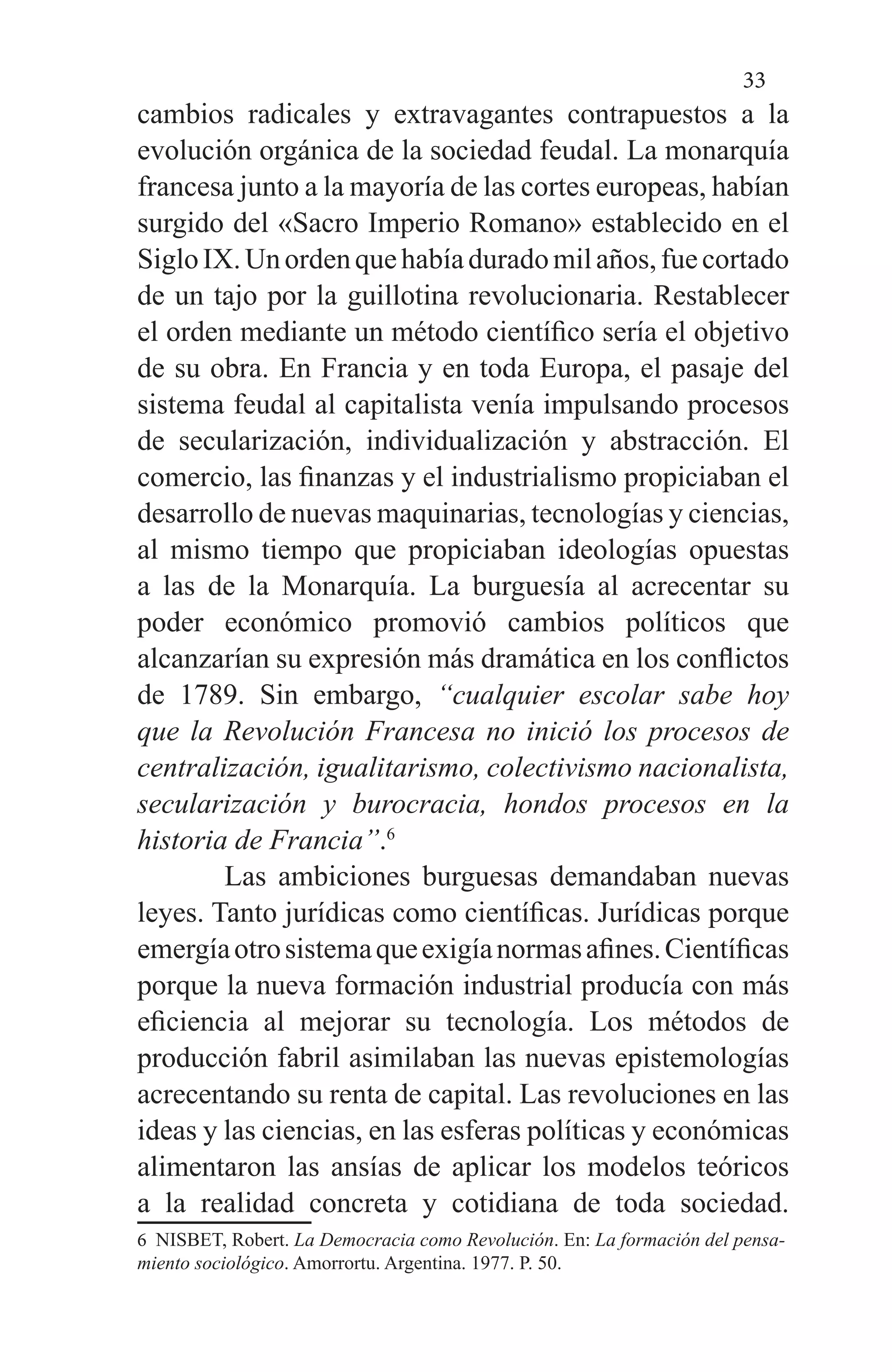 33
cambios radicales y extravagantes contrapuestos a la
evolución orgánica de la sociedad feudal. La monarquía
francesa junto a la mayoría de las cortes europeas, habían
surgido del «Sacro Imperio Romano» establecido en el
SigloIX.Unordenquehabíaduradomilaños,fuecortado
de un tajo por la guillotina revolucionaria. Restablecer
el orden mediante un método científico sería el objetivo
de su obra. En Francia y en toda Europa, el pasaje del
sistema feudal al capitalista venía impulsando procesos
de secularización, individualización y abstracción. El
comercio, las finanzas y el industrialismo propiciaban el
desarrollo de nuevas maquinarias, tecnologías y ciencias,
al mismo tiempo que propiciaban ideologías opuestas
a las de la Monarquía. La burguesía al acrecentar su
poder económico promovió cambios políticos que
alcanzarían su expresión más dramática en los conflictos
de 1789. Sin embargo, “cualquier escolar sabe hoy
que la Revolución Francesa no inició los procesos de
centralización, igualitarismo, colectivismo nacionalista,
secularización y burocracia, hondos procesos en la
historia de Francia”.6
	 Las ambiciones burguesas demandaban nuevas
leyes. Tanto jurídicas como científicas. Jurídicas porque
emergíaotrosistemaqueexigíanormasafines.Científicas
porque la nueva formación industrial producía con más
eficiencia al mejorar su tecnología. Los métodos de
producción fabril asimilaban las nuevas epistemologías
acrecentando su renta de capital. Las revoluciones en las
ideas y las ciencias, en las esferas políticas y económicas
alimentaron las ansías de aplicar los modelos teóricos
a la realidad concreta y cotidiana de toda sociedad.
6 NISBET, Robert. La Democracia como Revolución. En: La formación del pensa-
miento sociológico. Amorrortu. Argentina. 1977. P. 50.
 