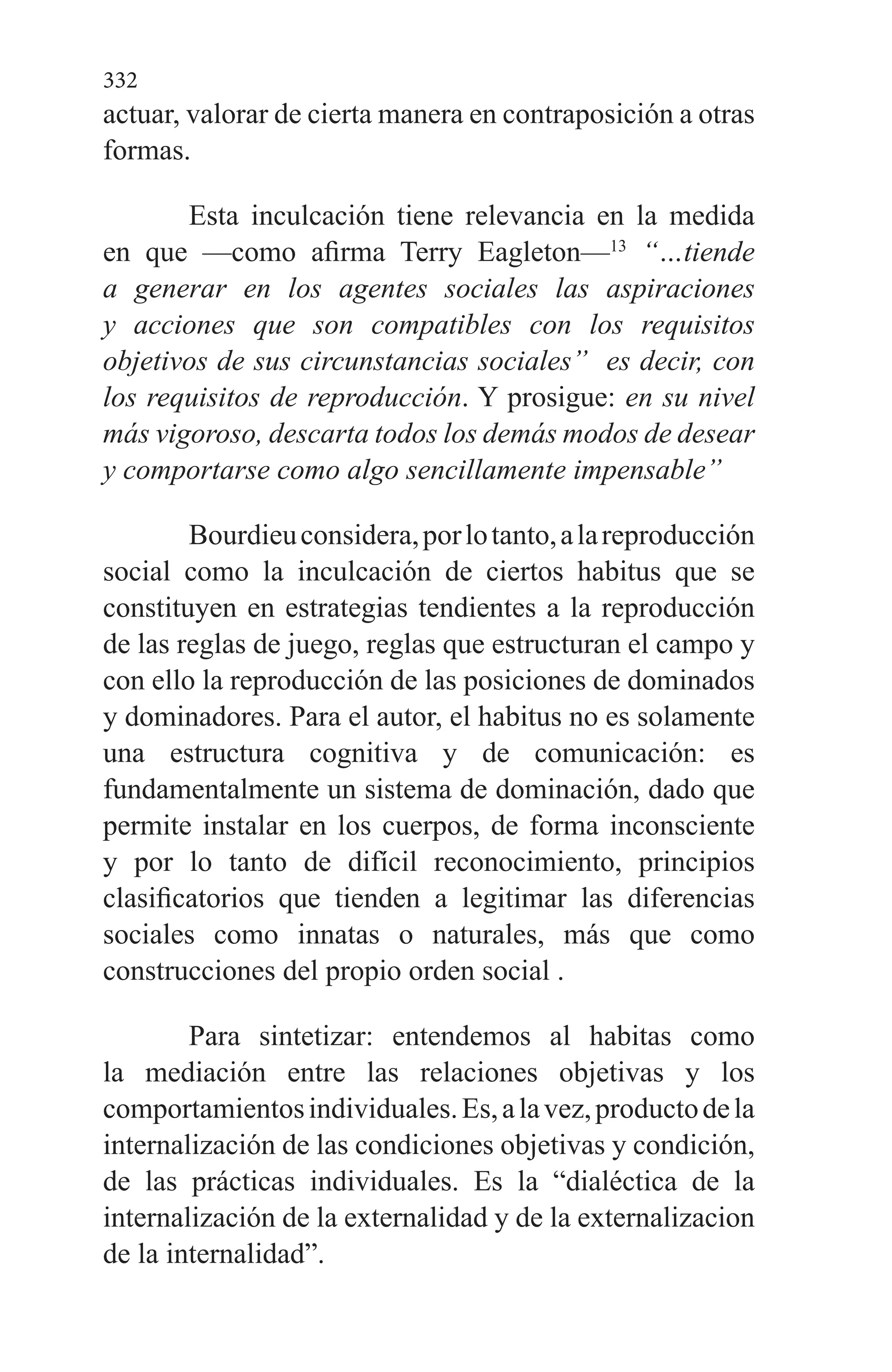 332
actuar, valorar de cierta ma­nera en contraposición a otras
formas.
Esta inculcación tiene relevancia en la medida
en que —como afirma Terry Eagleton—13
“…tiende
a generar en los agentes sociales las aspiraciones
y acciones que son compa­tibles con los requisitos
objetivos de sus circunstancias so­ciales” es decir, con
los requisitos de reproducción. Y prosi­gue: en su nivel
más vigoroso, descarta todos los demás modos de desear
y comportarse como algo sencillamente impensable”
Bourdieuconsidera,porlotanto,alareproducción
social como la inculcación de ciertos habitus que se
constituyen en estrategias tendientes a la reproducción
de las reglas de juego, reglas que estructuran el campo y
con ello la repro­ducción de las posiciones de dominados
y dominadores. Pa­ra el autor, el habitus no es solamente
una estructura cognitiva y de comunicación: es
fundamentalmente un sistema de dominación, dado que
permite instalar en los cuerpos, de forma inconsciente
y por lo tanto de difícil reconocimiento, principios
clasificatorios que tienden a legitimar las diferencias
sociales como innatas o naturales, más que como
construcciones del propio orden social .
Para sintetizar: entendemos al habitas como
la media­ción entre las relaciones objetivas y los
comportamientosindividuales.Es,alavez,productodela
internalización de las condiciones objetivas y condición,
de las prácticas indivi­duales. Es la “dialéctica de la
internalización de la externalidad y de la externalizacion
de la internalidad”.
 