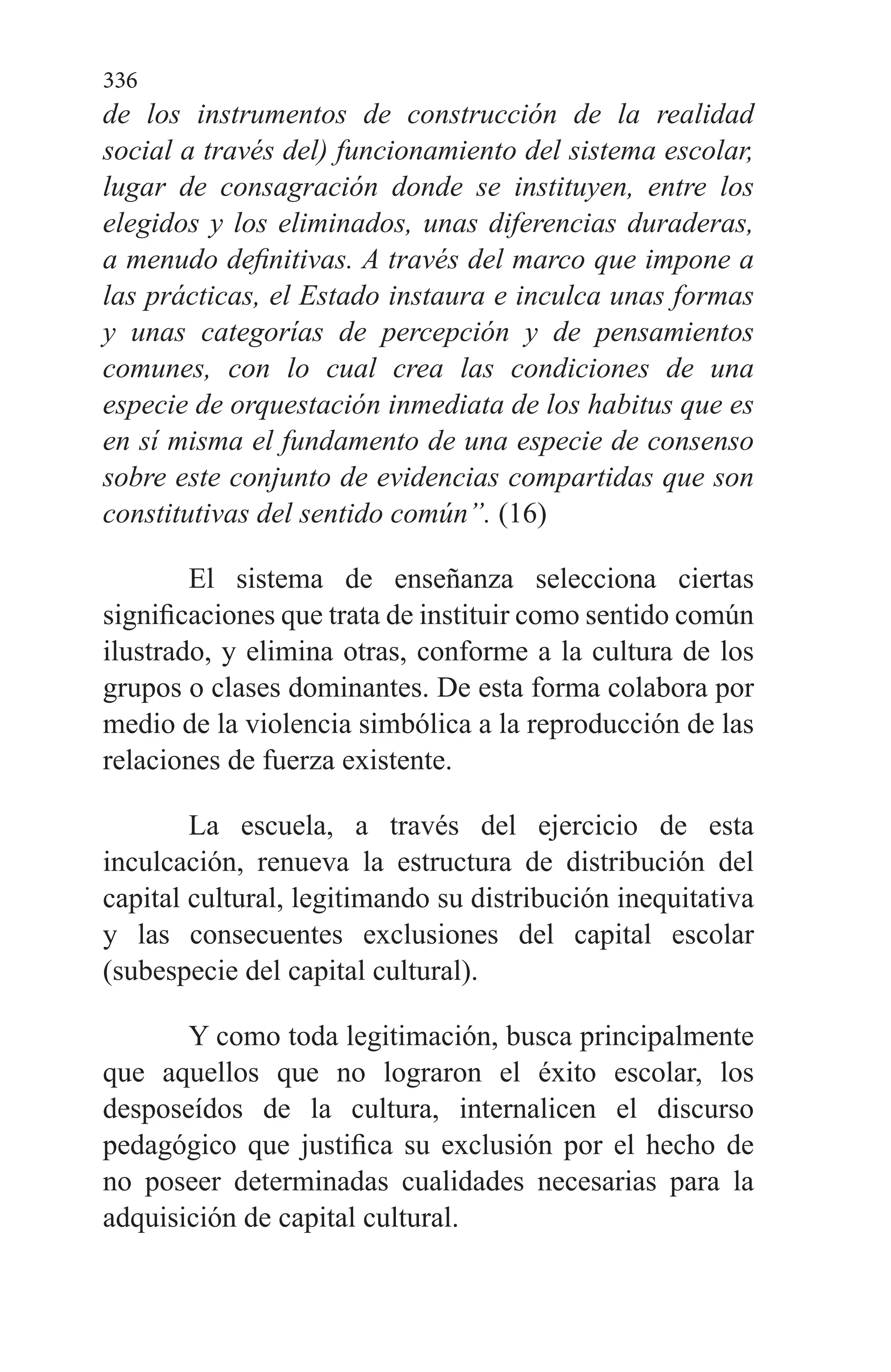 336
de los instrumentos de construcción de la realidad
social a través del) funcionamiento del sistema es­colar,
lugar de consagración donde se instituyen, entre los
elegidos y los eliminados, unas diferencias duraderas,
a menudo definitivas. A través del marco que impone a
las prácticas, el Es­tado instaura e inculca unas formas
y unas catego­rías de percepción y de pensamientos
comunes, con lo cual crea las condiciones de una
especie de or­questación inmediata de los habitus que es
en sí misma el fundamento de una especie de consenso
so­bre este conjunto de evidencias compartidas que son
constitutivas del sentido común”. (16)
El sistema de enseñanza selecciona ciertas
significacio­nes que trata de instituir como sentido común
ilustrado, y elimina otras, conforme a la cultura de los
grupos o clases dominantes. De esta forma colabora por
medio de la violen­cia simbólica a la reproducción de las
relaciones de fuerza existente.
La escuela, a través del ejercicio de esta
inculcación, re­nueva la estructura de distribución del
capital cultural, le­gitimando su distribución inequitativa
y las consecuentes exclusiones del capital escolar
(subespecie del capital cultu­ral).
Y como toda legitimación, busca principalmente
que aquellos que no lograron el éxito escolar, los
desposeídos de la cultura, internalicen el discurso
pedagógico que justifica su exclusión por el hecho de
no poseer determinadas cuali­dades necesarias para la
adquisición de capital cultural.
 
