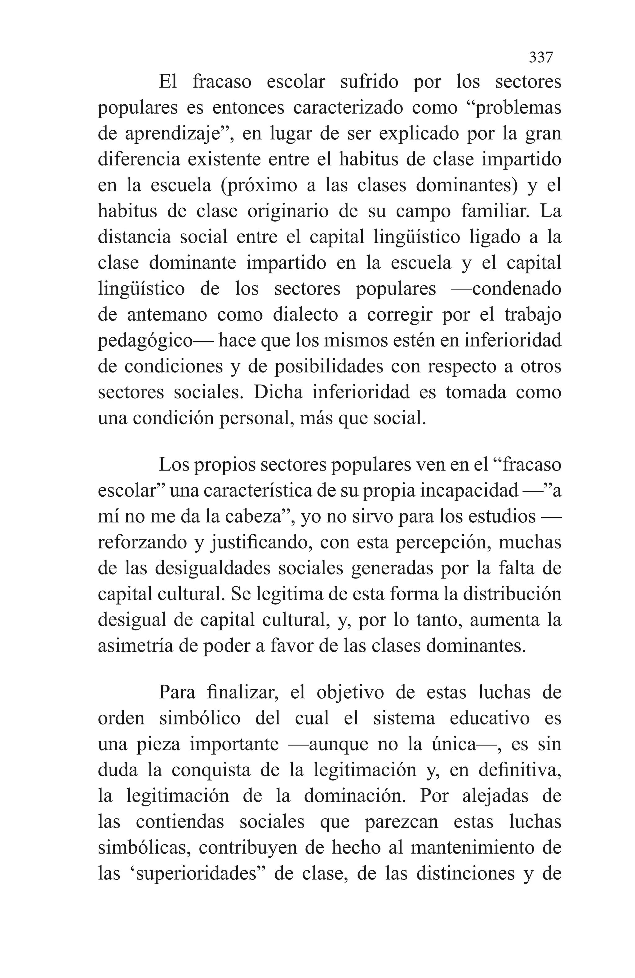 337
El fracaso escolar sufrido por los sectores
populares es entonces caracterizado como “problemas
de aprendizaje”, en lugar de ser explicado por la gran
diferencia existente entre el habitus de clase impartido
en la escuela (próximo a las clases dominantes) y el
habitus de clase originario de su campo familiar. La
distancia social entre el capital lin­güístico ligado a la
clase dominante impartido en la es­cuela y el capital
lingüístico de los sectores populares —condenado
de antemano como dialecto a corregir por el trabajo
pedagógico— hace que los mismos estén en inferio­ridad
de condiciones y de posibilidades con respecto a otros
sectores sociales. Dicha inferioridad es tomada como
una condición personal, más que social.
Los propios sectores populares ven en el “fracaso
esco­lar” una característica de su propia incapacidad —”a
mí no me da la cabeza”, yo no sirvo para los estudios —
reforzan­do y justificando, con esta percepción, muchas
de las desi­gualdades sociales generadas por la falta de
capital cultu­ral. Se legitima de esta forma la distribución
desigual de capital cultural, y, por lo tanto, aumenta la
asimetría de po­der a favor de las clases dominantes.
Para finalizar, el objetivo de estas luchas de
orden sim­bólico del cual el sistema educativo es
una pieza importan­te —aunque no la única—, es sin
duda la conquista de la le­gitimación y, en definitiva,
la legitimación de la domina­ción. Por alejadas de
las contiendas sociales que parezcan estas luchas
simbólicas, contribuyen de hecho al manteni­miento de
las ‘superioridades” de clase, de las distinciones y de
 