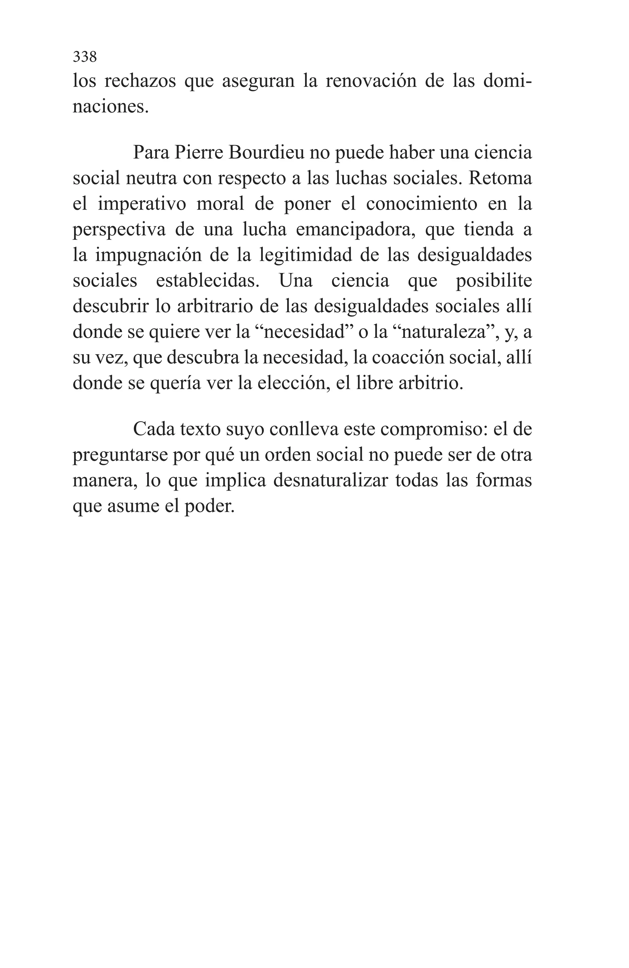 338
los rechazos que aseguran la renovación de las domi­
naciones.
Para Pierre Bourdieu no puede haber una ciencia
social neutra con respecto a las luchas sociales. Retoma
el impe­rativo moral de poner el conocimiento en la
perspectiva de una lucha emancipadora, que tienda a
la impugnación de la legitimidad de las desigualdades
sociales establecidas. Una ciencia que posibilite
descubrir lo arbitrario de las desi­gualdades sociales allí
donde se quiere ver la “necesidad” o la “naturaleza”, y, a
su vez, que descubra la necesidad, la coacción social, allí
donde se quería ver la elección, el libre arbitrio.
Cada texto suyo conlleva este compromiso: el de
pregun­tarse por qué un orden social no puede ser de otra
manera, lo que implica desnaturalizar todas las formas
que asume el poder.
 