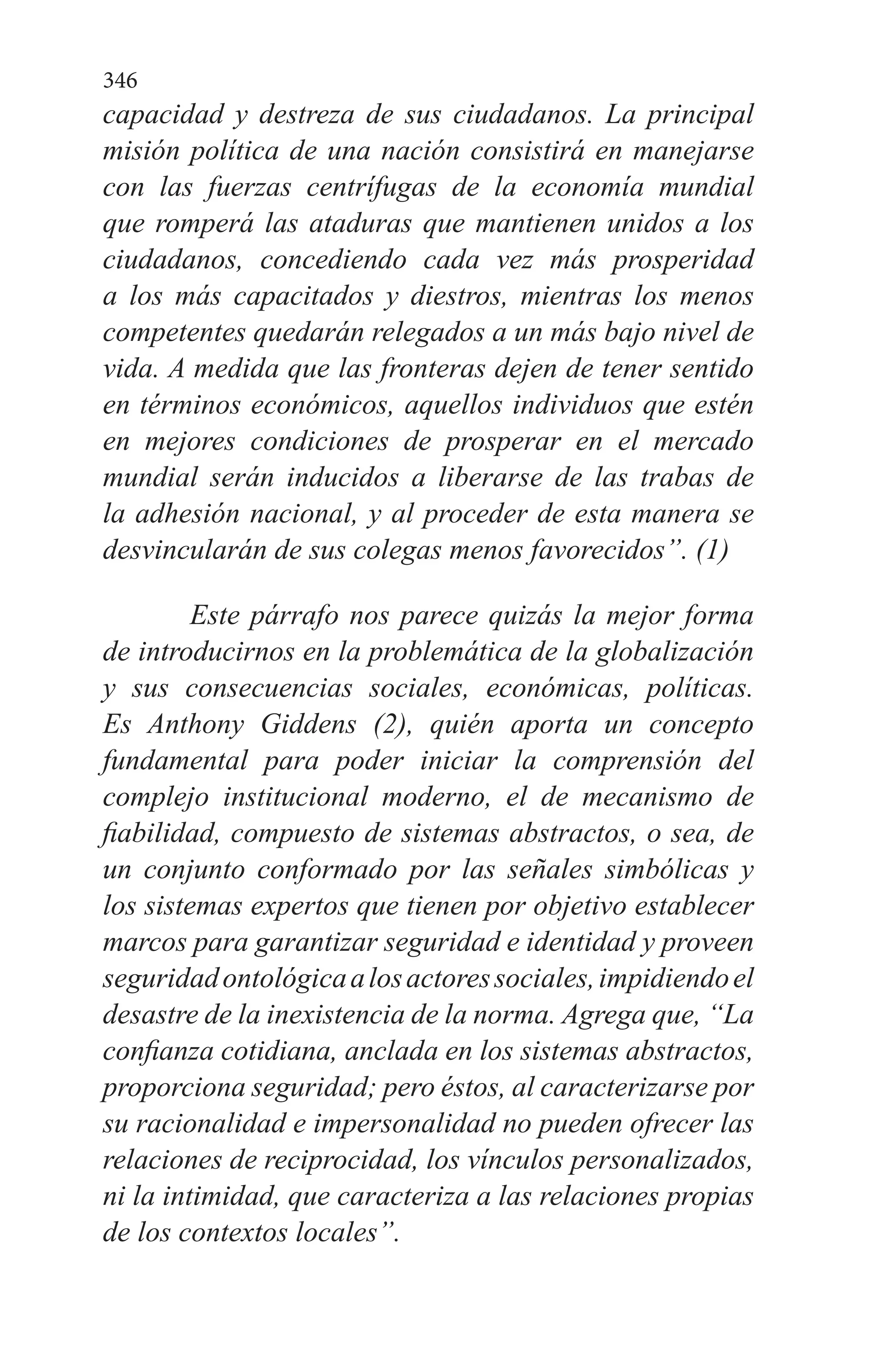 346
capacidad y destreza de sus ciudadanos. La principal
misión política de una nación consistirá en manejarse
con las fuerzas centrífugas de la economía mundial
que romperá las ataduras que mantienen unidos a los
ciudadanos, concediendo cada vez más prosperidad
a los más capacitados y diestros, mientras los menos
competentes quedarán relegados a un más bajo nivel de
vida. A medida que las fronteras dejen de tener sentido
en términos económicos, aquellos individuos que estén
en mejores condiciones de prosperar en el mercado
mundial serán inducidos a liberarse de las trabas de
la adhesión nacional, y al proceder de esta manera se
desvincularán de sus colegas menos favorecidos”. (1)
	Este párrafo nos parece quizás la mejor forma
de introducirnos en la problemática de la globalización
y sus consecuencias sociales, económicas, políticas.
Es Anthony Giddens (2), quién aporta un concepto
fundamental para poder iniciar la comprensión del
complejo institucional moderno, el de mecanismo de
fiabilidad, compuesto de sistemas abstractos, o sea, de
un conjunto conformado por las señales simbólicas y
los sistemas expertos que tienen por objetivo establecer
marcos para garantizar seguridad e identidad y proveen
seguridadontológicaalosactoressociales,impidiendoel
desastre de la inexistencia de la norma. Agrega que, “La
confianza cotidiana, anclada en los sistemas abstractos,
proporciona seguridad; pero éstos, al caracterizarse por
su racionalidad e impersonalidad no pueden ofrecer las
relaciones de reciprocidad, los vínculos personalizados,
ni la intimidad, que caracteriza a las relaciones propias
de los contextos locales”.
 