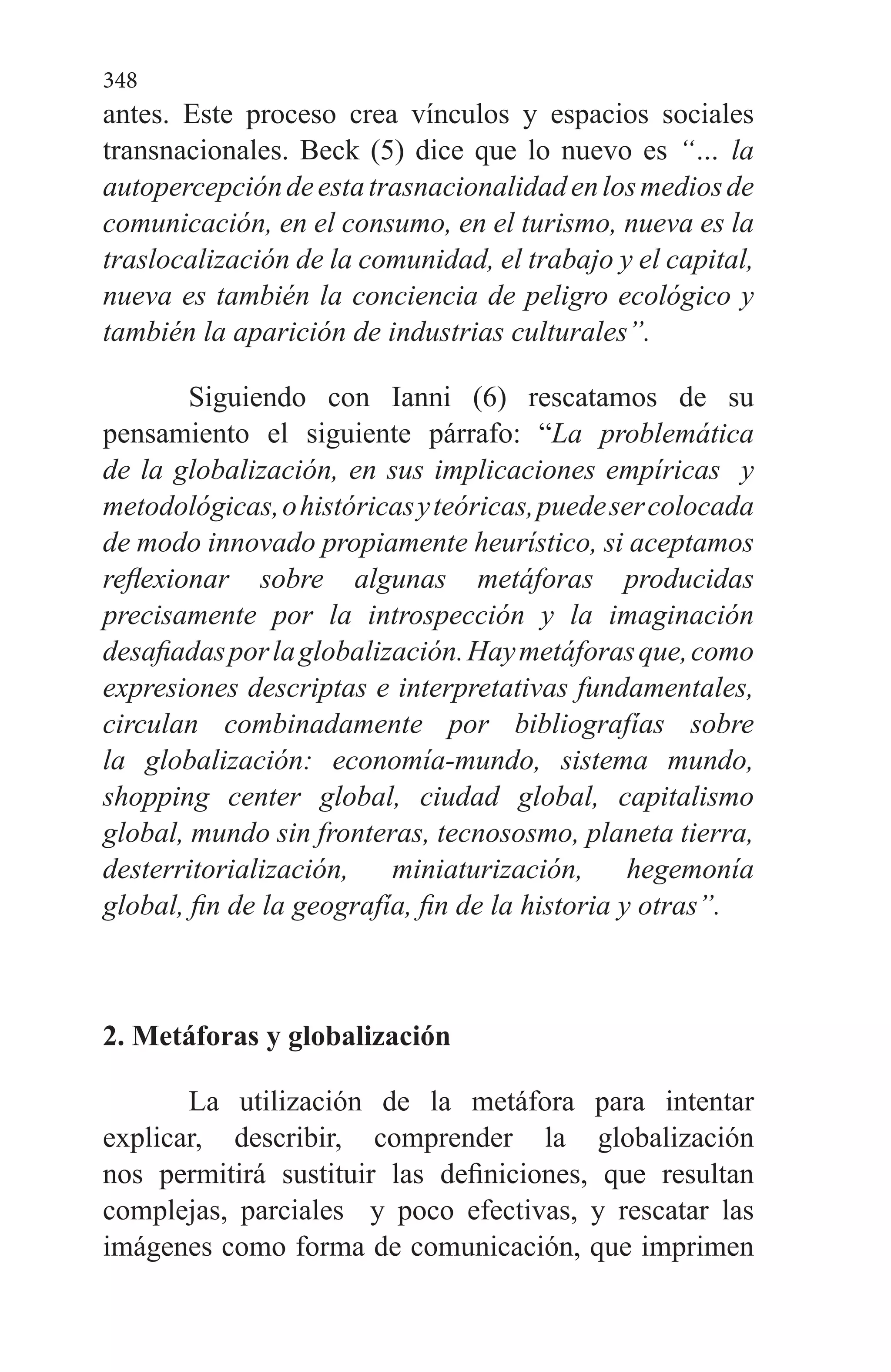 348
antes. Este proceso crea vínculos y espacios sociales
transnacionales. Beck (5) dice que lo nuevo es “… la
autopercepcióndeestatrasnacionalidadenlosmediosde
comunicación, en el consumo, en el turismo, nueva es la
traslocalización de la comunidad, el trabajo y el capital,
nueva es también la conciencia de peligro ecológico y
también la aparición de industrias culturales”.
Siguiendo con Ianni (6) rescatamos de su
pensamiento el siguiente párrafo: “La problemática
de la globalización, en sus implicaciones empíricas y
metodológicas,ohistóricasyteóricas,puedesercolocada
de modo innovado propiamente heurístico, si aceptamos
reflexionar sobre algunas metáforas producidas
precisamente por la introspección y la imaginación
desafiadasporlaglobalización.Haymetáforasque,como
expresiones descriptas e interpretativas fundamentales,
circulan combinadamente por bibliografías sobre
la globalización: economía-mundo, sistema mundo,
shopping center global, ciudad global, capitalismo
global, mundo sin fronteras, tecnososmo, planeta tierra,
desterritorialización, miniaturización, hegemonía
global, fin de la geografía, fin de la historia y otras”.
2. Metáforas y globalización
La utilización de la metáfora para intentar
explicar, describir, comprender la globalización
nos permitirá sustituir las definiciones, que resultan
complejas, parciales y poco efectivas, y rescatar las
imágenes como forma de comunicación, que imprimen
 