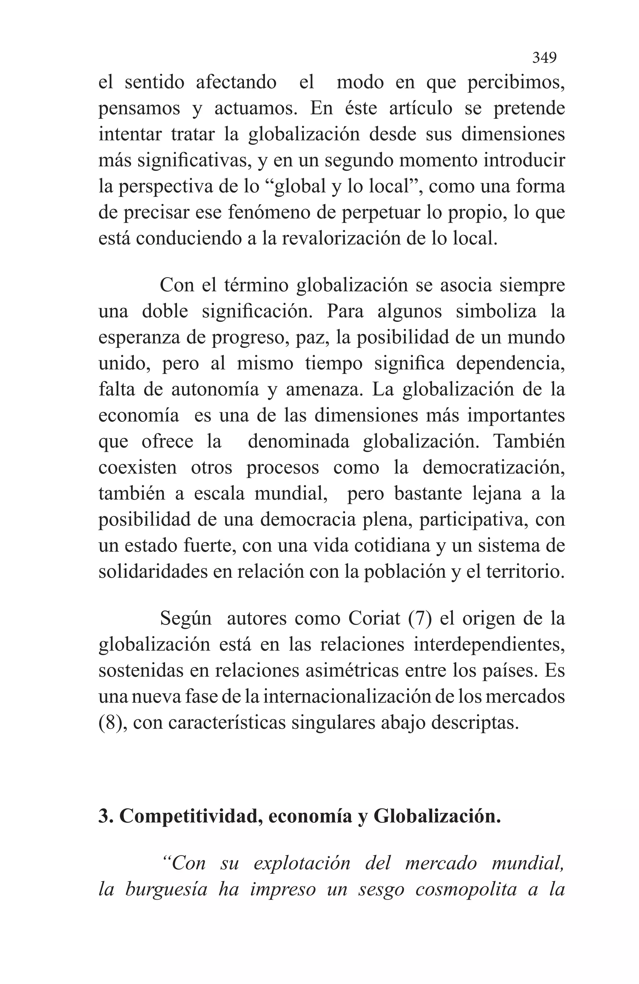 349
el sentido afectando el modo en que percibimos,
pensamos y actuamos. En éste artículo se pretende
intentar tratar la globalización desde sus dimensiones
más significativas, y en un segundo momento introducir
la perspectiva de lo “global y lo local”, como una forma
de precisar ese fenómeno de perpetuar lo propio, lo que
está conduciendo a la revalorización de lo local.
Con el término globalización se asocia siempre
una doble significación. Para algunos simboliza la
esperanza de progreso, paz, la posibilidad de un mundo
unido, pero al mismo tiempo significa dependencia,
falta de autonomía y amenaza. La globalización de la
economía es una de las dimensiones más importantes
que ofrece la denominada globalización. También
coexisten otros procesos como la democratización,
también a escala mundial, pero bastante lejana a la
posibilidad de una democracia plena, participativa, con
un estado fuerte, con una vida cotidiana y un sistema de
solidaridades en relación con la población y el territorio.
Según autores como Coriat (7) el origen de la
globalización está en las relaciones interdependientes,
sostenidas en relaciones asimétricas entre los países. Es
una nueva fase de la internacionalización de los mercados
(8), con características singulares abajo descriptas.
3. Competitividad, economía y Globalización.
“Con su explotación del mercado mundial,
la burguesía ha impreso un sesgo cosmopolita a la
 