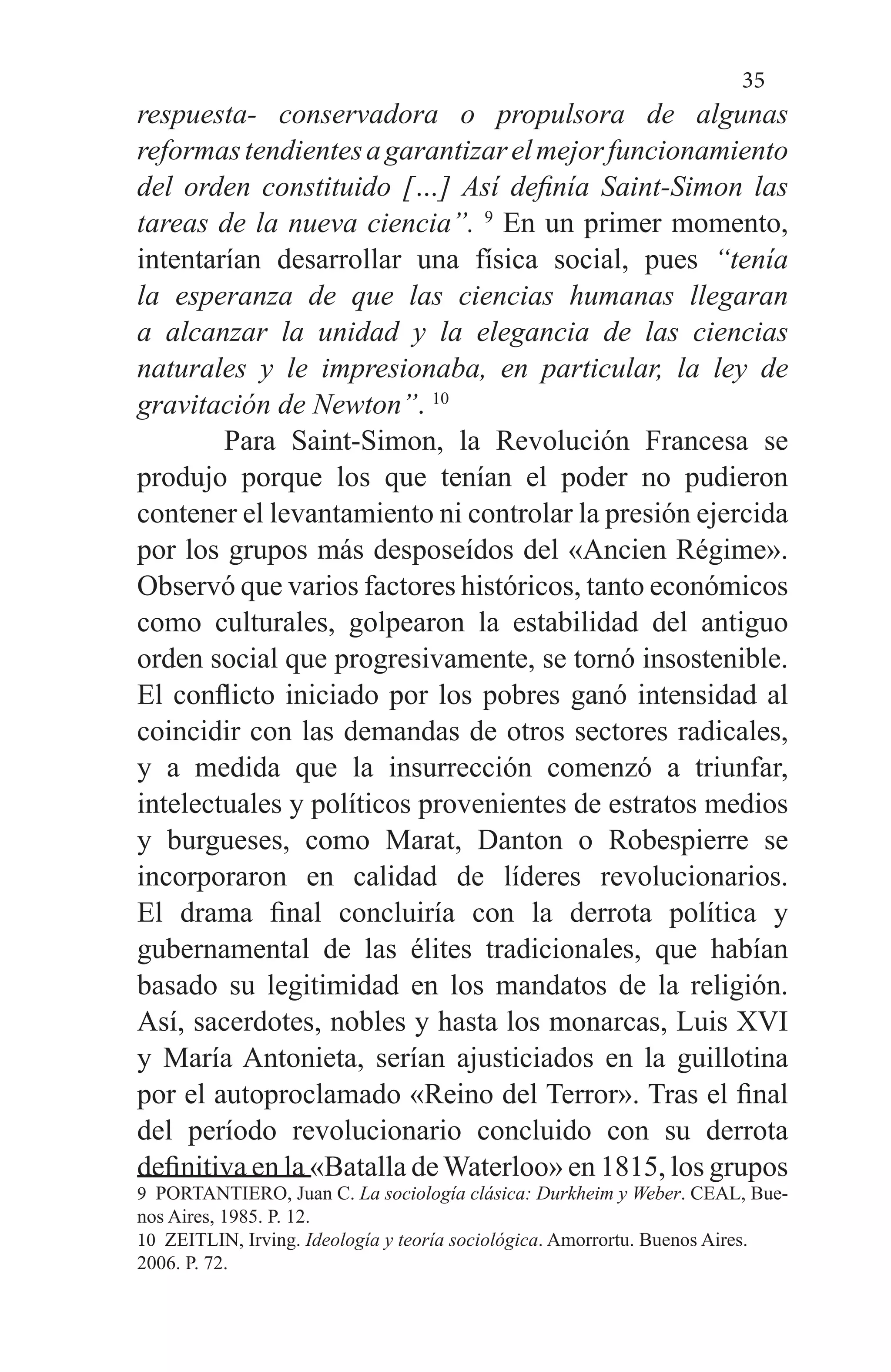 35
respuesta- conservadora o propulsora de algunas
reformastendientesagarantizarelmejorfuncionamiento
del orden constituido […] Así definía Saint-Simon las
tareas de la nueva ciencia”. 9
En un primer momento,
intentarían desarrollar una física social, pues “tenía
la esperanza de que las ciencias humanas llegaran
a alcanzar la unidad y la elegancia de las ciencias
naturales y le impresionaba, en particular, la ley de
gravitación de Newton”. 10
	 Para Saint-Simon, la Revolución Francesa se
produjo porque los que tenían el poder no pudieron
contener el levantamiento ni controlar la presión ejercida
por los grupos más desposeídos del «Ancien Régime».
Observó que varios factores históricos, tanto económicos
como culturales, golpearon la estabilidad del antiguo
orden social que progresivamente, se tornó insostenible.
El conflicto iniciado por los pobres ganó intensidad al
coincidir con las demandas de otros sectores radicales,
y a medida que la insurrección comenzó a triunfar,
intelectuales y políticos provenientes de estratos medios
y burgueses, como Marat, Danton o Robespierre se
incorporaron en calidad de líderes revolucionarios.
El drama final concluiría con la derrota política y
gubernamental de las élites tradicionales, que habían
basado su legitimidad en los mandatos de la religión.
Así, sacerdotes, nobles y hasta los monarcas, Luis XVI
y María Antonieta, serían ajusticiados en la guillotina
por el autoproclamado «Reino del Terror». Tras el final
del período revolucionario concluido con su derrota
definitiva en la «Batalla de Waterloo» en 1815, los grupos
9 PORTANTIERO, Juan C. La sociología clásica: Durkheim y Weber. CEAL, Bue-
nos Aires, 1985. P. 12.
10 ZEITLIN, Irving. Ideología y teoría sociológica. Amorrortu. Buenos Aires.
2006. P. 72.
 