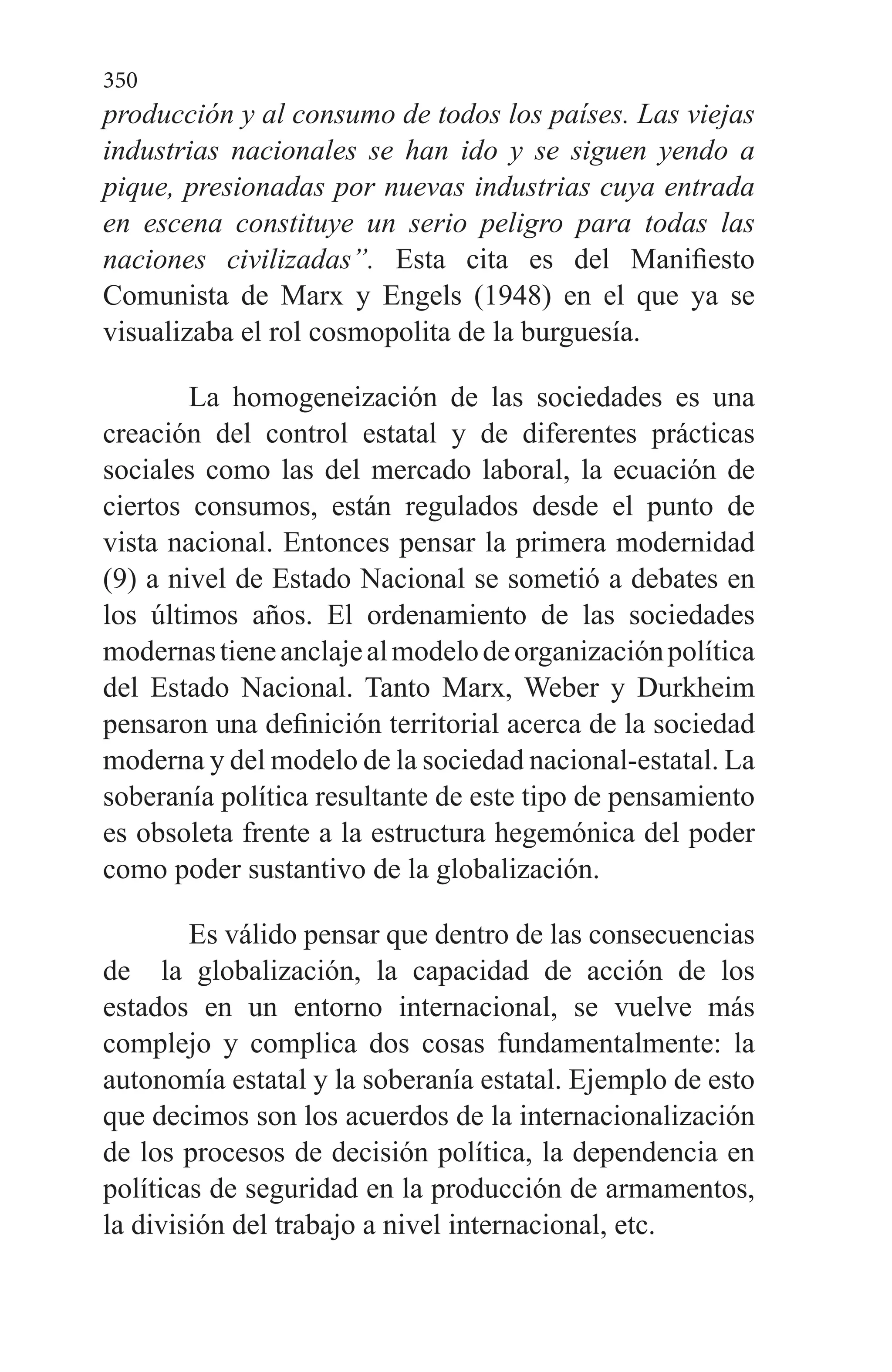 350
producción y al consumo de todos los países. Las viejas
industrias nacionales se han ido y se siguen yendo a
pique, presionadas por nuevas industrias cuya entrada
en escena constituye un serio peligro para todas las
naciones civilizadas”. Esta cita es del Manifiesto
Comunista de Marx y Engels (1948) en el que ya se
visualizaba el rol cosmopolita de la burguesía.
La homogeneización de las sociedades es una
creación del control estatal y de diferentes prácticas
sociales como las del mercado laboral, la ecuación de
ciertos consumos, están regulados desde el punto de
vista nacional. Entonces pensar la primera modernidad
(9) a nivel de Estado Nacional se sometió a debates en
los últimos años. El ordenamiento de las sociedades
modernastieneanclajealmodelodeorganizaciónpolítica
del Estado Nacional. Tanto Marx, Weber y Durkheim
pensaron una definición territorial acerca de la sociedad
moderna y del modelo de la sociedad nacional-estatal. La
soberanía política resultante de este tipo de pensamiento
es obsoleta frente a la estructura hegemónica del poder
como poder sustantivo de la globalización.
Es válido pensar que dentro de las consecuencias
de la globalización, la capacidad de acción de los
estados en un entorno internacional, se vuelve más
complejo y complica dos cosas fundamentalmente: la
autonomía estatal y la soberanía estatal. Ejemplo de esto
que decimos son los acuerdos de la internacionalización
de los procesos de decisión política, la dependencia en
políticas de seguridad en la producción de armamentos,
la división del trabajo a nivel internacional, etc.
 