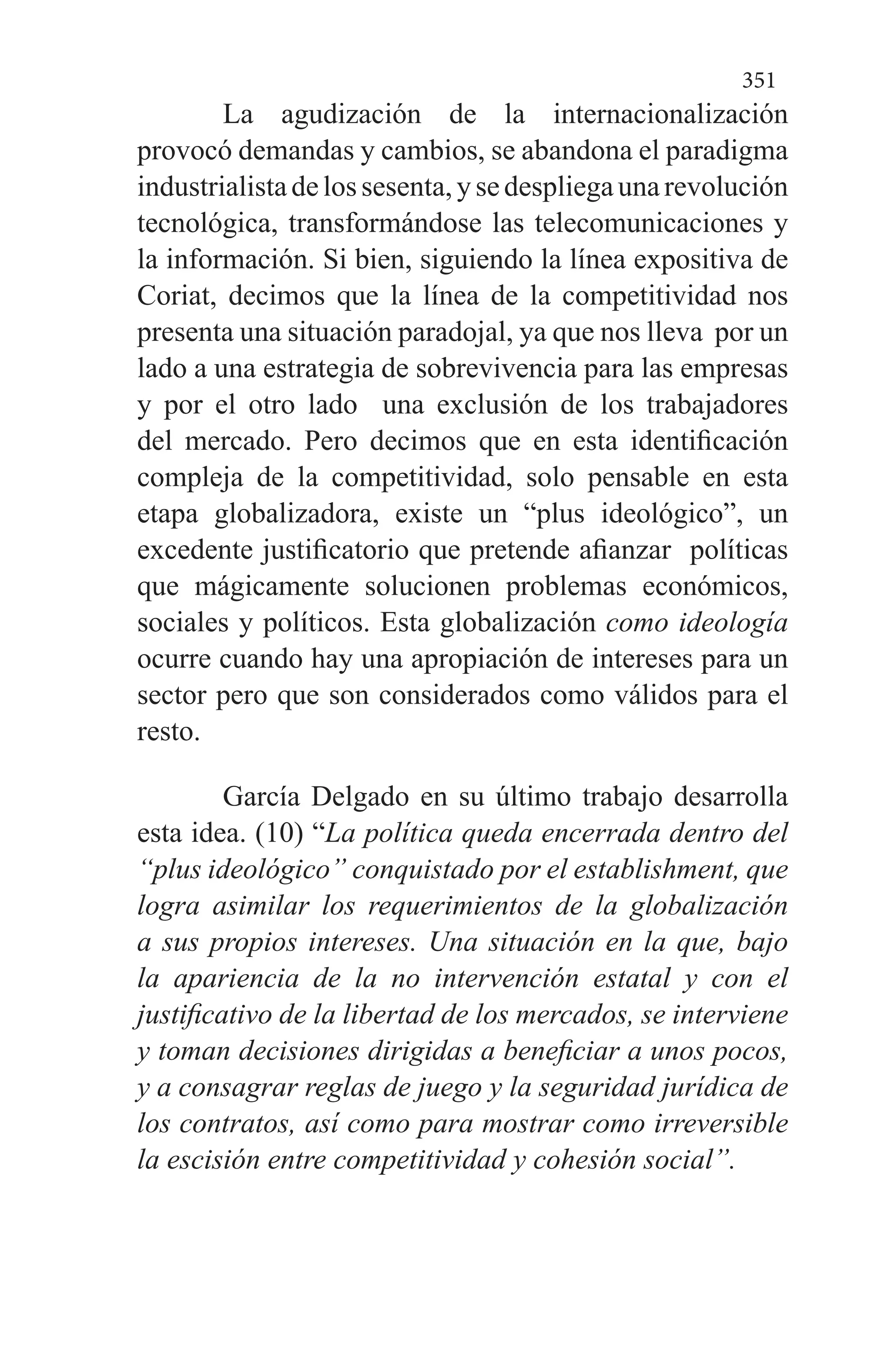 351
La agudización de la internacionalización
provocó demandas y cambios, se abandona el paradigma
industrialistadelossesenta,ysedespliegaunarevolución
tecnológica, transformándose las telecomunicaciones y
la información. Si bien, siguiendo la línea expositiva de
Coriat, decimos que la línea de la competitividad nos
presenta una situación paradojal, ya que nos lleva por un
lado a una estrategia de sobrevivencia para las empresas
y por el otro lado una exclusión de los trabajadores
del mercado. Pero decimos que en esta identificación
compleja de la competitividad, solo pensable en esta
etapa globalizadora, existe un “plus ideológico”, un
excedente justificatorio que pretende afianzar políticas
que mágicamente solucionen problemas económicos,
sociales y políticos. Esta globalización como ideología
ocurre cuando hay una apropiación de intereses para un
sector pero que son considerados como válidos para el
resto.
García Delgado en su último trabajo desarrolla
esta idea. (10) “La política queda encerrada dentro del
“plus ideológico” conquistado por el establishment, que
logra asimilar los requerimientos de la globalización
a sus propios intereses. Una situación en la que, bajo
la apariencia de la no intervención estatal y con el
justificativo de la libertad de los mercados, se interviene
y toman decisiones dirigidas a beneficiar a unos pocos,
y a consagrar reglas de juego y la seguridad jurídica de
los contratos, así como para mostrar como irreversible
la escisión entre competitividad y cohesión social”.
 