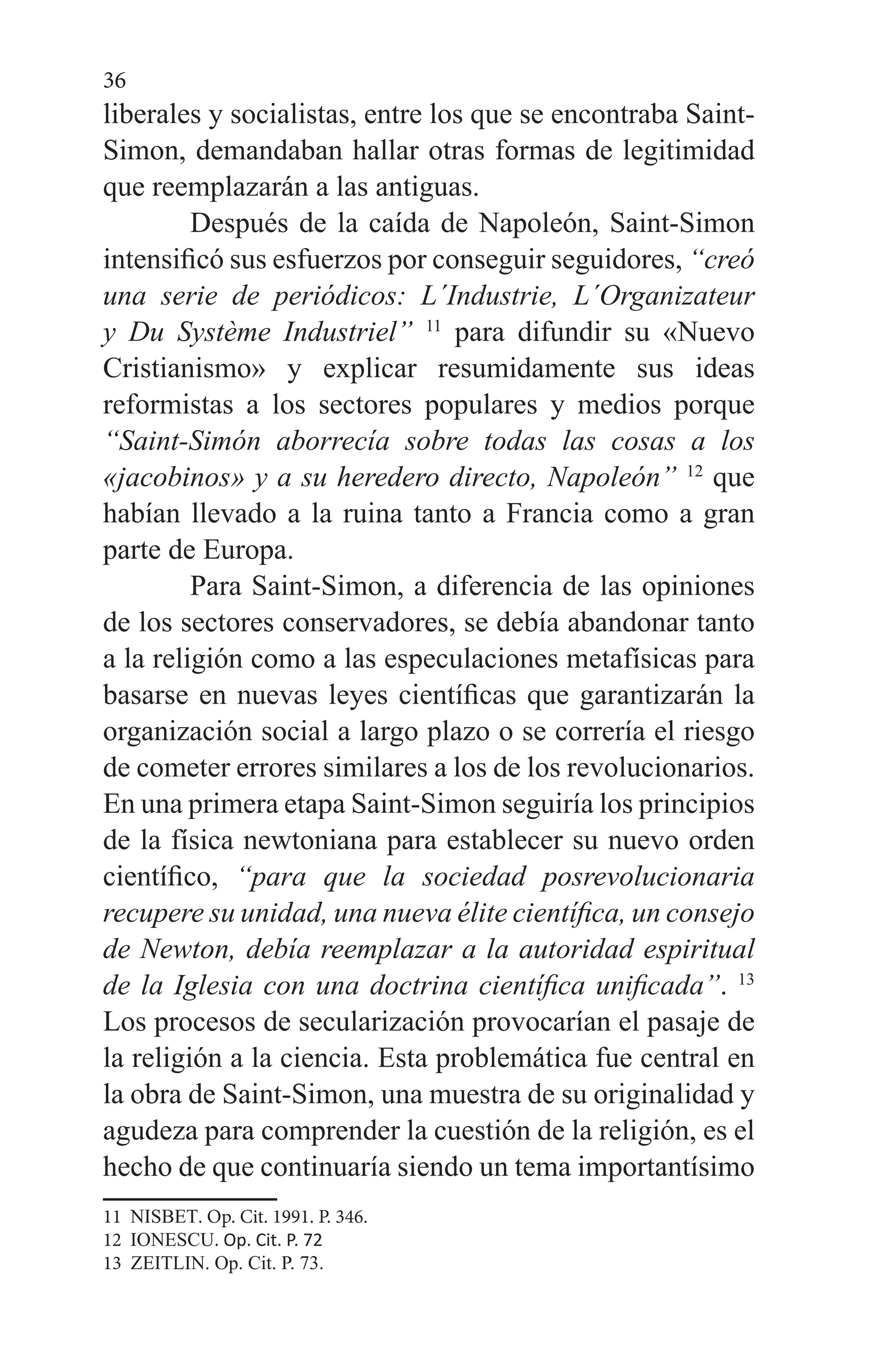 36
liberales y socialistas, entre los que se encontraba Saint-
Simon, demandaban hallar otras formas de legitimidad
que reemplazarán a las antiguas.
	 Después de la caída de Napoleón, Saint-Simon
intensificó sus esfuerzos por conseguir seguidores, “creó
una serie de periódicos: L´Industrie, L´Organizateur
y Du Système Industriel” 11
para difundir su «Nuevo
Cristianismo» y explicar resumidamente sus ideas
reformistas a los sectores populares y medios porque
“Saint-Simón aborrecía sobre todas las cosas a los
«jacobinos» y a su heredero directo, Napoleón” 12
que
habían llevado a la ruina tanto a Francia como a gran
parte de Europa.
	 Para Saint-Simon, a diferencia de las opiniones
de los sectores conservadores, se debía abandonar tanto
a la religión como a las especulaciones metafísicas para
basarse en nuevas leyes científicas que garantizarán la
organización social a largo plazo o se correría el riesgo
de cometer errores similares a los de los revolucionarios.
En una primera etapa Saint-Simon seguiría los principios
de la física newtoniana para establecer su nuevo orden
científico, “para que la sociedad posrevolucionaria
recupere su unidad, una nueva élite científica, un consejo
de Newton, debía reemplazar a la autoridad espiritual
de la Iglesia con una doctrina científica unificada”. 13
Los procesos de secularización provocarían el pasaje de
la religión a la ciencia. Esta problemática fue central en
la obra de Saint-Simon, una muestra de su originalidad y
agudeza para comprender la cuestión de la religión, es el
hecho de que continuaría siendo un tema importantísimo
11 NISBET. Op. Cit. 1991. P. 346.
12 IONESCU. Op. Cit. P. 72
13 ZEITLIN. Op. Cit. P. 73.
 