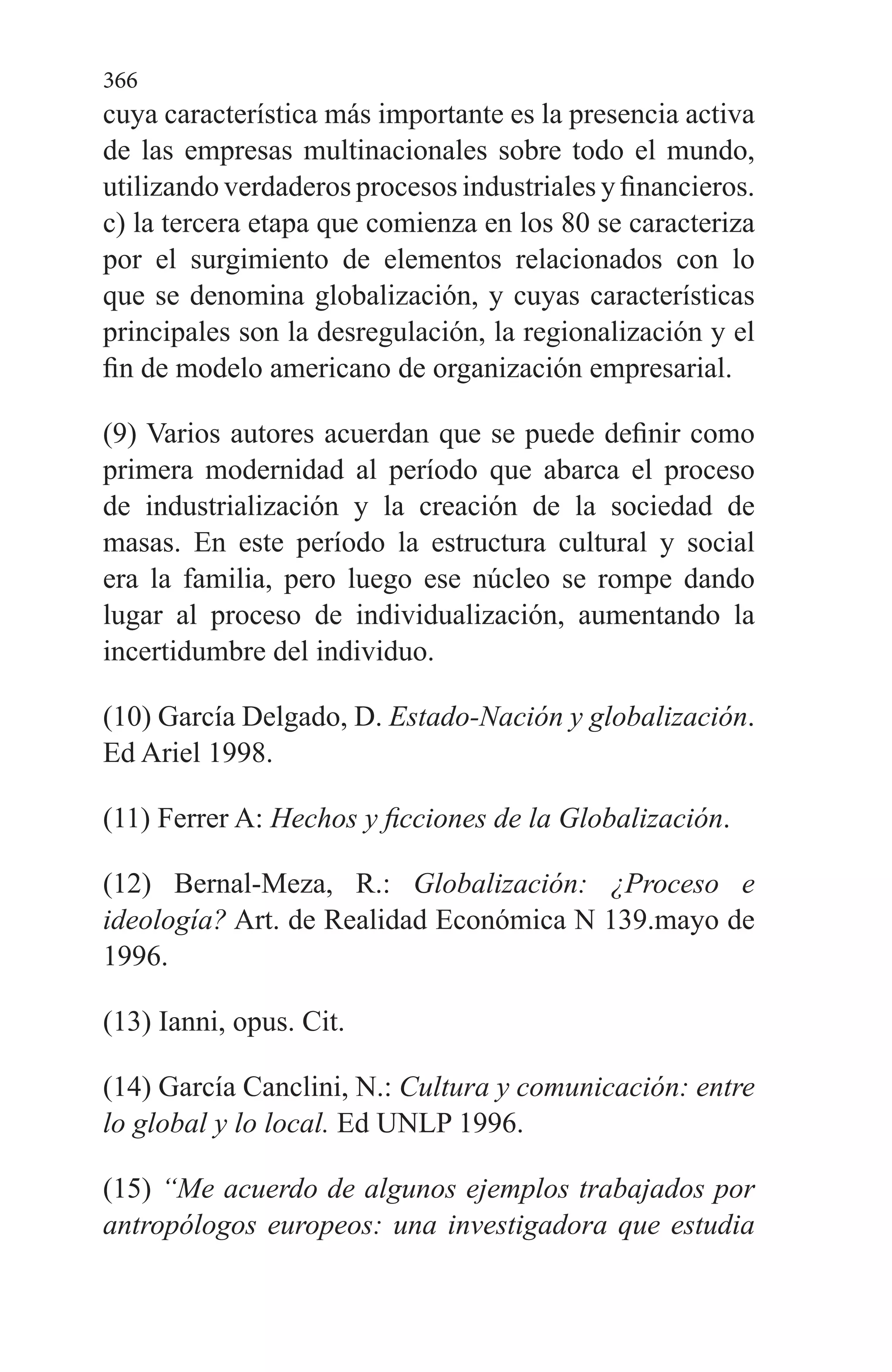 366
cuya característica más importante es la presencia activa
de las empresas multinacionales sobre todo el mundo,
utilizando verdaderos procesos industriales y financieros.
c) la tercera etapa que comienza en los 80 se caracteriza
por el surgimiento de elementos relacionados con lo
que se denomina globalización, y cuyas características
principales son la desregulación, la regionalización y el
fin de modelo americano de organización empresarial.
(9) Varios autores acuerdan que se puede definir como
primera modernidad al período que abarca el proceso
de industrialización y la creación de la sociedad de
masas. En este período la estructura cultural y social
era la familia, pero luego ese núcleo se rompe dando
lugar al proceso de individualización, aumentando la
incertidumbre del individuo.
(10) García Delgado, D. Estado-Nación y globalización.
Ed Ariel 1998.
(11) Ferrer A: Hechos y ficciones de la Globalización.
(12) Bernal-Meza, R.: Globalización: ¿Proceso e
ideología? Art. de Realidad Económica N 139.mayo de
1996.
(13) Ianni, opus. Cit.
(14) García Canclini, N.: Cultura y comunicación: entre
lo global y lo local. Ed UNLP 1996.
(15) “Me acuerdo de algunos ejemplos trabajados por
antropólogos europeos: una investigadora que estudia
 