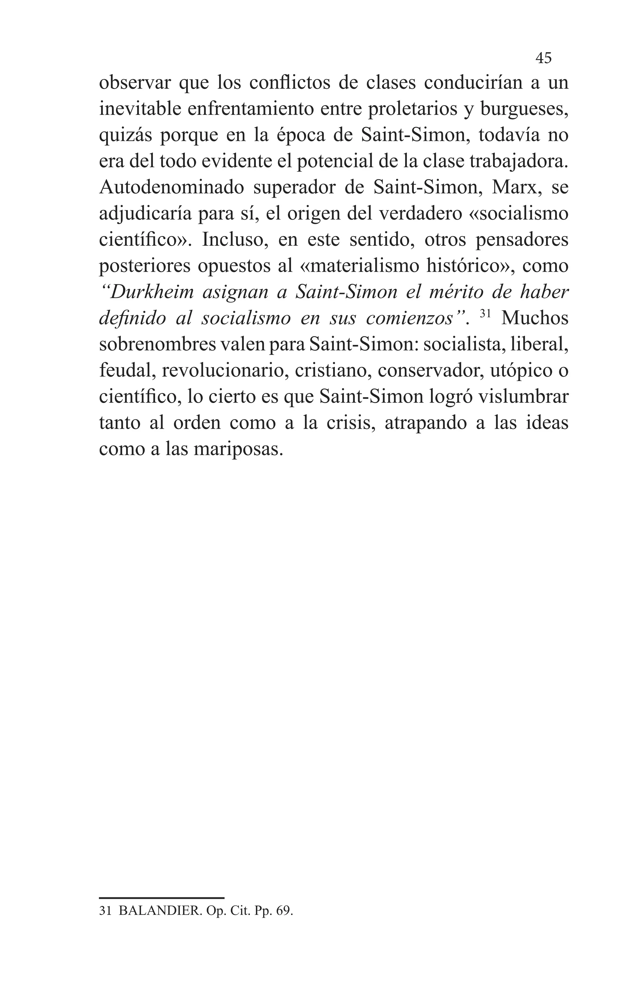 45
observar que los conflictos de clases conducirían a un
inevitable enfrentamiento entre proletarios y burgueses,
quizás porque en la época de Saint-Simon, todavía no
era del todo evidente el potencial de la clase trabajadora.
Autodenominado superador de Saint-Simon, Marx, se
adjudicaría para sí, el origen del verdadero «socialismo
científico». Incluso, en este sentido, otros pensadores
posteriores opuestos al «materialismo histórico», como
“Durkheim asignan a Saint-Simon el mérito de haber
definido al socialismo en sus comienzos”. 31
Muchos
sobrenombres valen para Saint-Simon: socialista, liberal,
feudal, revolucionario, cristiano, conservador, utópico o
científico, lo cierto es que Saint-Simon logró vislumbrar
tanto al orden como a la crisis, atrapando a las ideas
como a las mariposas.
31 BALANDIER. Op. Cit. Pp. 69.
 