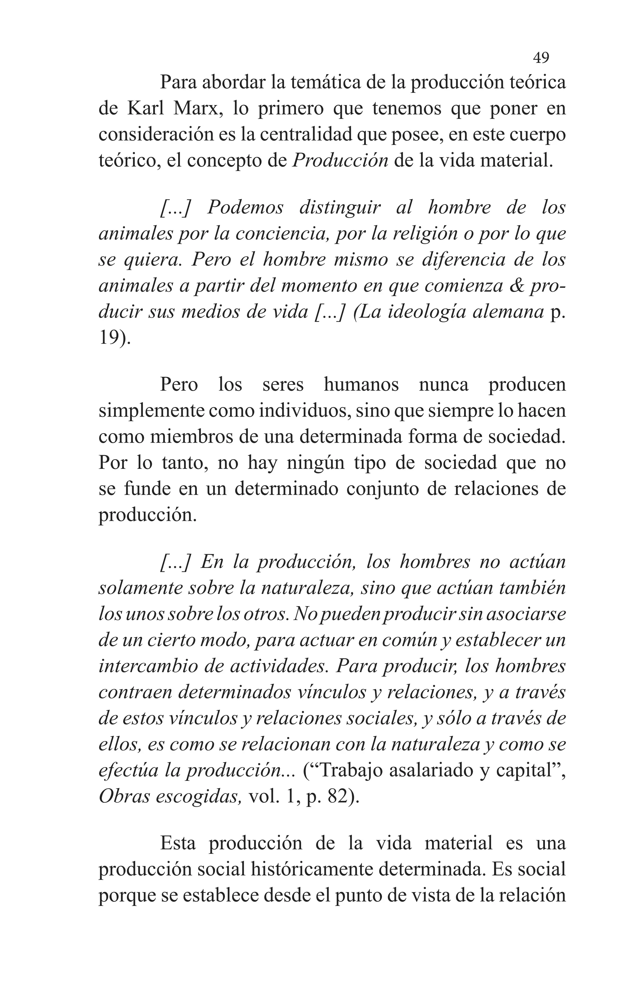 49
Para abordar la temática de la producción teórica
de Karl Marx, lo primero que tenemos que poner en
considera­ción es la centralidad que posee, en este cuerpo
teórico, el concepto de Producción de la vida material.
[...] Podemos distinguir al hombre de los
animales por la conciencia, por la religión o por lo que
se quie­ra. Pero el hombre mismo se diferencia de los
ani­males a partir del momento en que comienza & pro­
ducir sus medios de vida [...] (La ideología alemana p.
19).
Pero los seres humanos nunca producen
simplemente como individuos, sino que siempre lo hacen
como miembros de una determinada forma de sociedad.
Por lo tanto, no hay ningún tipo de sociedad que no
se funde en un determinado conjunto de relaciones de
producción.
[...] En la producción, los hombres no actúan
sola­mente sobre la naturaleza, sino que actúan también
losunossobrelosotros.Nopuedenproducirsinaso­ciarse
de un cierto modo, para actuar en común y es­tablecer un
intercambio de actividades. Para produ­cir, los hombres
contraen determinados vínculos y relaciones, y a través
de estos vínculos y relaciones sociales, y sólo a través de
ellos, es como se relacionan con la naturaleza y como se
efectúa la produc­ción... (“Trabajo asalariado y capital”,
Obras escogi­das, vol. 1, p. 82).
Esta producción de la vida material es una
producción social históricamente determinada. Es social
porque se es­tablece desde el punto de vista de la relación
 