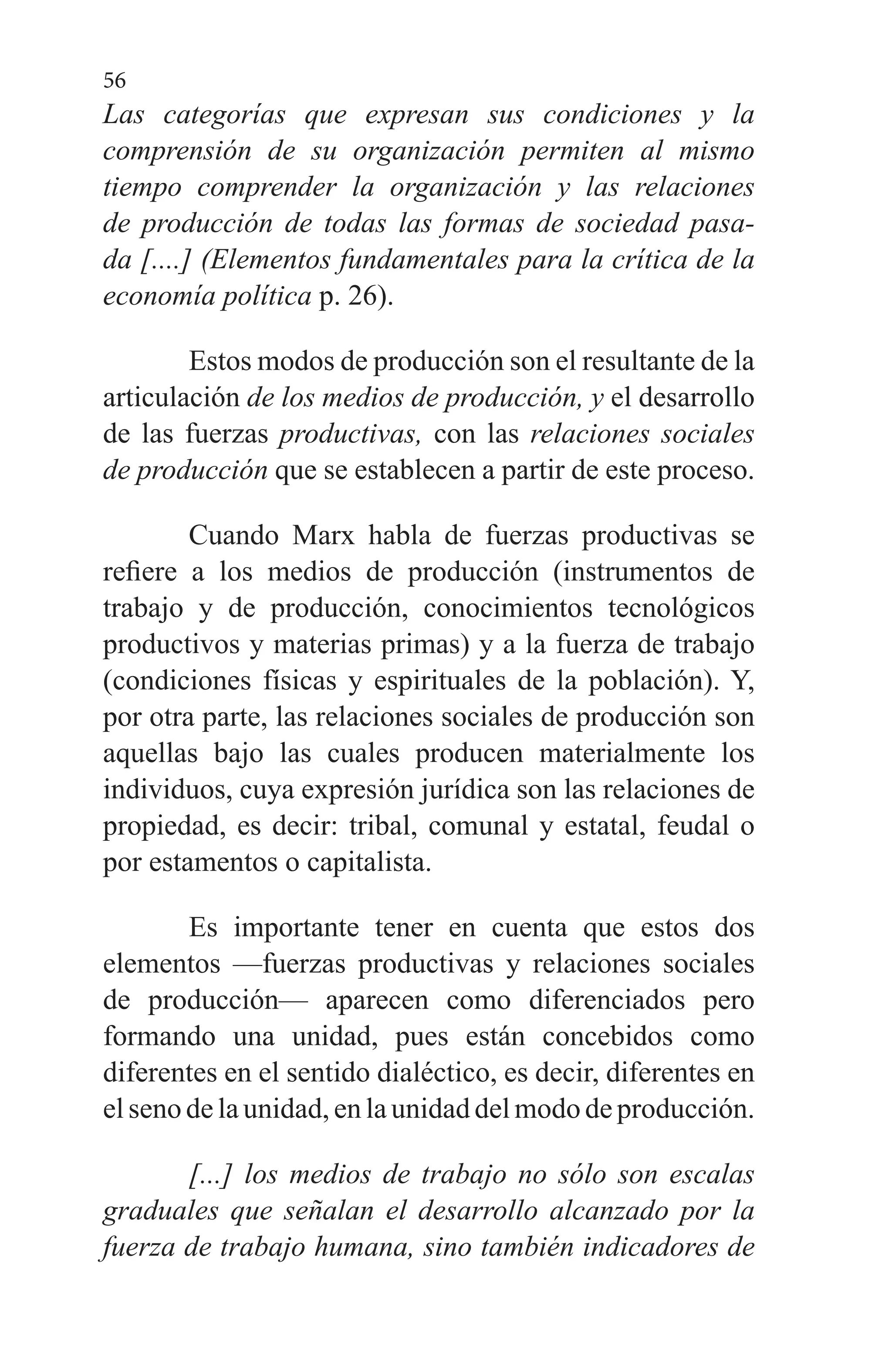 56
Las categorías que expresan sus condiciones y la
comprensión de su organización permiten al mismo
tiempo comprender la organización y las relaciones
de producción de todas las formas de sociedad pasa­
da [....] (Elementos fundamentales para la crítica de la
economía política p. 26).
Estos modos de producción son el resultante de la
articu­lación de los medios de producción, y el desarrollo
de las fuerzas productivas, con las relaciones sociales
de producción que se establecen a partir de este proceso.
Cuando Marx habla de fuerzas productivas se
refiere a los medios de producción (instrumentos de
trabajo y de pro­ducción, conocimientos tecnológicos
productivos y materias primas) y a la fuerza de trabajo
(condiciones físicas y espi­rituales de la población). Y,
por otra parte, las relaciones so­ciales de producción son
aquellas bajo las cuales producen materialmente los
individuos, cuya expresión jurídica son las relaciones de
propiedad, es decir: tribal, comunal y es­tatal, feudal o
por estamentos o capitalista.
Es importante tener en cuenta que estos dos
elementos —fuerzas productivas y relaciones sociales
de producción— aparecen como diferenciados pero
formando una unidad, pues están concebidos como
diferentes en el sentido dialéc­tico, es decir, diferentes en
el seno de la unidad, en la uni­dad del modo de producción.
[...] los medios de trabajo no sólo son escalas
graduales que señalan el desarrollo alcanzado por la
fuerza de trabajo humana, sino también indicadores de
 