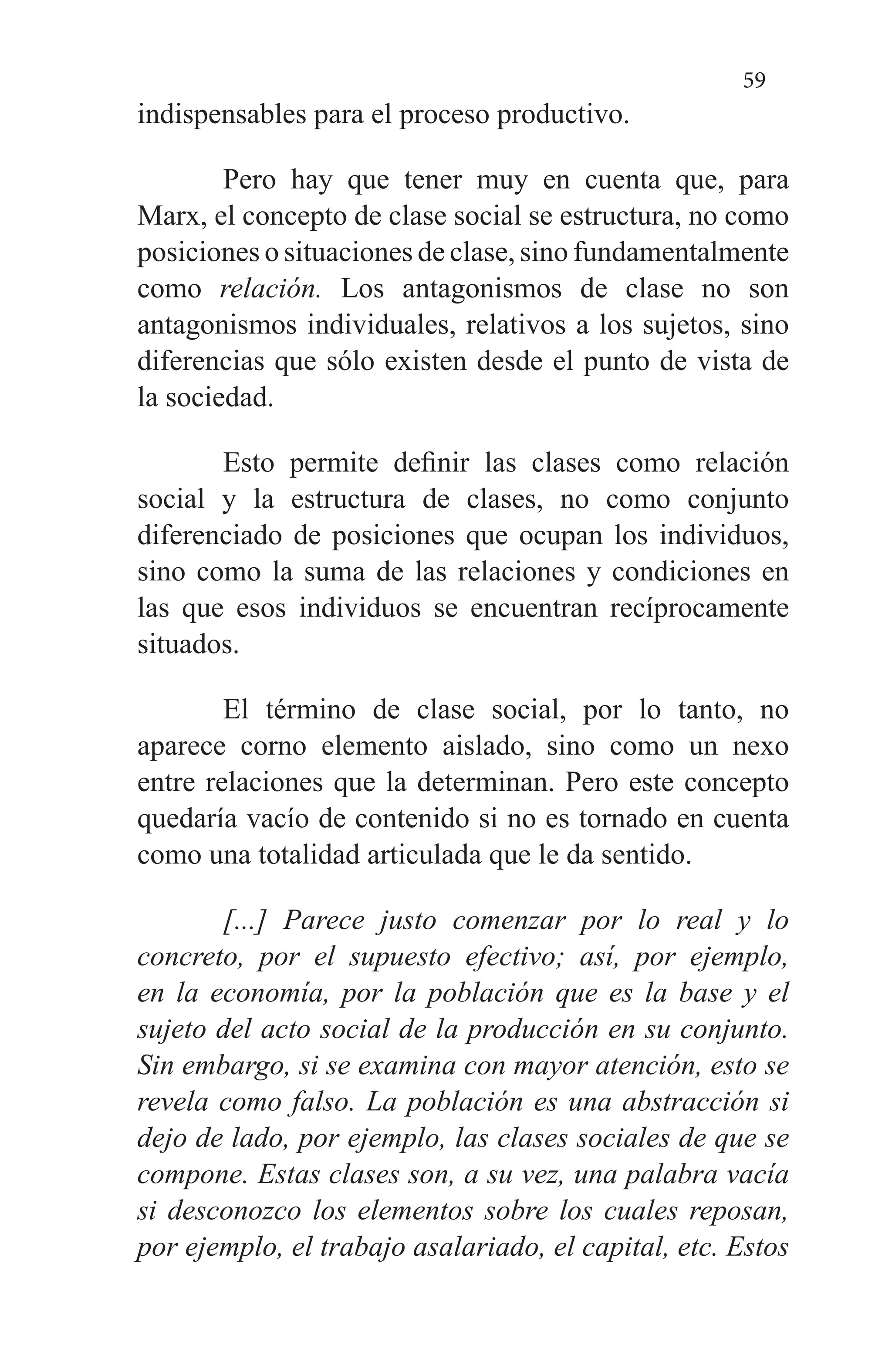 59
indispensables para el proceso productivo.
Pero hay que tener muy en cuenta que, para
Marx, el concepto de clase social se estructura, no como
posiciones o situaciones de clase, sino fundamentalmente
como relación. Los antagonismos de clase no son
antagonismos individua­les, relativos a los sujetos, sino
diferencias que sólo existen desde el punto de vista de
la sociedad.
Esto permite definir las clases como relación
social y la estructura de clases, no como conjunto
diferenciado de po­siciones que ocupan los individuos,
sino como la suma de las relaciones y condiciones en
las que esos individuos se encuentran recíprocamente
situados.
El término de clase social, por lo tanto, no
aparece corno elemento aislado, sino como un nexo
entre relaciones que la determinan. Pero este concepto
quedaría vacío de conteni­do si no es tornado en cuenta
como una totalidad articulada que le da sentido.
[...] Parece justo comenzar por lo real y lo
concreto, por el supuesto efectivo; así, por ejemplo,
en la eco­nomía, por la población que es la base y el
sujeto del acto social de la producción en su conjunto.
Sin em­bargo, si se examina con mayor atención, esto se
re­vela como falso. La población es una abstracción si
dejo de lado, por ejemplo, las clases sociales de que se
compone. Estas clases son, a su vez, una palabra vacía
si desconozco los elementos sobre los cuales re­posan,
por ejemplo, el trabajo asalariado, el capital, etc. Estos
 