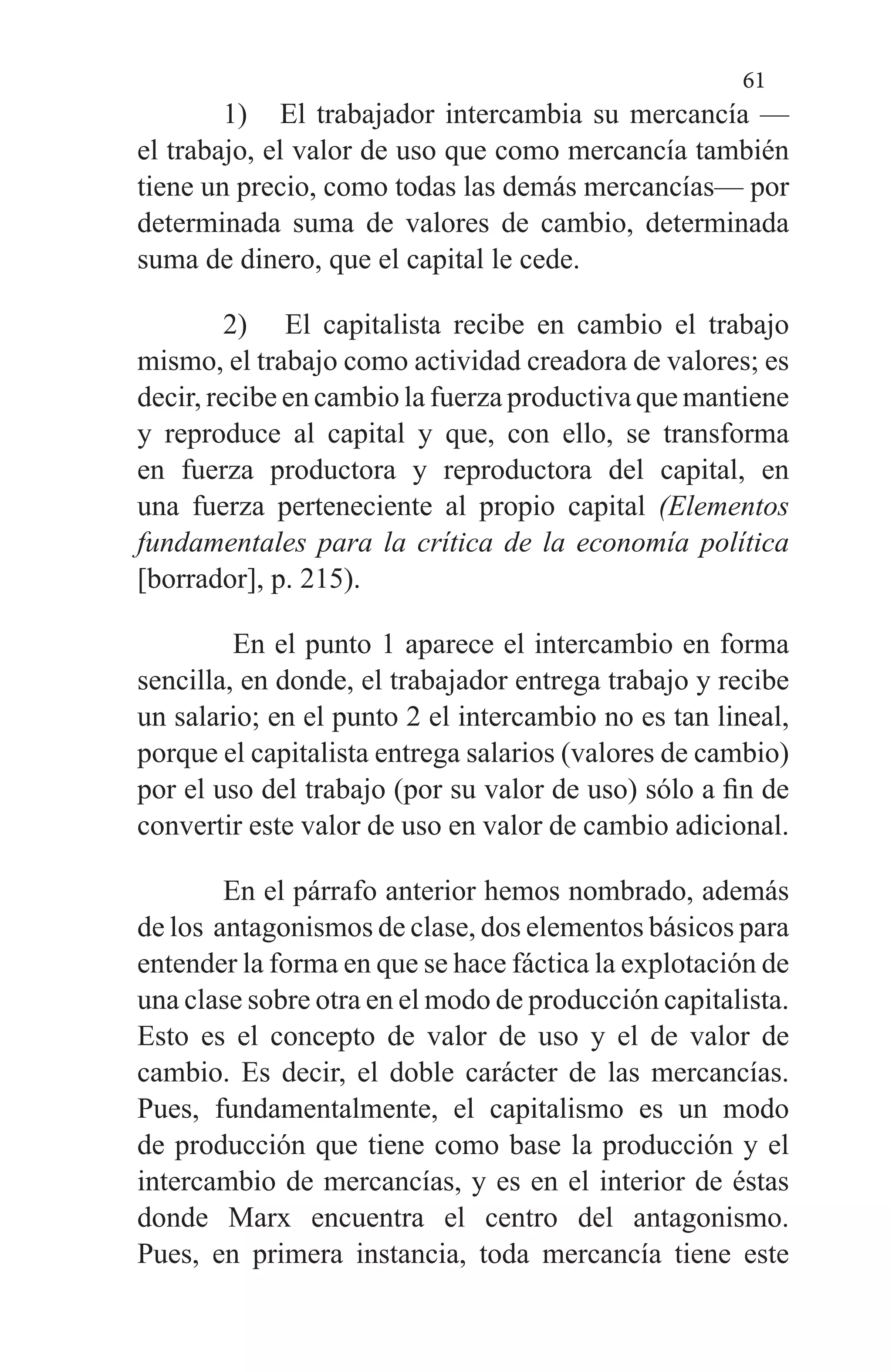 61
1) El trabajador intercambia su mercancía —
el trabajo, el valor de uso que como mercancía también
tiene un pre­cio, como todas las demás mercancías— por
determina­da suma de valores de cambio, determinada
suma de di­nero, que el capital le cede.
2) El capitalista recibe en cambio el trabajo
mismo, el tra­bajo como actividad creadora de valores; es
decir, recibe en cambio la fuerza productiva que mantiene
y reprodu­ce al capital y que, con ello, se transforma
en fuerza pro­ductora y reproductora del capital, en
una fuerza perte­neciente al propio capital (Elementos
fundamentales pa­ra la crítica de la economía política
[borrador], p. 215).
En el punto 1 aparece el intercambio en forma
sencilla, en donde, el trabajador entrega trabajo y recibe
un salario; en el punto 2 el intercambio no es tan lineal,
porque el ca­pitalista entrega salarios (valores de cambio)
por el uso del trabajo (por su valor de uso) sólo a fin de
convertir este va­lor de uso en valor de cambio adicional.
En el párrafo anterior hemos nombrado, además
de los antagonismos de clase, dos elementos básicos para
entender la forma en que se hace fáctica la explotación de
una clase sobre otra en el modo de producción capitalista.
Esto es el concepto de valor de uso y el de valor de
cambio. Es decir, el doble carácter de las mercancías.
Pues, fundamentalmente, el capitalismo es un modo
de producción que tiene como ba­se la producción y el
intercambio de mercancías, y es en el interior de éstas
donde Marx encuentra el centro del anta­gonismo.
Pues, en primera instancia, toda mercancía tiene este
 