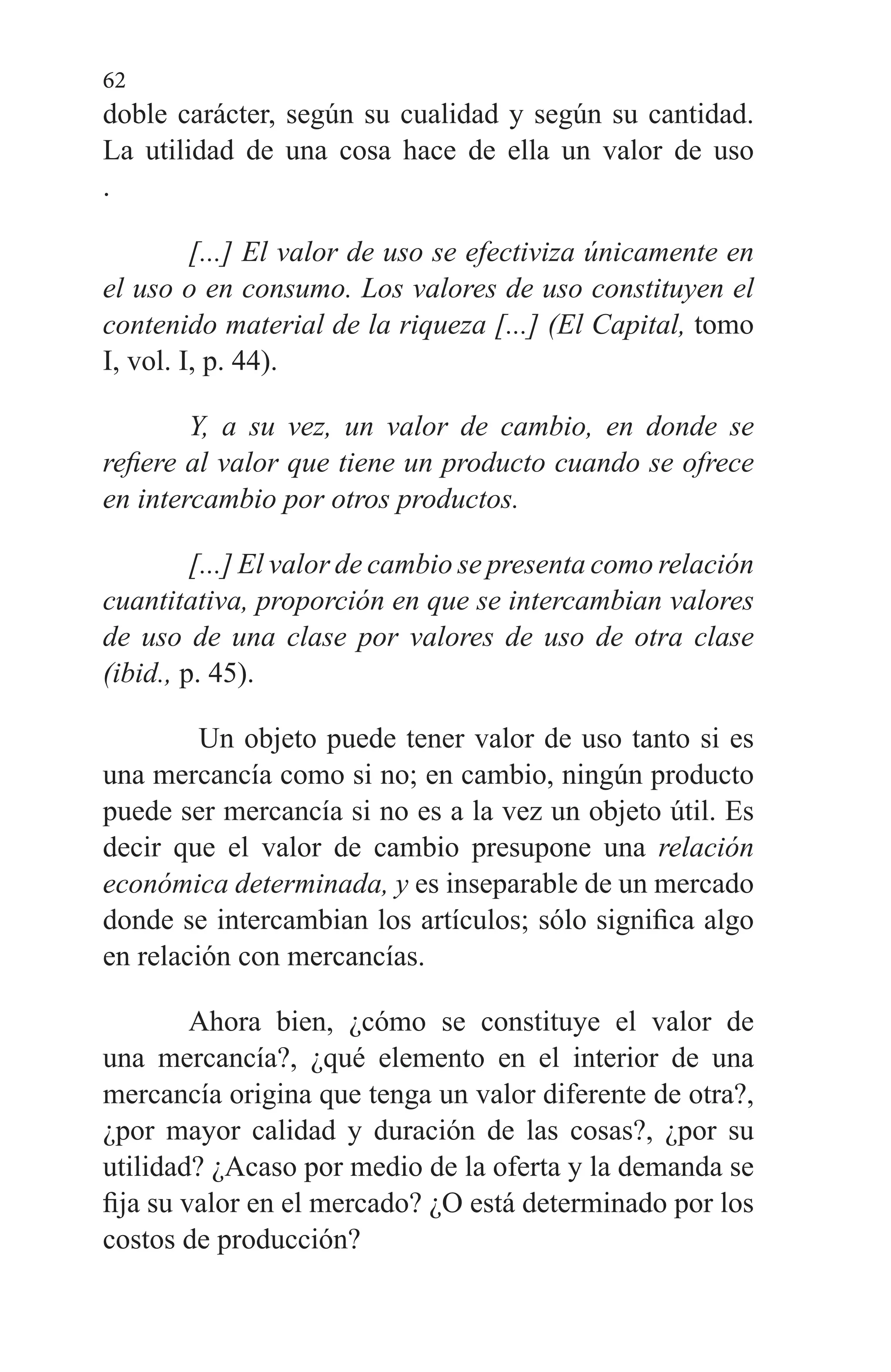 62
doble carácter, según su cualidad y según su cantidad.
La utilidad de una cosa hace de ella un valor de uso
.
[...] El valor de uso se efectiviza únicamente en
el uso o en consumo. Los valores de uso constituyen el
contenido material de la riqueza [...] (El Capital, to­mo
I, vol. I, p. 44).
Y, a su vez, un valor de cambio, en donde se
refiere al valor que tiene un producto cuando se ofrece
en intercam­bio por otros productos.
[...] El valor de cambio se presenta como relación
cuantitativa, proporción en que se intercambian va­lores
de uso de una clase por valores de uso de otra clase
(ibid., p. 45).
Un objeto puede tener valor de uso tanto si es
una mer­cancía como si no; en cambio, ningún producto
puede ser mercancía si no es a la vez un objeto útil. Es
decir que el valor de cambio presupone una relación
económica deter­minada, y es inseparable de un mercado
donde se intercambian los artículos; sólo significa algo
en relación con mercancías.
Ahora bien, ¿cómo se constituye el valor de
una mercan­cía?, ¿qué elemento en el interior de una
mercancía origina que tenga un valor diferente de otra?,
¿por mayor calidad y duración de las cosas?, ¿por su
utilidad? ¿Acaso por medio de la oferta y la demanda se
fija su valor en el mercado? ¿O está determinado por los
costos de producción?
 