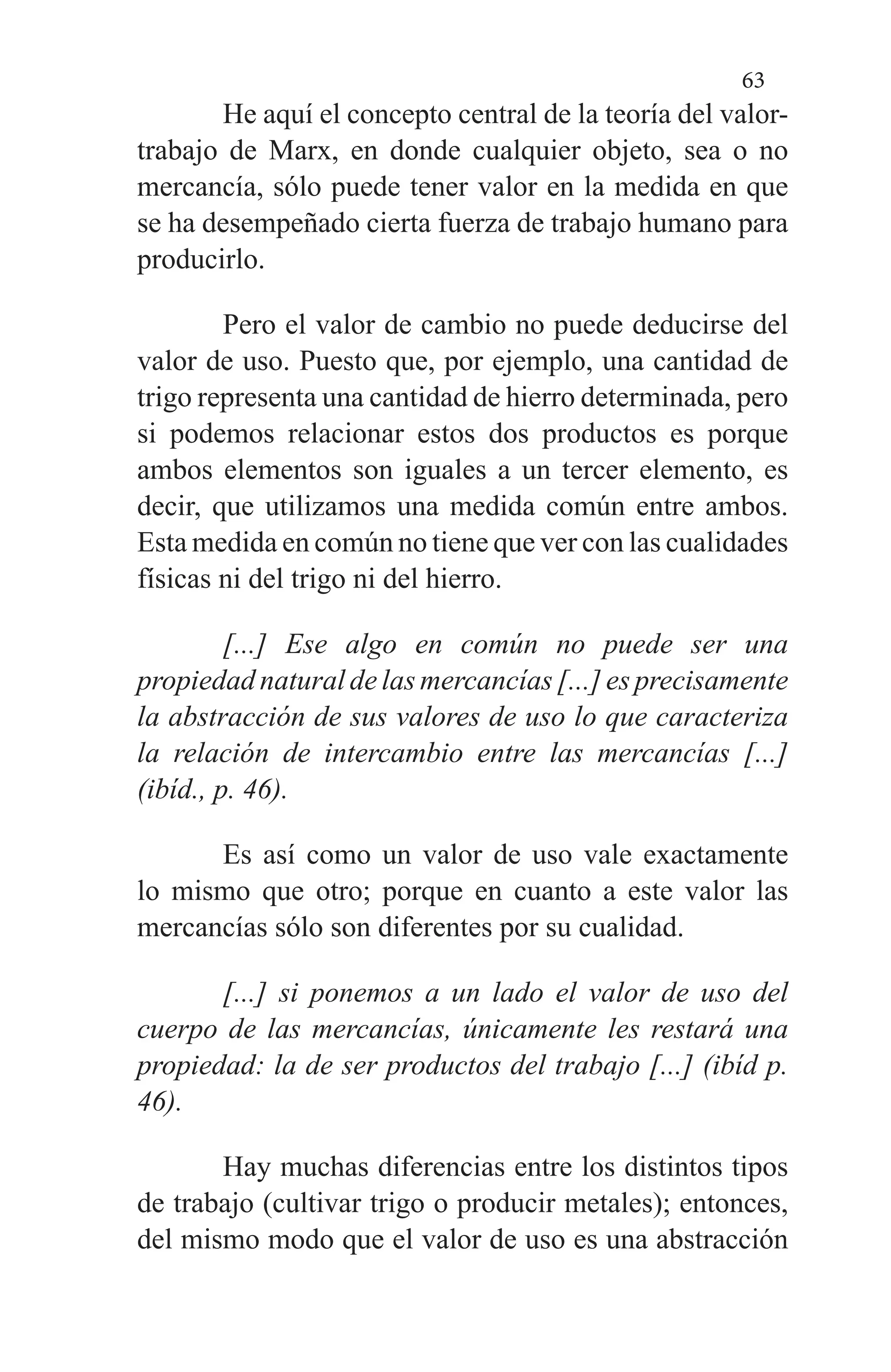 63
He aquí el concepto central de la teoría del valor-
trabajo de Marx, en donde cualquier objeto, sea o no
mercancía, sólo puede tener valor en la medida en que
se ha desempe­ñado cierta fuerza de trabajo humano para
producirlo.
Pero el valor de cambio no puede deducirse del
valor de uso. Puesto que, por ejemplo, una cantidad de
trigo repre­senta una cantidad de hierro determinada, pero
si podemos relacionar estos dos productos es porque
ambos elementos son iguales a un tercer elemento, es
decir, que utilizamos una medida común entre ambos.
Esta medida en común no tiene que ver con las cualidades
físicas ni del trigo ni del hierro.
[...] Ese algo en común no puede ser una
propiedad natural de las mercancías [...] es precisamente
la abstracción de sus valores de uso lo que caracteriza
la relación de intercambio entre las mercancías [...]
(ibíd., p. 46).
Es así como un valor de uso vale exactamente
lo mismo que otro; porque en cuanto a este valor las
mercancías sólo son diferentes por su cualidad.
[...] si ponemos a un lado el valor de uso del
cuerpo de las mercancías, únicamente les restará una
pro­piedad: la de ser productos del trabajo [...] (ibíd p.
46).
Hay muchas diferencias entre los distintos tipos
de tra­bajo (cultivar trigo o producir metales); entonces,
del mismo modo que el valor de uso es una abstracción
 