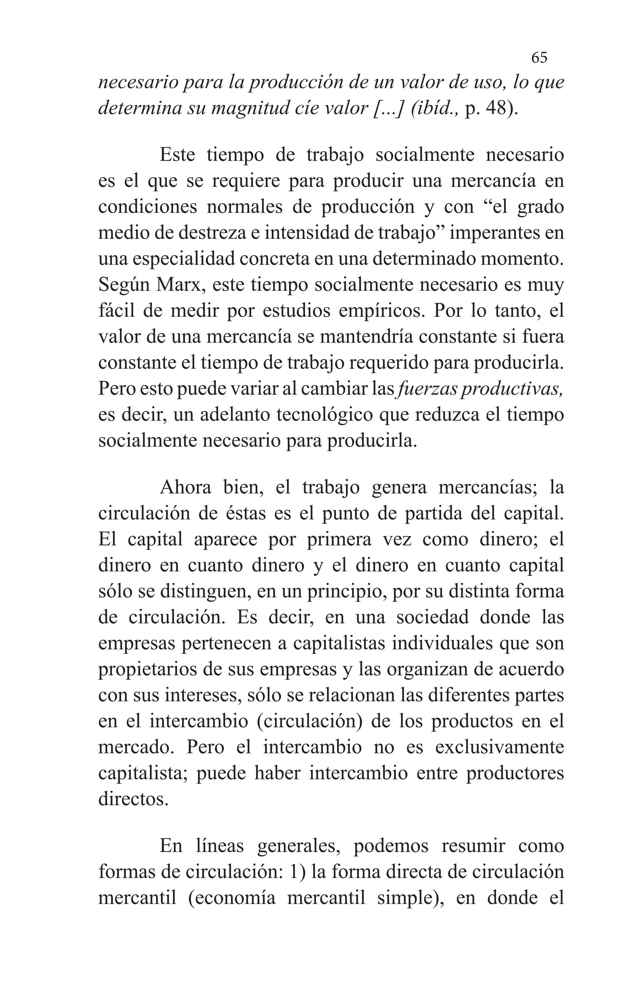 65
necesario para la producción de un valor de uso, lo que
determi­na su magnitud cíe valor [...] (ibíd., p. 48).
Este tiempo de trabajo socialmente necesario
es el que se requiere para producir una mercancía en
condiciones normales de producción y con “el grado
medio de destreza e intensidad de trabajo” imperantes en
una especialidad con­creta en una determinado momento.
Según Marx, este tiempo socialmente necesario es muy
fácil de medir por es­tudios empíricos. Por lo tanto, el
valor de una mercancía se mantendría constante si fuera
constante el tiempo de tra­bajo requerido para producirla.
Pero esto puede variar al cambiar las fuerzas productivas,
es decir, un adelanto tec­nológico que reduzca el tiempo
socialmente necesario para producirla.
Ahora bien, el trabajo genera mercancías; la
circulación de éstas es el punto de partida del capital.
El capital apare­ce por primera vez como dinero; el
dinero en cuanto dinero y el dinero en cuanto capital
sólo se distinguen, en un prin­cipio, por su distinta forma
de circulación. Es decir, en una sociedad donde las
empresas pertenecen a capitalistas indi­viduales que son
propietarios de sus empresas y las organizan de acuerdo
con sus intereses, sólo se relacionan las di­ferentes partes
en el intercambio (circulación) de los pro­ductos en el
mercado. Pero el intercambio no es exclusiva­mente
capitalista; puede haber intercambio entre producto­res
directos.
En líneas generales, podemos resumir como
formas de circulación: 1) la forma directa de circulación
mercantil (economía mercantil simple), en donde el
 