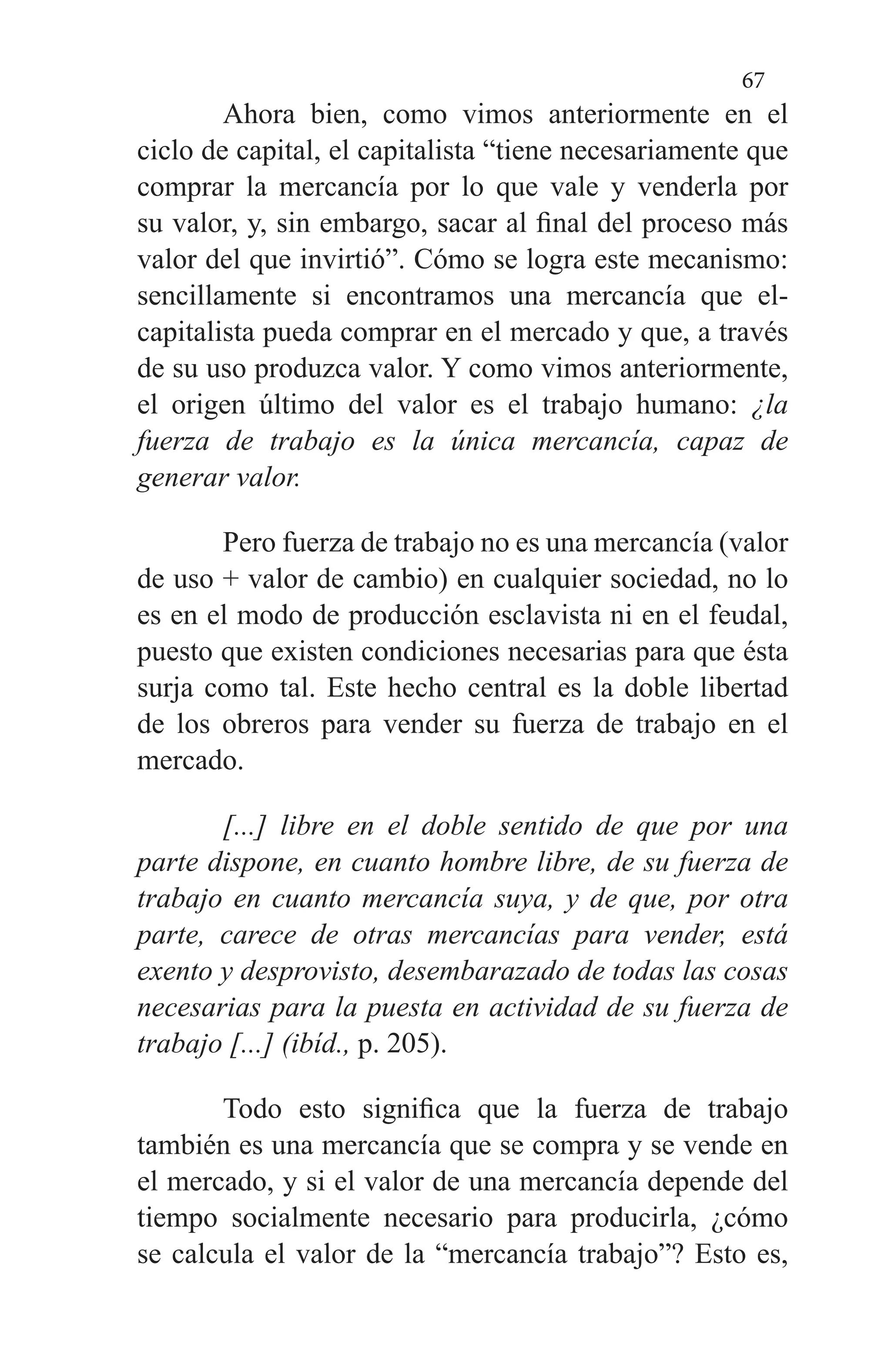 67
Ahora bien, como vimos anteriormente en el
ciclo de ca­pital, el capitalista “tiene necesariamente que
comprar la mercancía por lo que vale y venderla por
su valor, y, sin em­bargo, sacar al final del proceso más
valor del que invirtió”. Cómo se logra este mecanismo:
sencillamente si encontra­mos una mercancía que el-
capitalista pueda comprar en el mercado y que, a través
de su uso produzca valor. Y como vimos anteriormente,
el origen último del valor es el traba­jo humano: ¿la
fuerza de trabajo es la única mercancía, capaz de
generar valor.
Pero fuerza de trabajo no es una mercancía (valor
de uso + valor de cambio) en cualquier sociedad, no lo
es en el modo de producción esclavista ni en el feudal,
puesto que existen condiciones necesarias para que ésta
surja como tal. Este hecho central es la doble libertad
de los obreros para vender su fuerza de trabajo en el
mercado.
[...] libre en el doble sentido de que por una
parte dispone, en cuanto hombre libre, de su fuerza de
tra­bajo en cuanto mercancía suya, y de que, por otra
parte, carece de otras mercancías para vender, está
exento y desprovisto, desembarazado de todas las cosas
necesarias para la puesta en actividad de su fuerza de
trabajo [...] (ibíd., p. 205).
Todo esto significa que la fuerza de trabajo
también es una mercancía que se compra y se vende en
el mercado, y si el valor de una mercancía depende del
tiempo socialmente necesario para producirla, ¿cómo
se calcula el valor de la “mercancía trabajo”? Esto es,
 