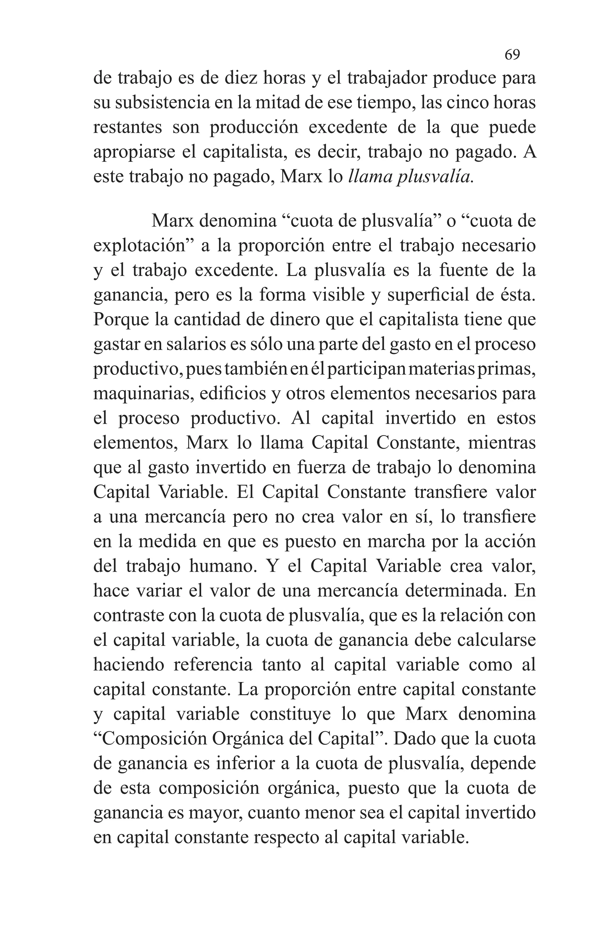 69
de trabajo es de diez horas y el trabajador produce para
su subsistencia en la mitad de ese tiempo, las cinco horas
restantes son producción excedente de la que puede
apropiarse el capitalista, es decir, trabajo no pagado. A
este trabajo no pagado, Marx lo llama plusvalía.
Marx denomina “cuota de plusvalía” o “cuota de
explo­tación” a la proporción entre el trabajo necesario
y el traba­jo excedente. La plusvalía es la fuente de la
ganancia, pero es la forma visible y superficial de ésta.
Porque la cantidad de dinero que el capitalista tiene que
gastar en salarios es sólo una parte del gasto en el proceso
productivo,puestam­biénenélparticipanmateriasprimas,
maquinarias, edifi­cios y otros elementos necesarios para
el proceso producti­vo. Al capital invertido en estos
elementos, Marx lo llama Capital Constante, mientras
que al gasto invertido en fuer­za de trabajo lo denomina
Capital Variable. El Capital Constante transfiere valor
a una mercancía pero no crea valor en sí, lo transfiere
en la medida en que es puesto en marcha por la acción
del trabajo humano. Y el Capital Va­riable crea valor,
hace variar el valor de una mercancía de­terminada. En
contraste con la cuota de plusvalía, que es la relación con
el capital variable, la cuota de ganancia debe calcularse
haciendo referencia tanto al capital variable co­mo al
capital constante. La proporción entre capital cons­tante
y capital variable constituye lo que Marx denomina
“Composición Orgánica del Capital”. Dado que la cuota
de ganancia es inferior a la cuota de plusvalía, depende
de es­ta composición orgánica, puesto que la cuota de
ganancia es mayor, cuanto menor sea el capital invertido
en capital constante respecto al capital variable.
 