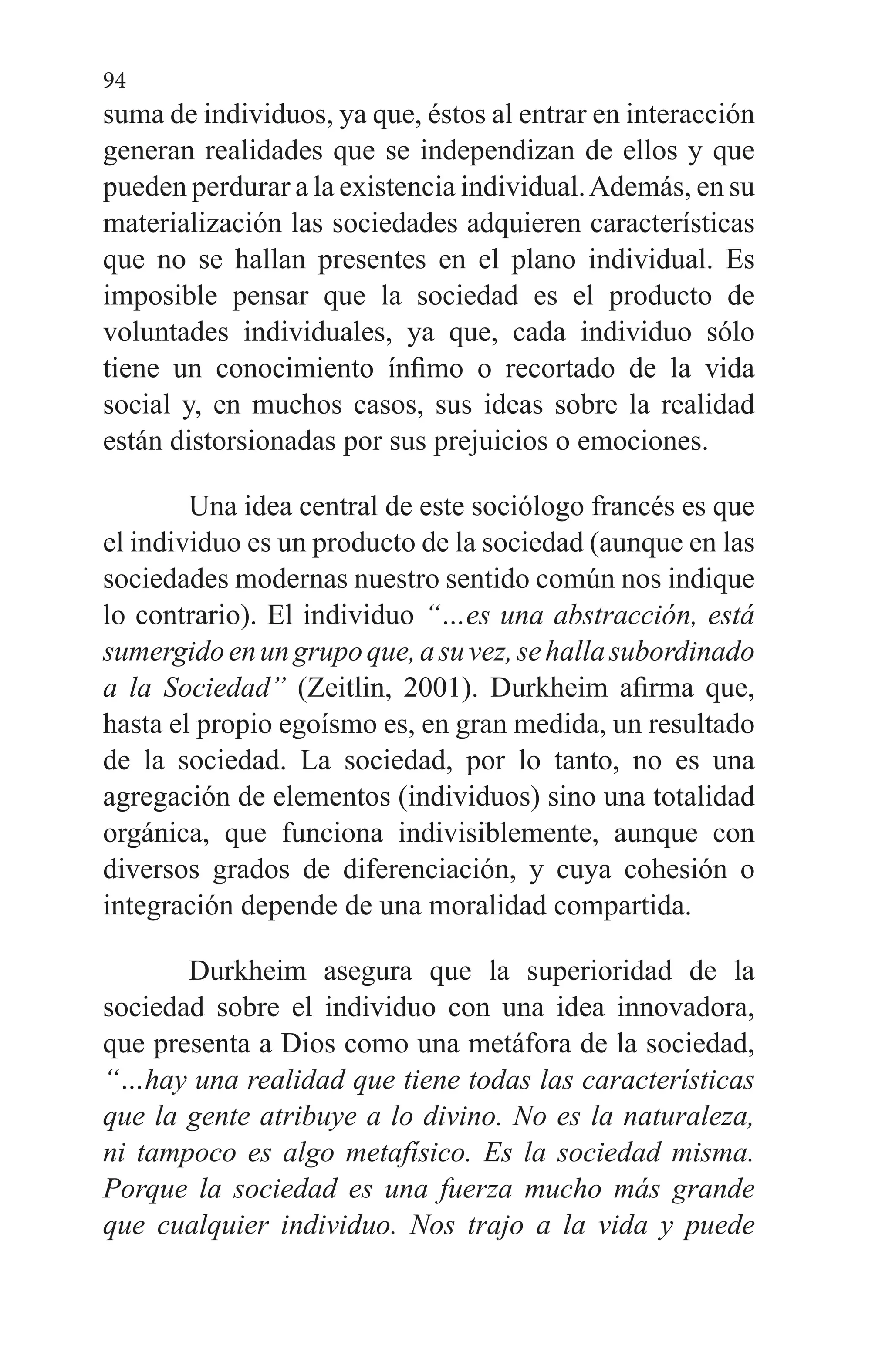 94
suma de individuos, ya que, éstos al entrar en interacción
generan realidades que se independizan de ellos y que
pueden perdurar a la existencia individual.Además, en su
materialización las sociedades adquieren características
que no se hallan presentes en el plano individual. Es
imposible pensar que la sociedad es el producto de
voluntades individuales, ya que, cada individuo sólo
tiene un conocimiento ínfimo o recortado de la vida
social y, en muchos casos, sus ideas sobre la realidad
están distorsionadas por sus prejuicios o emociones.
Una idea central de este sociólogo francés es que
el individuo es un producto de la sociedad (aunque en las
sociedades modernas nuestro sentido común nos indique
lo contrario). El individuo “…es una abstracción, está
sumergidoenungrupoque,asuvez,sehallasubordinado
a la Sociedad” (Zeitlin, 2001). Durkheim afirma que,
hasta el propio egoísmo es, en gran medida, un resultado
de la sociedad. La sociedad, por lo tanto, no es una
agregación de elementos (individuos) sino una totalidad
orgánica, que funciona indivisiblemente, aunque con
diversos grados de diferenciación, y cuya cohesión o
integración depende de una moralidad compartida.
Durkheim asegura que la superioridad de la
sociedad sobre el individuo con una idea innovadora,
que presenta a Dios como una metáfora de la sociedad,
“…hay una realidad que tiene todas las características
que la gente atribuye a lo divino. No es la naturaleza,
ni tampoco es algo metafísico. Es la sociedad misma.
Porque la sociedad es una fuerza mucho más grande
que cualquier individuo. Nos trajo a la vida y puede
 