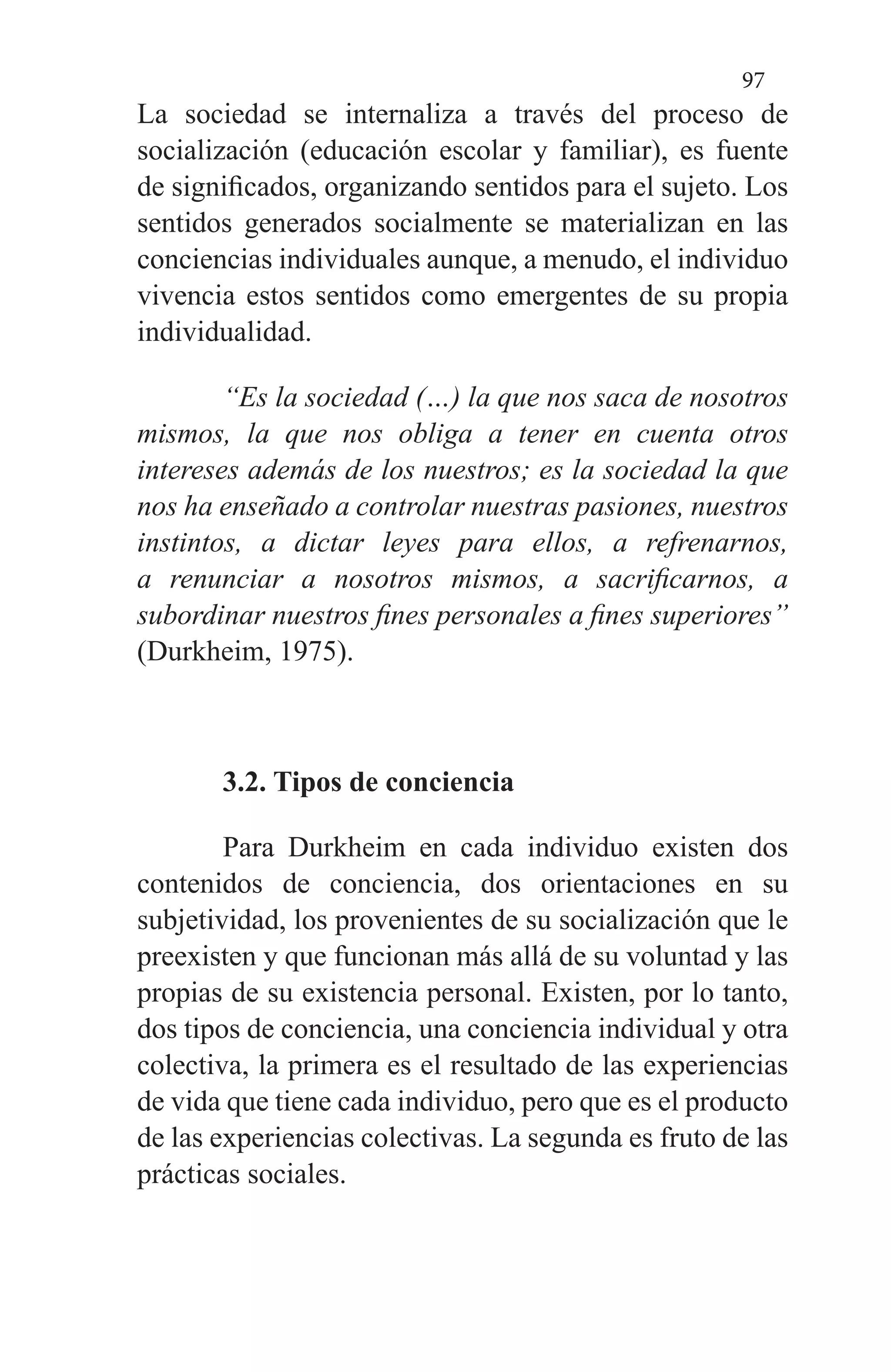 97
La sociedad se internaliza a través del proceso de
socialización (educación escolar y familiar), es fuente
de significados, organizando sentidos para el sujeto. Los
sentidos generados socialmente se materializan en las
conciencias individuales aunque, a menudo, el individuo
vivencia estos sentidos como emergentes de su propia
individualidad.
“Es la sociedad (…) la que nos saca de nosotros
mismos, la que nos obliga a tener en cuenta otros
intereses además de los nuestros; es la sociedad la que
nos ha enseñado a controlar nuestras pasiones, nuestros
instintos, a dictar leyes para ellos, a refrenarnos,
a renunciar a nosotros mismos, a sacrificarnos, a
subordinar nuestros fines personales a fines superiores”
(Durkheim, 1975).
3.2. Tipos de conciencia
Para Durkheim en cada individuo existen dos
contenidos de conciencia, dos orientaciones en su
subjetividad, los provenientes de su socialización que le
preexisten y que funcionan más allá de su voluntad y las
propias de su existencia personal. Existen, por lo tanto,
dos tipos de conciencia, una conciencia individual y otra
colectiva, la primera es el resultado de las experiencias
de vida que tiene cada individuo, pero que es el producto
de las experiencias colectivas. La segunda es fruto de las
prácticas sociales.
 