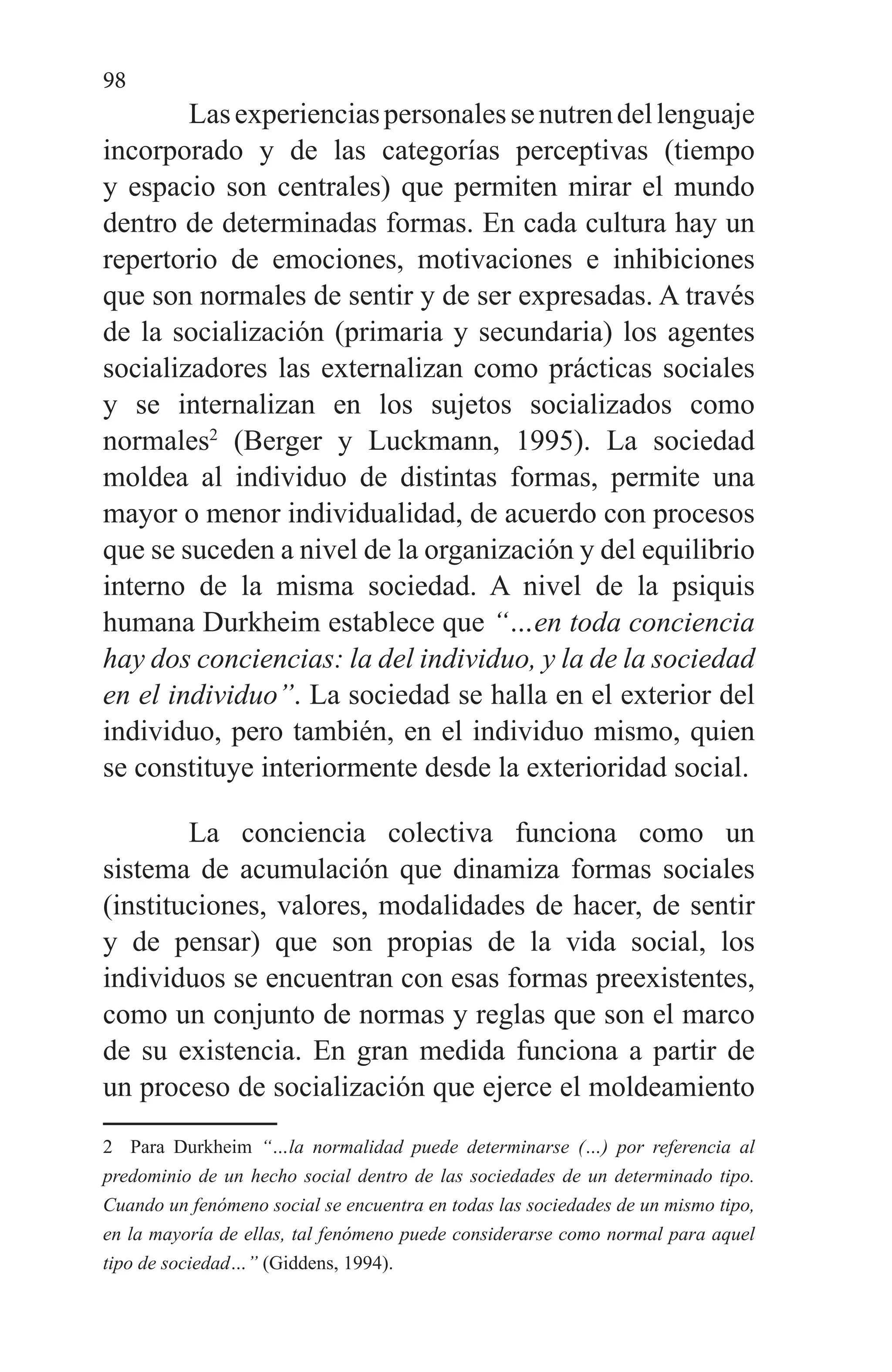 98
Lasexperienciaspersonalessenutrendellenguaje
incorporado y de las categorías perceptivas (tiempo
y espacio son centrales) que permiten mirar el mundo
dentro de determinadas formas. En cada cultura hay un
repertorio de emociones, motivaciones e inhibiciones
que son normales de sentir y de ser expresadas. A través
de la socialización (primaria y secundaria) los agentes
socializadores las externalizan como prácticas sociales
y se internalizan en los sujetos socializados como
normales2
(Berger y Luckmann, 1995). La sociedad
moldea al individuo de distintas formas, permite una
mayor o menor individualidad, de acuerdo con procesos
que se suceden a nivel de la organización y del equilibrio
interno de la misma sociedad. A nivel de la psiquis
humana Durkheim establece que “…en toda conciencia
hay dos conciencias: la del individuo, y la de la sociedad
en el individuo”. La sociedad se halla en el exterior del
individuo, pero también, en el individuo mismo, quien
se constituye interiormente desde la exterioridad social.
La conciencia colectiva funciona como un
sistema de acumulación que dinamiza formas sociales
(instituciones, valores, modalidades de hacer, de sentir
y de pensar) que son propias de la vida social, los
individuos se encuentran con esas formas preexistentes,
como un conjunto de normas y reglas que son el marco
de su existencia. En gran medida funciona a partir de
un proceso de socialización que ejerce el moldeamiento
2 Para Durkheim “…la normalidad puede determinarse (…) por referencia al
predominio de un hecho social dentro de las sociedades de un determinado tipo.
Cuando un fenómeno social se encuentra en todas las sociedades de un mismo tipo,
en la mayoría de ellas, tal fenómeno puede considerarse como normal para aquel
tipo de sociedad…” (Giddens, 1994).
 