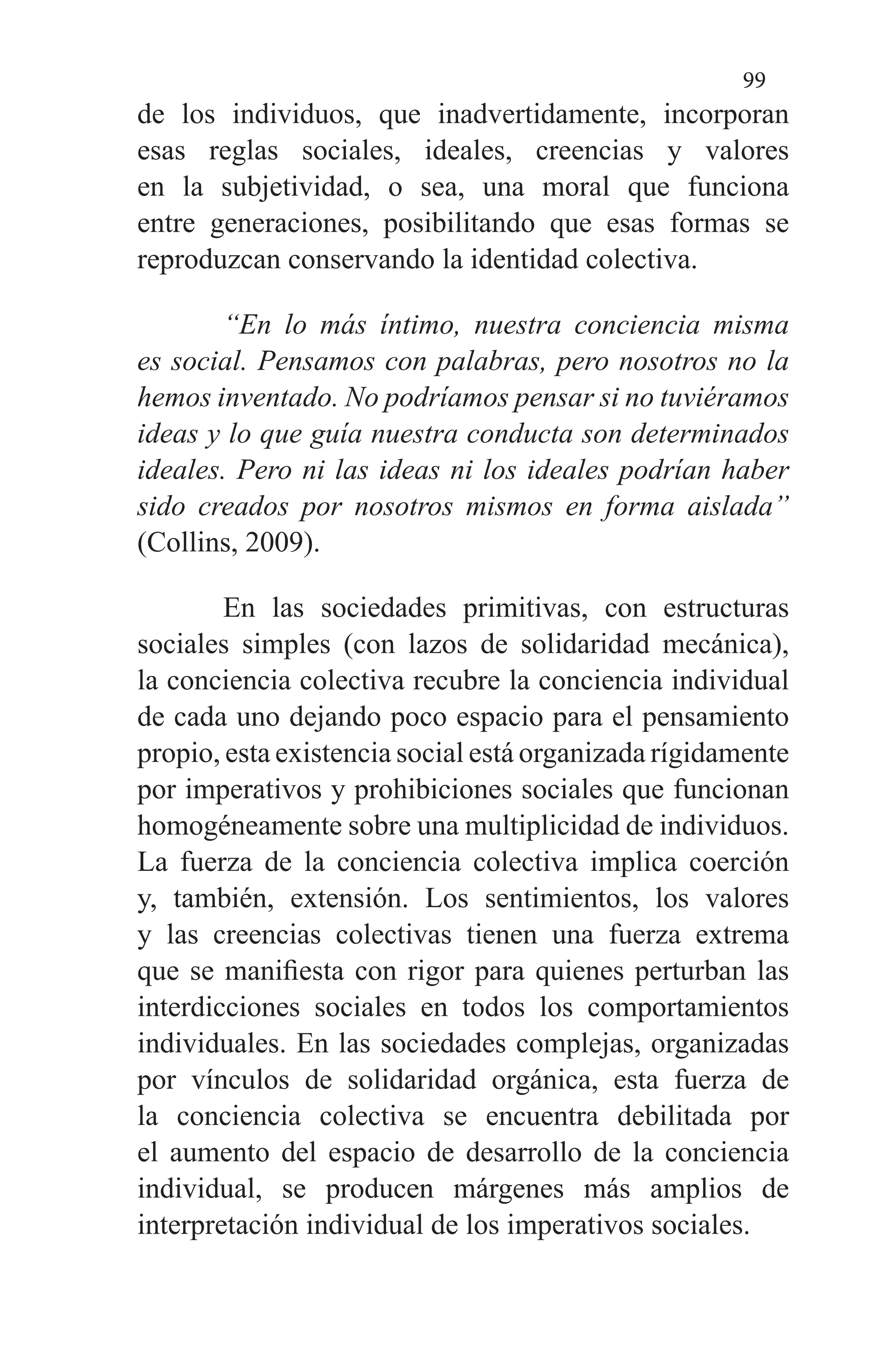 99
de los individuos, que inadvertidamente, incorporan
esas reglas sociales, ideales, creencias y valores
en la subjetividad, o sea, una moral que funciona
entre generaciones, posibilitando que esas formas se
reproduzcan conservando la identidad colectiva.
“En lo más íntimo, nuestra conciencia misma
es social. Pensamos con palabras, pero nosotros no la
hemos inventado. No podríamos pensar si no tuviéramos
ideas y lo que guía nuestra conducta son determinados
ideales. Pero ni las ideas ni los ideales podrían haber
sido creados por nosotros mismos en forma aislada”
(Collins, 2009).
En las sociedades primitivas, con estructuras
sociales simples (con lazos de solidaridad mecánica),
la conciencia colectiva recubre la conciencia individual
de cada uno dejando poco espacio para el pensamiento
propio, esta existencia social está organizada rígidamente
por imperativos y prohibiciones sociales que funcionan
homogéneamente sobre una multiplicidad de individuos.
La fuerza de la conciencia colectiva implica coerción
y, también, extensión. Los sentimientos, los valores
y las creencias colectivas tienen una fuerza extrema
que se manifiesta con rigor para quienes perturban las
interdicciones sociales en todos los comportamientos
individuales. En las sociedades complejas, organizadas
por vínculos de solidaridad orgánica, esta fuerza de
la conciencia colectiva se encuentra debilitada por
el aumento del espacio de desarrollo de la conciencia
individual, se producen márgenes más amplios de
interpretación individual de los imperativos sociales.
 