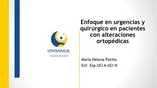 Enfoque en urgencias y
quirúrgico en pacientes
con alteraciones
ortopédicas
María Helena Patiño
Enf. Esp UCI A-UCI N
 