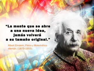 “La mente que se abre
a una nueva idea,
jamás volverá
a su tamaño original.”
Albert Einstein. Físico y Matemático
alemán. (1879-1955).
 
