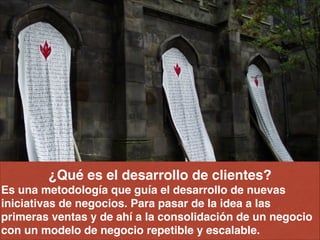 ¿Qué es el desarrollo de clientes? !
Es una metodología que guía el desarrollo de nuevas
iniciativas de negocios. Para pasar de la idea a las
primeras ventas y de ahí a la consolidación de un negocio
con un modelo de negocio repetible y escalable.
 